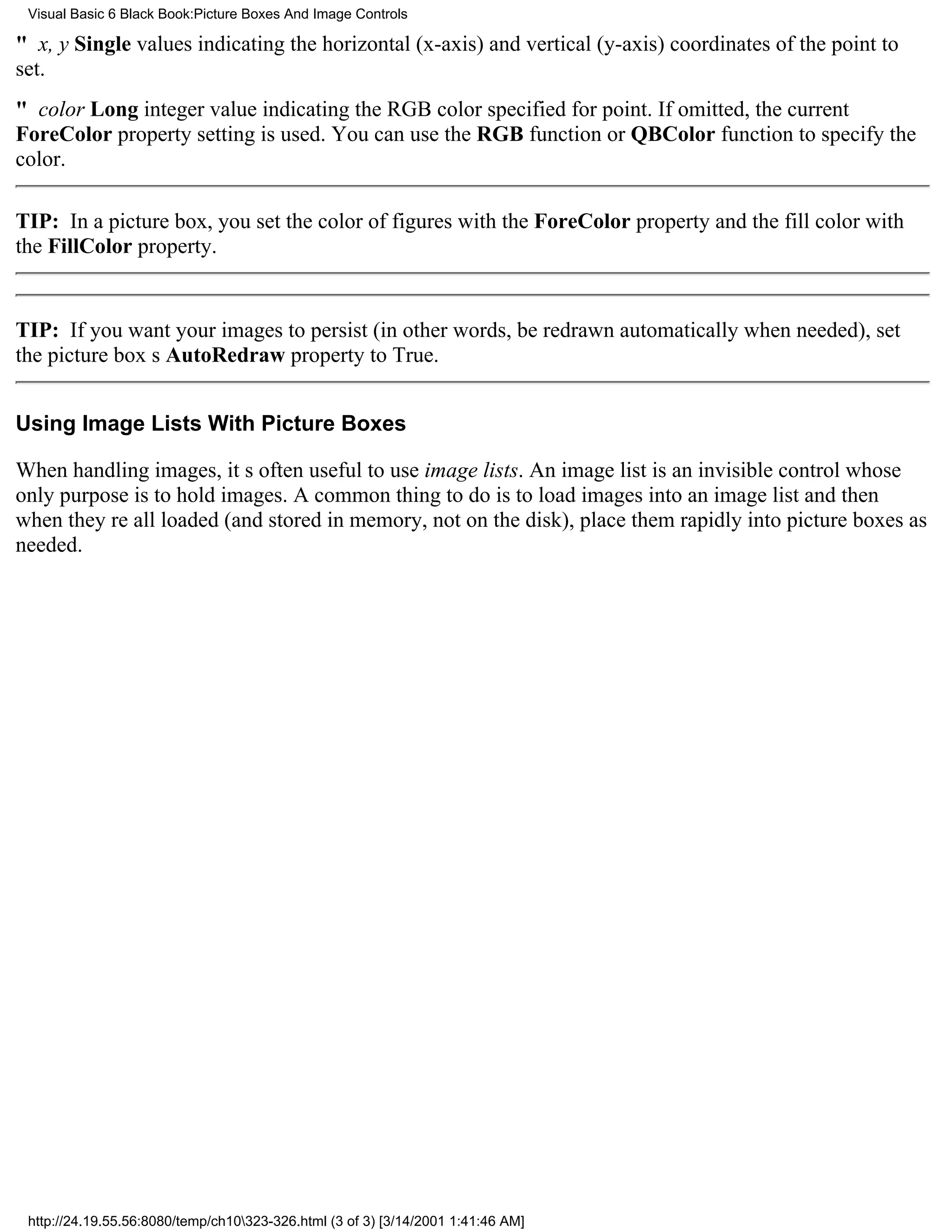 Visual Basic 6 Black Book:Picture Boxes And Image Controls

" x, y Single values indicating the horizontal (x-axis) and vertical (y-axis) coordinates of the point to
set.
" color Long integer value indicating the RGB color specified for point. If omitted, the current
ForeColor property setting is used. You can use the RGB function or QBColor function to specify the
color.

TIP: In a picture box, you set the color of figures with the ForeColor property and the fill color with
the FillColor property.


TIP: If you want your images to persist (in other words, be redrawn automatically when needed), set
the picture boxs AutoRedraw property to True.


Using Image Lists With Picture Boxes

When handling images, its often useful to use image lists. An image list is an invisible control whose
only purpose is to hold images. A common thing to do is to load images into an image list and then
when theyre all loaded (and stored in memory, not on the disk), place them rapidly into picture boxes as
needed.




 http://24.19.55.56:8080/temp/ch10323-326.html (3 of 3) [3/14/2001 1:41:46 AM]
 