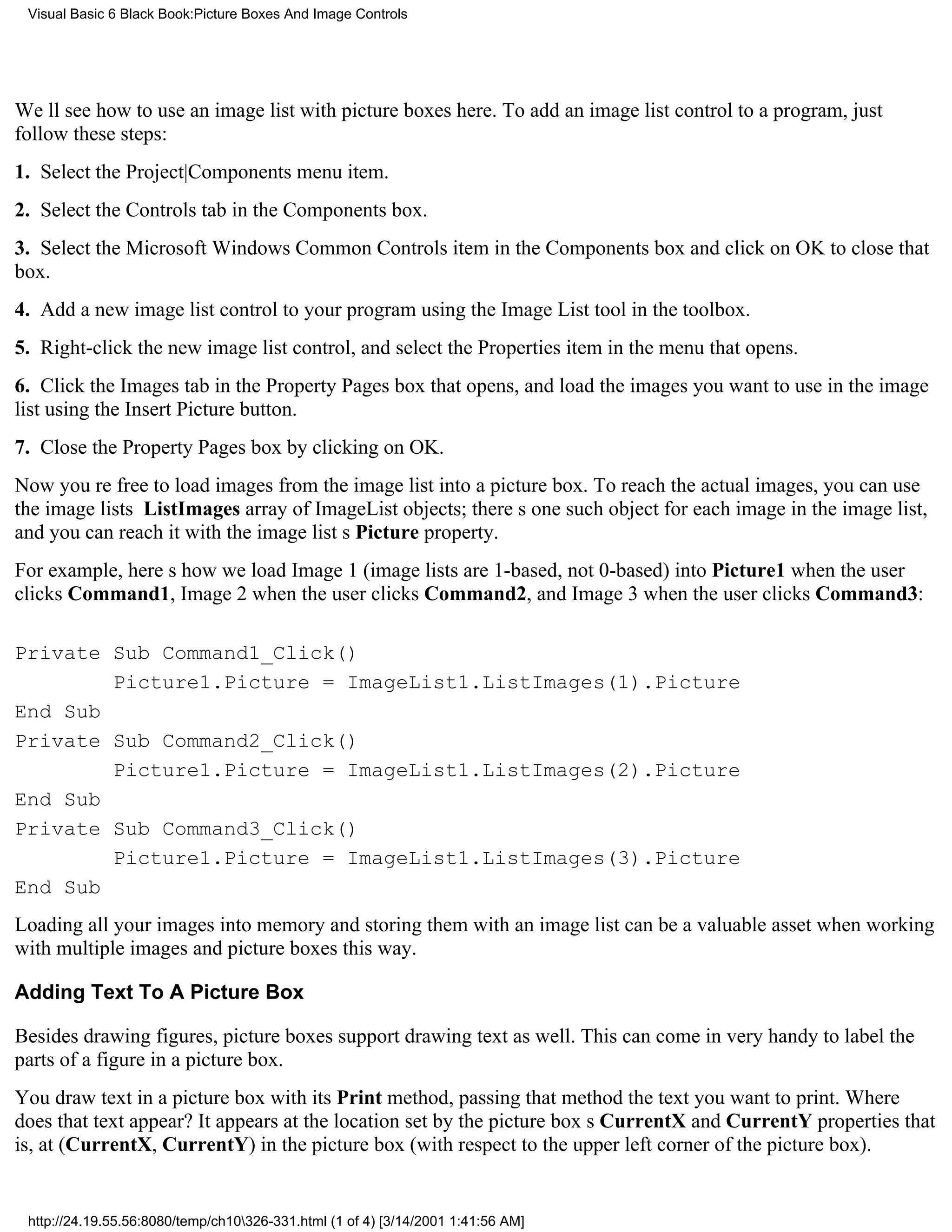 Visual Basic 6 Black Book:Picture Boxes And Image Controls




Well see how to use an image list with picture boxes here. To add an image list control to a program, just
follow these steps:
1. Select the Project|Components menu item.
2. Select the Controls tab in the Components box.
3. Select the Microsoft Windows Common Controls item in the Components box and click on OK to close that
box.
4. Add a new image list control to your program using the Image List tool in the toolbox.
5. Right-click the new image list control, and select the Properties item in the menu that opens.
6. Click the Images tab in the Property Pages box that opens, and load the images you want to use in the image
list using the Insert Picture button.
7. Close the Property Pages box by clicking on OK.
Now youre free to load images from the image list into a picture box. To reach the actual images, you can use
the image lists ListImages array of ImageList objects; theres one such object for each image in the image list,
and you can reach it with the image lists Picture property.
For example, heres how we load Image 1 (image lists are 1-based, not 0-based) into Picture1 when the user
clicks Command1, Image 2 when the user clicks Command2, and Image 3 when the user clicks Command3:

Private Sub Command1_Click()
        Picture1.Picture = ImageList1.ListImages(1).Picture
End Sub
Private Sub Command2_Click()
        Picture1.Picture = ImageList1.ListImages(2).Picture
End Sub
Private Sub Command3_Click()
        Picture1.Picture = ImageList1.ListImages(3).Picture
End Sub
Loading all your images into memory and storing them with an image list can be a valuable asset when working
with multiple images and picture boxes this way.

Adding Text To A Picture Box

Besides drawing figures, picture boxes support drawing text as well. This can come in very handy to label the
parts of a figure in a picture box.
You draw text in a picture box with its Print method, passing that method the text you want to print. Where
does that text appear? It appears at the location set by the picture boxs CurrentX and CurrentY propertiesthat
is, at (CurrentX, CurrentY) in the picture box (with respect to the upper left corner of the picture box).


 http://24.19.55.56:8080/temp/ch10326-331.html (1 of 4) [3/14/2001 1:41:56 AM]
 