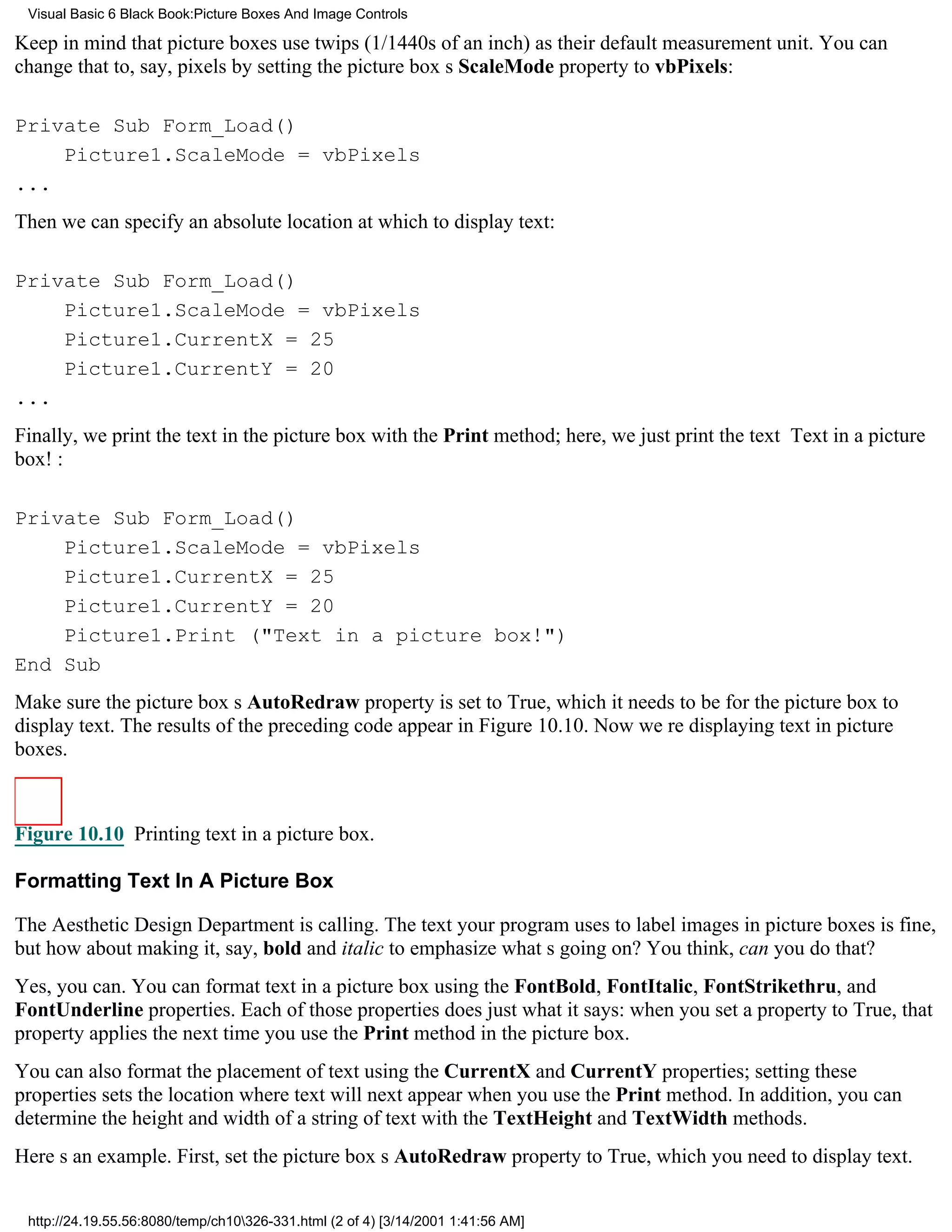 Visual Basic 6 Black Book:Picture Boxes And Image Controls

Keep in mind that picture boxes use twips (1/1440s of an inch) as their default measurement unit. You can
change that to, say, pixels by setting the picture boxs ScaleMode property to vbPixels:

Private Sub Form_Load()
    Picture1.ScaleMode = vbPixels
...
Then we can specify an absolute location at which to display text:

Private Sub Form_Load()
    Picture1.ScaleMode = vbPixels
    Picture1.CurrentX = 25
    Picture1.CurrentY = 20
...
Finally, we print the text in the picture box with the Print method; here, we just print the text Text in a picture
box!:

Private Sub Form_Load()
    Picture1.ScaleMode = vbPixels
    Picture1.CurrentX = 25
    Picture1.CurrentY = 20
    Picture1.Print ("Text in a picture box!")
End Sub
Make sure the picture boxs AutoRedraw property is set to True, which it needs to be for the picture box to
display text. The results of the preceding code appear in Figure 10.10. Now were displaying text in picture
boxes.



Figure 10.10 Printing text in a picture box.

Formatting Text In A Picture Box

The Aesthetic Design Department is calling. The text your program uses to label images in picture boxes is fine,
but how about making it, say, bold and italic to emphasize whats going on? You think, can you do that?
Yes, you can. You can format text in a picture box using the FontBold, FontItalic, FontStrikethru, and
FontUnderline properties. Each of those properties does just what it says: when you set a property to True, that
property applies the next time you use the Print method in the picture box.
You can also format the placement of text using the CurrentX and CurrentY properties; setting these
properties sets the location where text will next appear when you use the Print method. In addition, you can
determine the height and width of a string of text with the TextHeight and TextWidth methods.
Heres an example. First, set the picture boxs AutoRedraw property to True, which you need to display text.


 http://24.19.55.56:8080/temp/ch10326-331.html (2 of 4) [3/14/2001 1:41:56 AM]
 