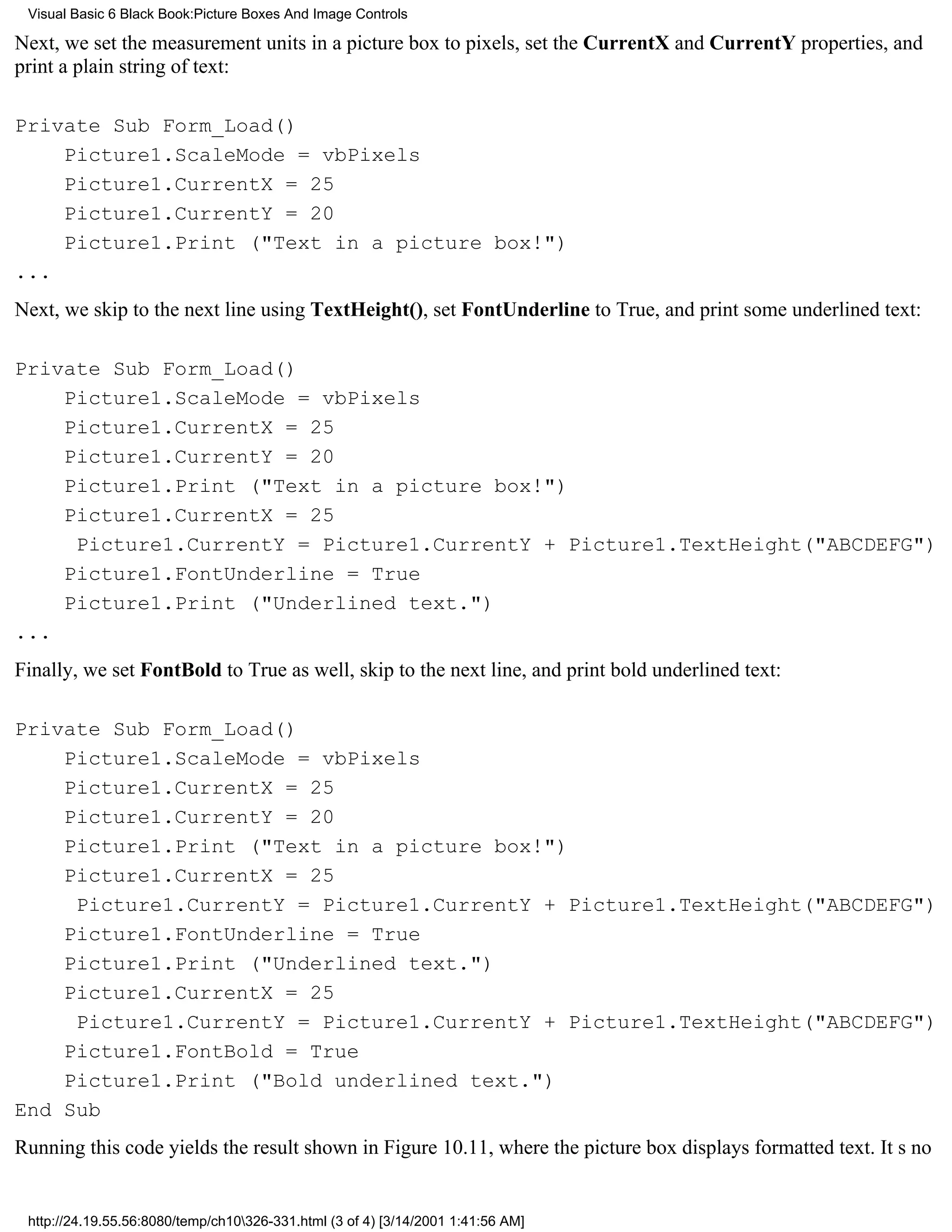 Visual Basic 6 Black Book:Picture Boxes And Image Controls

Next, we set the measurement units in a picture box to pixels, set the CurrentX and CurrentY properties, and
print a plain string of text:

Private Sub Form_Load()
    Picture1.ScaleMode = vbPixels
    Picture1.CurrentX = 25
    Picture1.CurrentY = 20
    Picture1.Print ("Text in a picture box!")
...
Next, we skip to the next line using TextHeight(), set FontUnderline to True, and print some underlined text:

Private Sub Form_Load()
    Picture1.ScaleMode = vbPixels
    Picture1.CurrentX = 25
    Picture1.CurrentY = 20
    Picture1.Print ("Text in a picture box!")
    Picture1.CurrentX = 25
     Picture1.CurrentY = Picture1.CurrentY + Picture1.TextHeight("ABCDEFG")
    Picture1.FontUnderline = True
    Picture1.Print ("Underlined text.")
...
Finally, we set FontBold to True as well, skip to the next line, and print bold underlined text:

Private Sub Form_Load()
    Picture1.ScaleMode = vbPixels
    Picture1.CurrentX = 25
    Picture1.CurrentY = 20
    Picture1.Print ("Text in a picture box!")
    Picture1.CurrentX = 25
     Picture1.CurrentY = Picture1.CurrentY + Picture1.TextHeight("ABCDEFG")
    Picture1.FontUnderline = True
    Picture1.Print ("Underlined text.")
    Picture1.CurrentX = 25
     Picture1.CurrentY = Picture1.CurrentY + Picture1.TextHeight("ABCDEFG")
    Picture1.FontBold = True
    Picture1.Print ("Bold underlined text.")
End Sub
Running this code yields the result shown in Figure 10.11, where the picture box displays formatted text. Its no


 http://24.19.55.56:8080/temp/ch10326-331.html (3 of 4) [3/14/2001 1:41:56 AM]
 
