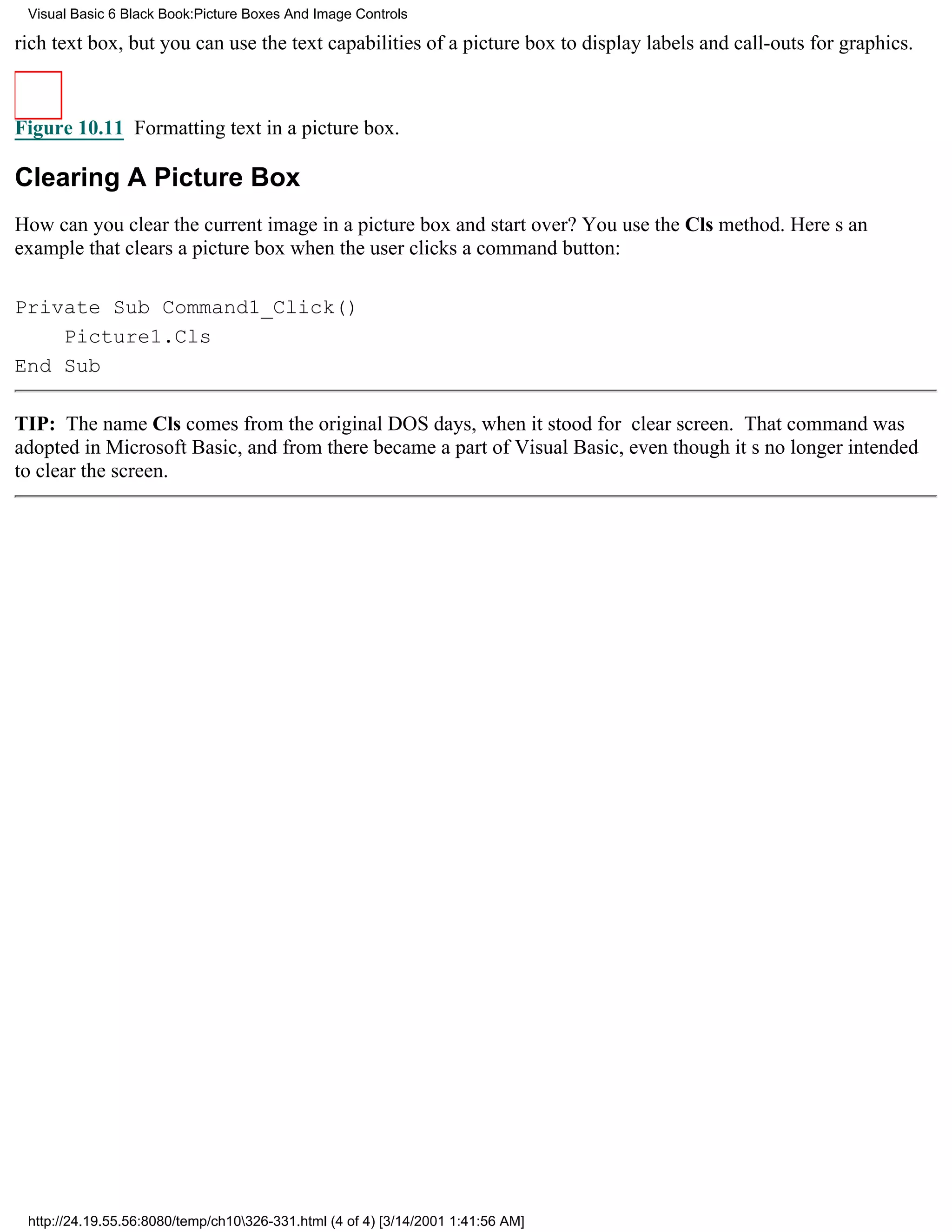 Visual Basic 6 Black Book:Picture Boxes And Image Controls

rich text box, but you can use the text capabilities of a picture box to display labels and call-outs for graphics.



Figure 10.11 Formatting text in a picture box.

Clearing A Picture Box
How can you clear the current image in a picture box and start over? You use the Cls method. Heres an
example that clears a picture box when the user clicks a command button:

Private Sub Command1_Click()
    Picture1.Cls
End Sub

TIP: The name Cls comes from the original DOS days, when it stood for clear screen. That command was
adopted in Microsoft Basic, and from there became a part of Visual Basic, even though its no longer intended
to clear the screen.




 http://24.19.55.56:8080/temp/ch10326-331.html (4 of 4) [3/14/2001 1:41:56 AM]
 