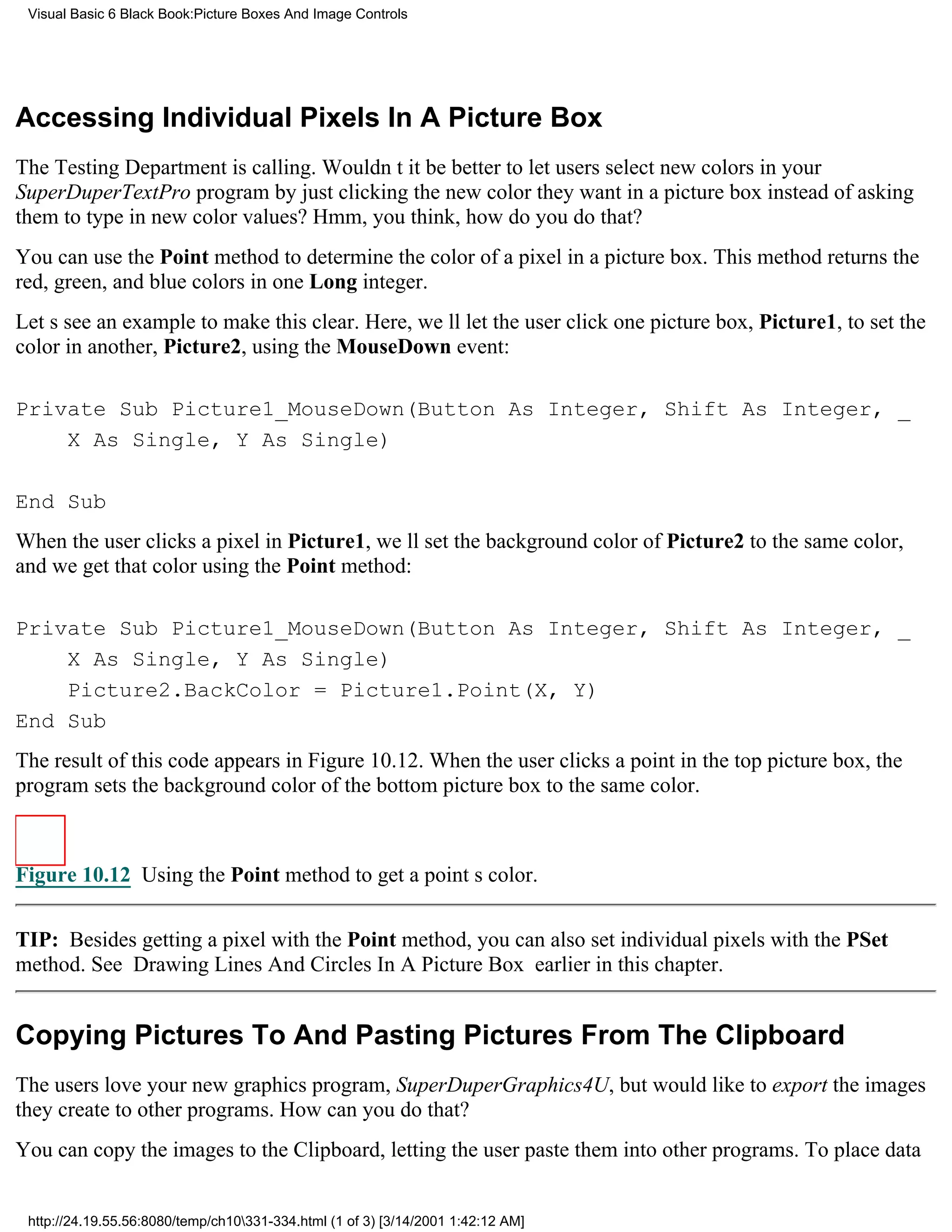 Visual Basic 6 Black Book:Picture Boxes And Image Controls




Accessing Individual Pixels In A Picture Box
The Testing Department is calling. Wouldnt it be better to let users select new colors in your
SuperDuperTextPro program by just clicking the new color they want in a picture box instead of asking
them to type in new color values? Hmm, you think, how do you do that?
You can use the Point method to determine the color of a pixel in a picture box. This method returns the
red, green, and blue colors in one Long integer.
Lets see an example to make this clear. Here, well let the user click one picture box, Picture1, to set the
color in another, Picture2, using the MouseDown event:

Private Sub Picture1_MouseDown(Button As Integer, Shift As Integer, _
    X As Single, Y As Single)

End Sub
When the user clicks a pixel in Picture1, well set the background color of Picture2 to the same color,
and we get that color using the Point method:

Private Sub Picture1_MouseDown(Button As Integer, Shift As Integer, _
    X As Single, Y As Single)
    Picture2.BackColor = Picture1.Point(X, Y)
End Sub
The result of this code appears in Figure 10.12. When the user clicks a point in the top picture box, the
program sets the background color of the bottom picture box to the same color.



Figure 10.12 Using the Point method to get a points color.


TIP: Besides getting a pixel with the Point method, you can also set individual pixels with the PSet
method. See Drawing Lines And Circles In A Picture Box earlier in this chapter.


Copying Pictures To And Pasting Pictures From The Clipboard
The users love your new graphics program, SuperDuperGraphics4U, but would like to export the images
they create to other programs. How can you do that?
You can copy the images to the Clipboard, letting the user paste them into other programs. To place data


 http://24.19.55.56:8080/temp/ch10331-334.html (1 of 3) [3/14/2001 1:42:12 AM]
 