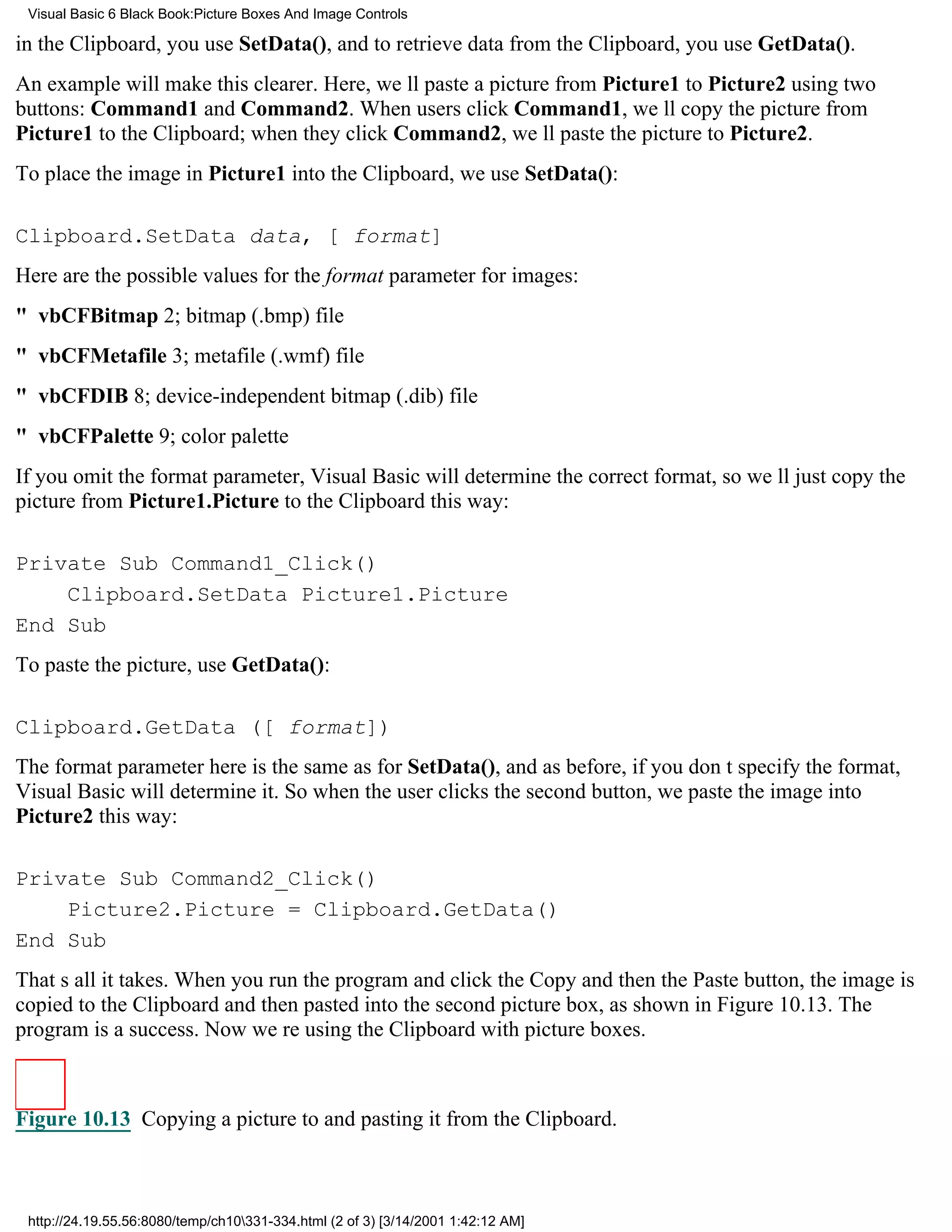 Visual Basic 6 Black Book:Picture Boxes And Image Controls

in the Clipboard, you use SetData(), and to retrieve data from the Clipboard, you use GetData().
An example will make this clearer. Here, well paste a picture from Picture1 to Picture2 using two
buttons: Command1 and Command2. When users click Command1, well copy the picture from
Picture1 to the Clipboard; when they click Command2, well paste the picture to Picture2.
To place the image in Picture1 into the Clipboard, we use SetData():

Clipboard.SetData data, [ format]
Here are the possible values for the format parameter for images:
" vbCFBitmap2; bitmap (.bmp) file
" vbCFMetafile3; metafile (.wmf) file
" vbCFDIB8; device-independent bitmap (.dib) file
" vbCFPalette9; color palette
If you omit the format parameter, Visual Basic will determine the correct format, so well just copy the
picture from Picture1.Picture to the Clipboard this way:

Private Sub Command1_Click()
    Clipboard.SetData Picture1.Picture
End Sub
To paste the picture, use GetData():

Clipboard.GetData ([ format])
The format parameter here is the same as for SetData(), and as before, if you dont specify the format,
Visual Basic will determine it. So when the user clicks the second button, we paste the image into
Picture2 this way:

Private Sub Command2_Click()
    Picture2.Picture = Clipboard.GetData()
End Sub
Thats all it takes. When you run the program and click the Copy and then the Paste button, the image is
copied to the Clipboard and then pasted into the second picture box, as shown in Figure 10.13. The
program is a success. Now were using the Clipboard with picture boxes.



Figure 10.13 Copying a picture to and pasting it from the Clipboard.



 http://24.19.55.56:8080/temp/ch10331-334.html (2 of 3) [3/14/2001 1:42:12 AM]
 