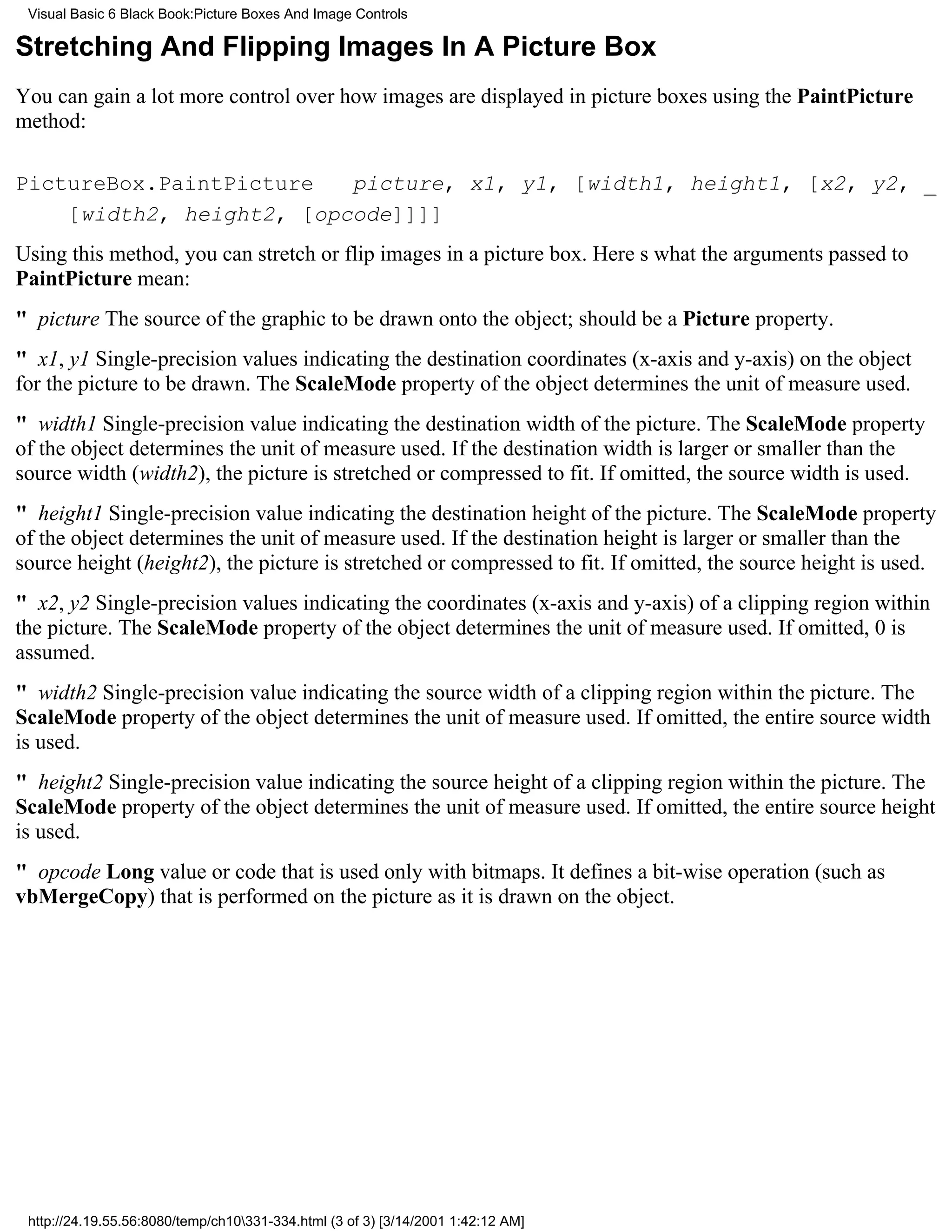Visual Basic 6 Black Book:Picture Boxes And Image Controls

Stretching And Flipping Images In A Picture Box
You can gain a lot more control over how images are displayed in picture boxes using the PaintPicture
method:

PictureBox.PaintPicture   picture, x1, y1, [width1, height1, [x2, y2, _
    [width2, height2, [opcode]]]]
Using this method, you can stretch or flip images in a picture box. Heres what the arguments passed to
PaintPicture mean:
" picture The source of the graphic to be drawn onto the object; should be a Picture property.
" x1, y1 Single-precision values indicating the destination coordinates (x-axis and y-axis) on the object
for the picture to be drawn. The ScaleMode property of the object determines the unit of measure used.
" width1 Single-precision value indicating the destination width of the picture. The ScaleMode property
of the object determines the unit of measure used. If the destination width is larger or smaller than the
source width (width2), the picture is stretched or compressed to fit. If omitted, the source width is used.
" height1Single-precision value indicating the destination height of the picture. The ScaleMode property
of the object determines the unit of measure used. If the destination height is larger or smaller than the
source height (height2), the picture is stretched or compressed to fit. If omitted, the source height is used.
" x2, y2Single-precision values indicating the coordinates (x-axis and y-axis) of a clipping region within
the picture. The ScaleMode property of the object determines the unit of measure used. If omitted, 0 is
assumed.
" width2Single-precision value indicating the source width of a clipping region within the picture. The
ScaleMode property of the object determines the unit of measure used. If omitted, the entire source width
is used.
" height2Single-precision value indicating the source height of a clipping region within the picture. The
ScaleMode property of the object determines the unit of measure used. If omitted, the entire source height
is used.
" opcode Long value or code that is used only with bitmaps. It defines a bit-wise operation (such as
vbMergeCopy) that is performed on the picture as it is drawn on the object.




 http://24.19.55.56:8080/temp/ch10331-334.html (3 of 3) [3/14/2001 1:42:12 AM]
 