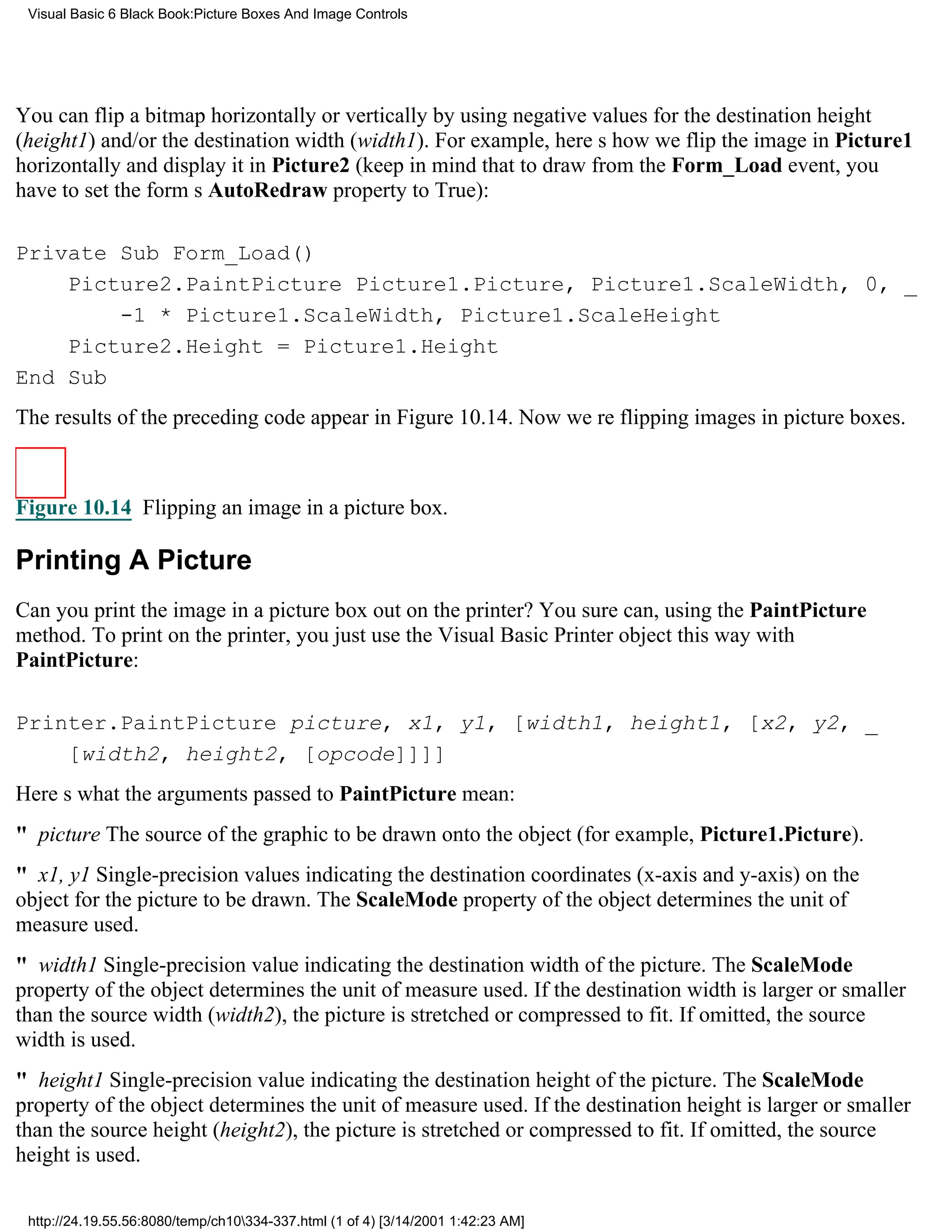Visual Basic 6 Black Book:Picture Boxes And Image Controls




You can flip a bitmap horizontally or vertically by using negative values for the destination height
(height1) and/or the destination width (width1). For example, heres how we flip the image in Picture1
horizontally and display it in Picture2 (keep in mind that to draw from the Form_Load event, you
have to set the forms AutoRedraw property to True):

Private Sub Form_Load()
    Picture2.PaintPicture Picture1.Picture, Picture1.ScaleWidth, 0, _
        -1 * Picture1.ScaleWidth, Picture1.ScaleHeight
    Picture2.Height = Picture1.Height
End Sub
The results of the preceding code appear in Figure 10.14. Now were flipping images in picture boxes.



Figure 10.14 Flipping an image in a picture box.

Printing A Picture
Can you print the image in a picture box out on the printer? You sure can, using the PaintPicture
method. To print on the printer, you just use the Visual Basic Printer object this way with
PaintPicture:

Printer.PaintPicture picture, x1, y1, [width1, height1, [x2, y2, _
    [width2, height2, [opcode]]]]
Heres what the arguments passed to PaintPicture mean:
" pictureThe source of the graphic to be drawn onto the object (for example, Picture1.Picture).
" x1, y1Single-precision values indicating the destination coordinates (x-axis and y-axis) on the
object for the picture to be drawn. The ScaleMode property of the object determines the unit of
measure used.
" width1Single-precision value indicating the destination width of the picture. The ScaleMode
property of the object determines the unit of measure used. If the destination width is larger or smaller
than the source width (width2), the picture is stretched or compressed to fit. If omitted, the source
width is used.
" height1Single-precision value indicating the destination height of the picture. The ScaleMode
property of the object determines the unit of measure used. If the destination height is larger or smaller
than the source height (height2), the picture is stretched or compressed to fit. If omitted, the source
height is used.

 http://24.19.55.56:8080/temp/ch10334-337.html (1 of 4) [3/14/2001 1:42:23 AM]
 