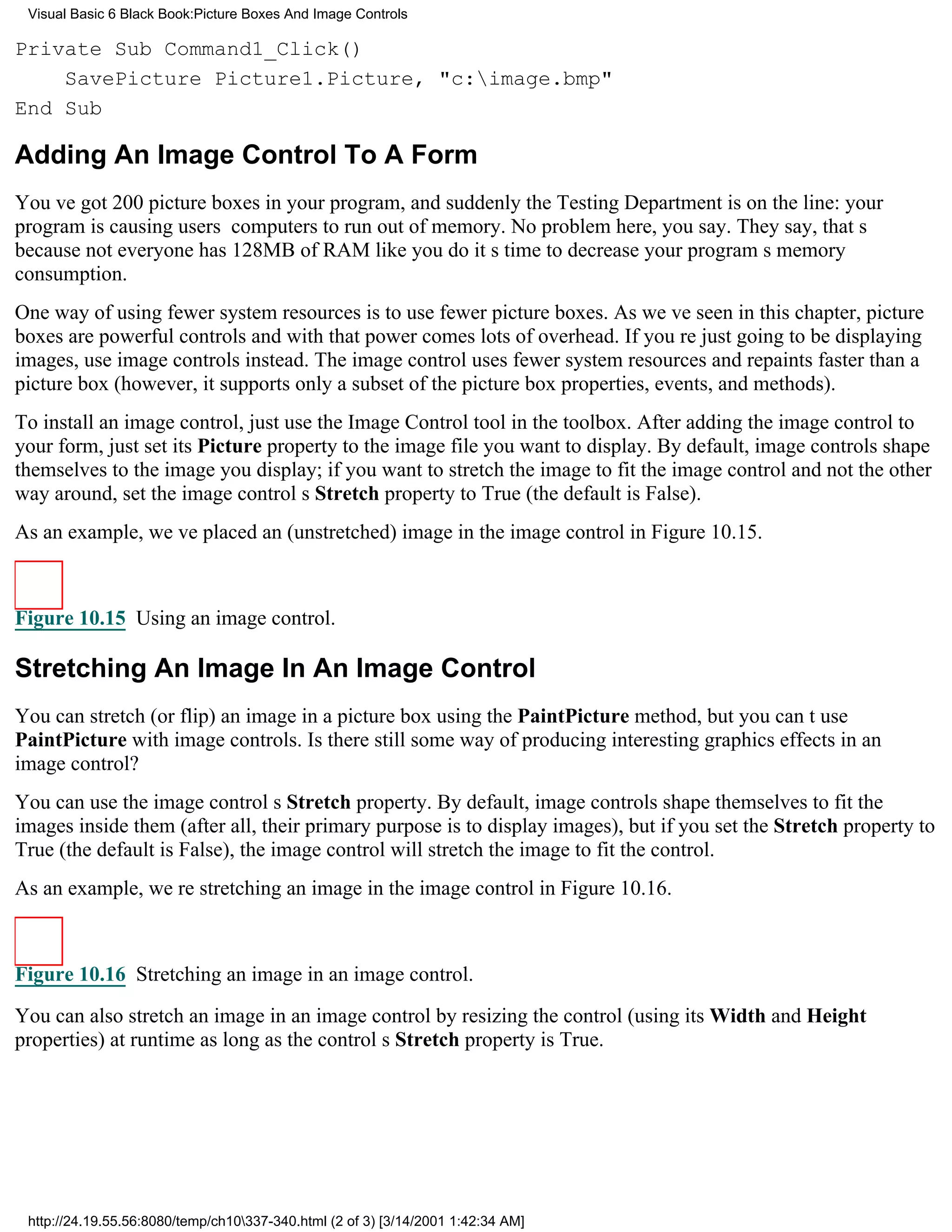 Visual Basic 6 Black Book:Picture Boxes And Image Controls

Private Sub Command1_Click()
    SavePicture Picture1.Picture, "c:image.bmp"
End Sub

Adding An Image Control To A Form
Youve got 200 picture boxes in your program, and suddenly the Testing Department is on the line: your
program is causing users computers to run out of memory. No problem here, you say. They say, thats
because not everyone has 128MB of RAM like you doits time to decrease your programs memory
consumption.
One way of using fewer system resources is to use fewer picture boxes. As weve seen in this chapter, picture
boxes are powerful controlsand with that power comes lots of overhead. If youre just going to be displaying
images, use image controls instead. The image control uses fewer system resources and repaints faster than a
picture box (however, it supports only a subset of the picture box properties, events, and methods).
To install an image control, just use the Image Control tool in the toolbox. After adding the image control to
your form, just set its Picture property to the image file you want to display. By default, image controls shape
themselves to the image you display; if you want to stretch the image to fit the image control and not the other
way around, set the image controls Stretch property to True (the default is False).
As an example, weve placed an (unstretched) image in the image control in Figure 10.15.



Figure 10.15 Using an image control.

Stretching An Image In An Image Control
You can stretch (or flip) an image in a picture box using the PaintPicture method, but you cant use
PaintPicture with image controls. Is there still some way of producing interesting graphics effects in an
image control?
You can use the image controls Stretch property. By default, image controls shape themselves to fit the
images inside them (after all, their primary purpose is to display images), but if you set the Stretch property to
True (the default is False), the image control will stretch the image to fit the control.
As an example, were stretching an image in the image control in Figure 10.16.



Figure 10.16 Stretching an image in an image control.

You can also stretch an image in an image control by resizing the control (using its Width and Height
properties) at runtime as long as the controls Stretch property is True.




 http://24.19.55.56:8080/temp/ch10337-340.html (2 of 3) [3/14/2001 1:42:34 AM]
 