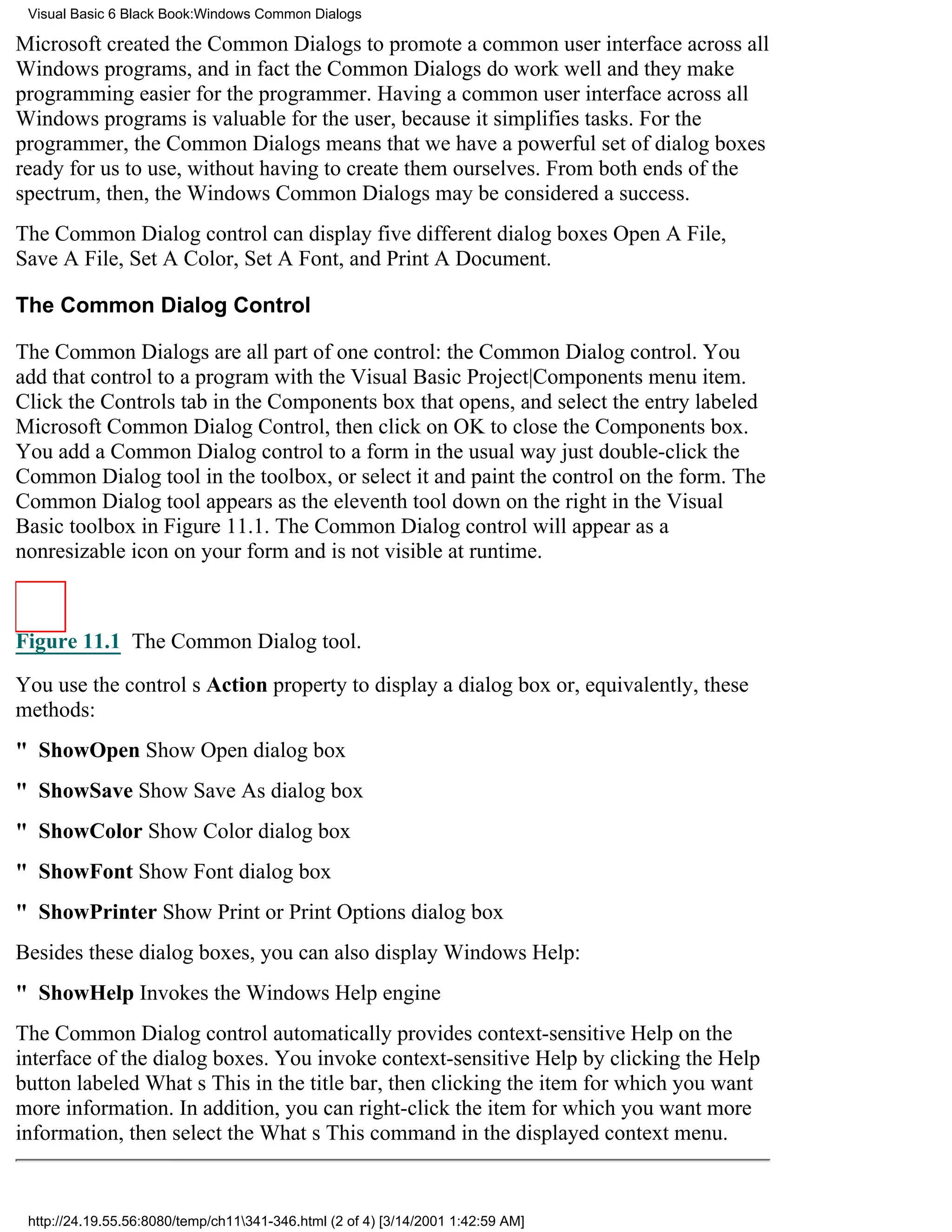 Visual Basic 6 Black Book:Windows Common Dialogs

Microsoft created the Common Dialogs to promote a common user interface across all
Windows programs, and in fact the Common Dialogs do work welland they make
programming easier for the programmer. Having a common user interface across all
Windows programs is valuable for the user, because it simplifies tasks. For the
programmer, the Common Dialogs means that we have a powerful set of dialog boxes
ready for us to use, without having to create them ourselves. From both ends of the
spectrum, then, the Windows Common Dialogs may be considered a success.
The Common Dialog control can display five different dialog boxesOpen A File,
Save A File, Set A Color, Set A Font, and Print A Document.

The Common Dialog Control

The Common Dialogs are all part of one control: the Common Dialog control. You
add that control to a program with the Visual Basic Project|Components menu item.
Click the Controls tab in the Components box that opens, and select the entry labeled
Microsoft Common Dialog Control, then click on OK to close the Components box.
You add a Common Dialog control to a form in the usual wayjust double-click the
Common Dialog tool in the toolbox, or select it and paint the control on the form. The
Common Dialog tool appears as the eleventh tool down on the right in the Visual
Basic toolbox in Figure 11.1. The Common Dialog control will appear as a
nonresizable icon on your form and is not visible at runtime.



Figure 11.1 The Common Dialog tool.

You use the controls Action property to display a dialog box or, equivalently, these
methods:
" ShowOpenShow Open dialog box
" ShowSaveShow Save As dialog box
" ShowColorShow Color dialog box
" ShowFontShow Font dialog box
" ShowPrinterShow Print or Print Options dialog box
Besides these dialog boxes, you can also display Windows Help:
" ShowHelpInvokes the Windows Help engine
The Common Dialog control automatically provides context-sensitive Help on the
interface of the dialog boxes. You invoke context-sensitive Help by clicking the Help
button labeled Whats This in the title bar, then clicking the item for which you want
more information. In addition, you can right-click the item for which you want more
information, then select the Whats This command in the displayed context menu.


 http://24.19.55.56:8080/temp/ch11341-346.html (2 of 4) [3/14/2001 1:42:59 AM]
 