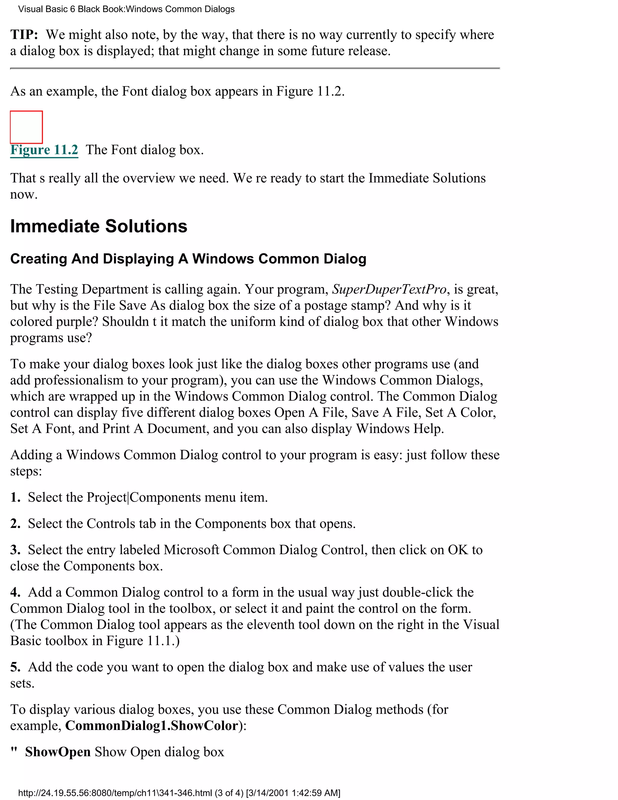 Visual Basic 6 Black Book:Windows Common Dialogs

TIP: We might also note, by the way, that there is no way currently to specify where
a dialog box is displayed; that might change in some future release.

As an example, the Font dialog box appears in Figure 11.2.



Figure 11.2 The Font dialog box.

Thats really all the overview we need. Were ready to start the Immediate Solutions
now.

Immediate Solutions
Creating And Displaying A Windows Common Dialog

The Testing Department is calling again. Your program, SuperDuperTextPro, is great,
but why is the File Save As dialog box the size of a postage stamp? And why is it
colored purple? Shouldnt it match the uniform kind of dialog box that other Windows
programs use?
To make your dialog boxes look just like the dialog boxes other programs use (and
add professionalism to your program), you can use the Windows Common Dialogs,
which are wrapped up in the Windows Common Dialog control. The Common Dialog
control can display five different dialog boxesOpen A File, Save A File, Set A Color,
Set A Font, and Print A Document, and you can also display Windows Help.
Adding a Windows Common Dialog control to your program is easy: just follow these
steps:
1. Select the Project|Components menu item.
2. Select the Controls tab in the Components box that opens.
3. Select the entry labeled Microsoft Common Dialog Control, then click on OK to
close the Components box.
4. Add a Common Dialog control to a form in the usual wayjust double-click the
Common Dialog tool in the toolbox, or select it and paint the control on the form.
(The Common Dialog tool appears as the eleventh tool down on the right in the Visual
Basic toolbox in Figure 11.1.)
5. Add the code you want to open the dialog box and make use of values the user
sets.
To display various dialog boxes, you use these Common Dialog methods (for
example, CommonDialog1.ShowColor):
" ShowOpenShow Open dialog box

 http://24.19.55.56:8080/temp/ch11341-346.html (3 of 4) [3/14/2001 1:42:59 AM]
 