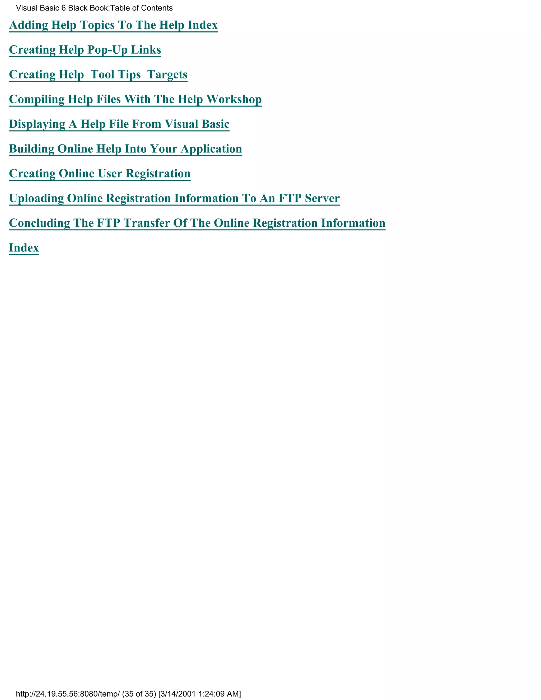 Visual Basic 6 Black Book:Table of Contents

Adding Help Topics To The Help Index

Creating Help Pop-Up Links

Creating Help Tool Tips Targets

Compiling Help Files With The Help Workshop

Displaying A Help File From Visual Basic

Building Online Help Into Your Application

Creating Online User Registration

Uploading Online Registration Information To An FTP Server

Concluding The FTP Transfer Of The Online Registration Information

Index




 http://24.19.55.56:8080/temp/ (35 of 35) [3/14/2001 1:24:09 AM]
 