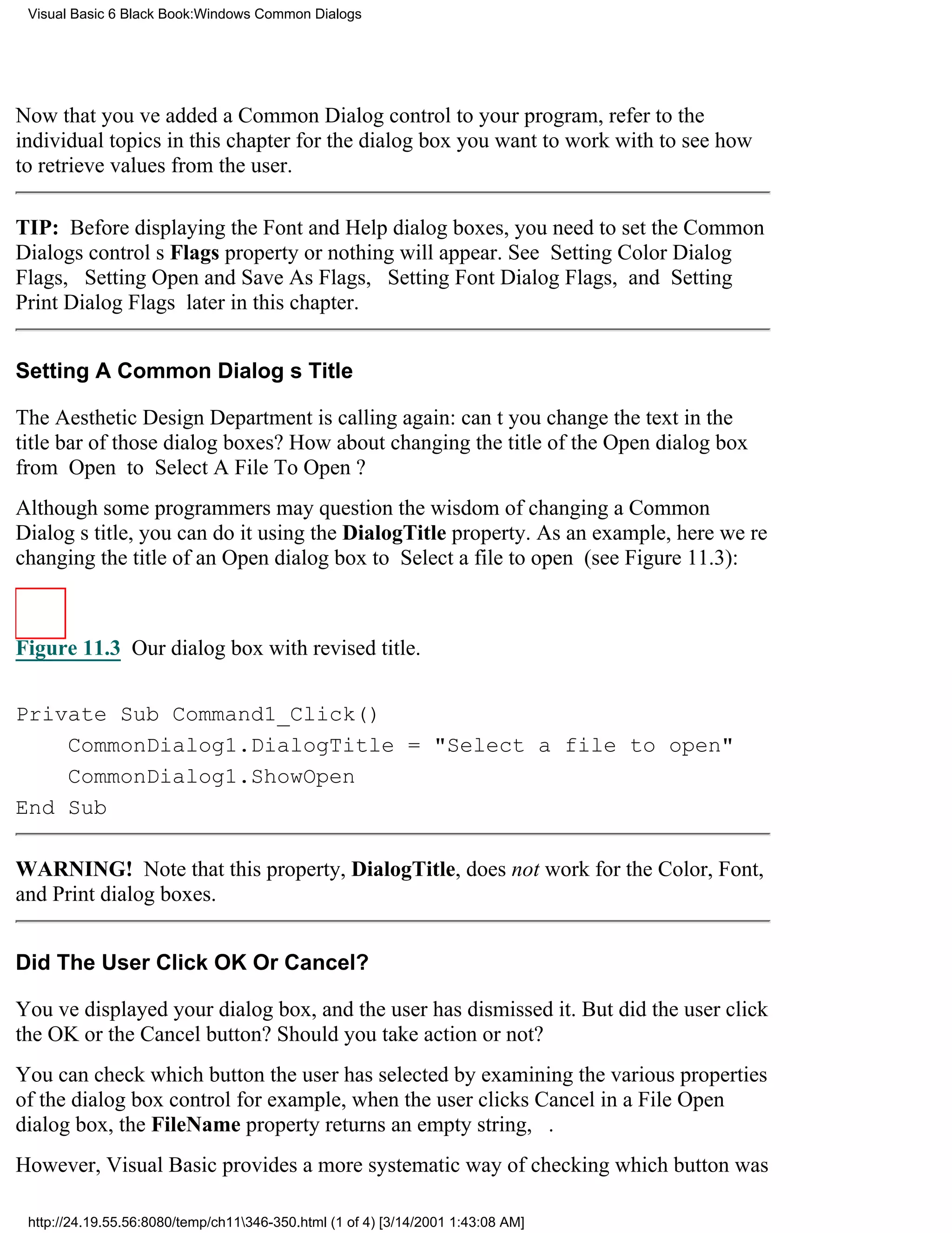 Visual Basic 6 Black Book:Windows Common Dialogs




Now that youve added a Common Dialog control to your program, refer to the
individual topics in this chapter for the dialog box you want to work with to see how
to retrieve values from the user.

TIP: Before displaying the Font and Help dialog boxes, you need to set the Common
Dialogs controls Flags property or nothing will appear. See Setting Color Dialog
Flags, Setting Open and Save As Flags, Setting Font Dialog Flags, and Setting
Print Dialog Flags later in this chapter.


Setting A Common Dialogs Title

The Aesthetic Design Department is calling again: cant you change the text in the
title bar of those dialog boxes? How about changing the title of the Open dialog box
from Open to Select A File To Open?
Although some programmers may question the wisdom of changing a Common
Dialogs title, you can do it using the DialogTitle property. As an example, here were
changing the title of an Open dialog box to Select a file to open (see Figure 11.3):



Figure 11.3 Our dialog box with revised title.


Private Sub Command1_Click()
    CommonDialog1.DialogTitle = "Select a file to open"
    CommonDialog1.ShowOpen
End Sub

WARNING! Note that this property, DialogTitle, does not work for the Color, Font,
and Print dialog boxes.


Did The User Click OK Or Cancel?

Youve displayed your dialog box, and the user has dismissed it. But did the user click
the OK or the Cancel button? Should you take action or not?
You can check which button the user has selected by examining the various properties
of the dialog box controlfor example, when the user clicks Cancel in a File Open
dialog box, the FileName property returns an empty string, .
However, Visual Basic provides a more systematic way of checking which button was

 http://24.19.55.56:8080/temp/ch11346-350.html (1 of 4) [3/14/2001 1:43:08 AM]
 