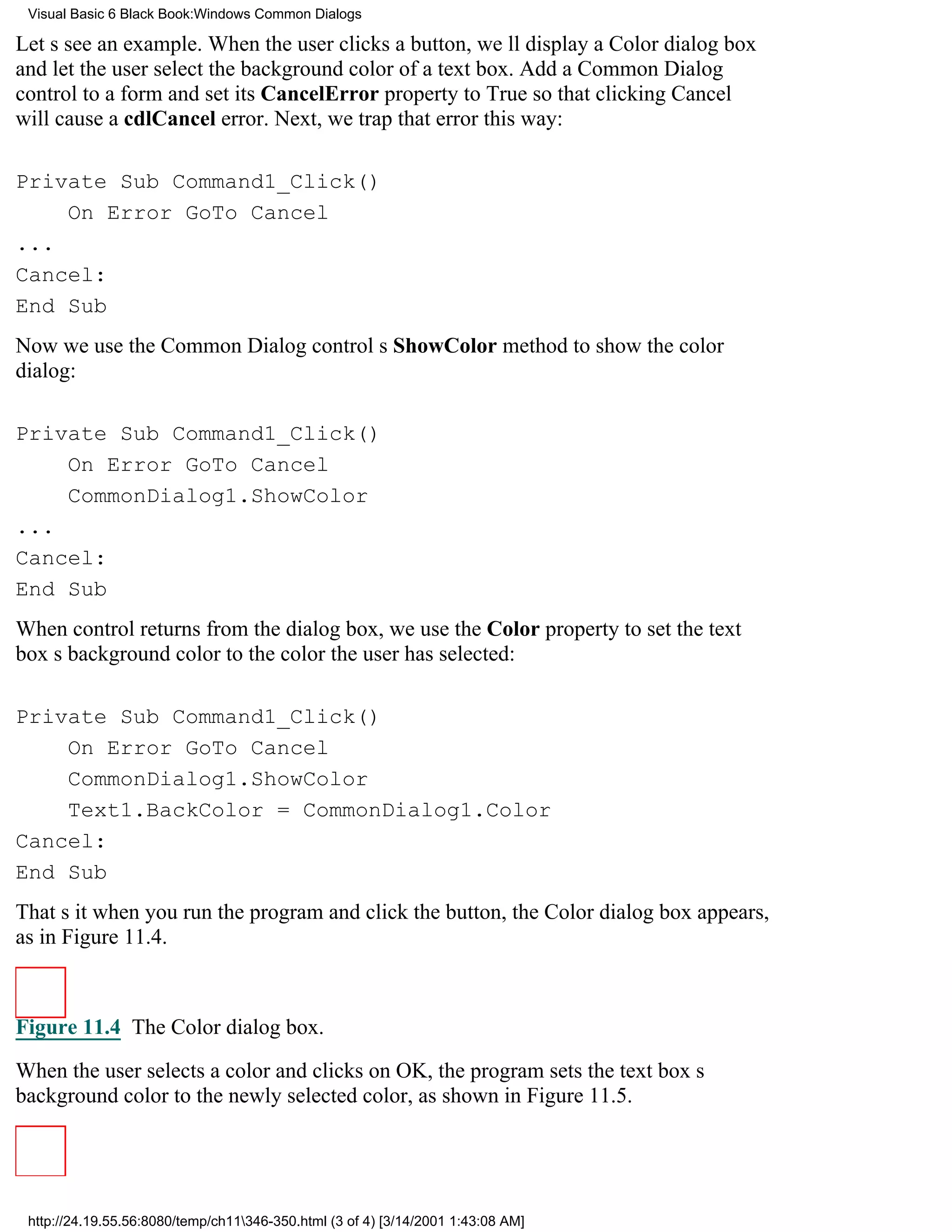 Visual Basic 6 Black Book:Windows Common Dialogs

Lets see an example. When the user clicks a button, well display a Color dialog box
and let the user select the background color of a text box. Add a Common Dialog
control to a form and set its CancelError property to True so that clicking Cancel
will cause a cdlCancel error. Next, we trap that error this way:

Private Sub Command1_Click()
    On Error GoTo Cancel
...
Cancel:
End Sub
Now we use the Common Dialog controls ShowColor method to show the color
dialog:

Private Sub Command1_Click()
    On Error GoTo Cancel
    CommonDialog1.ShowColor
...
Cancel:
End Sub
When control returns from the dialog box, we use the Color property to set the text
boxs background color to the color the user has selected:

Private Sub Command1_Click()
    On Error GoTo Cancel
    CommonDialog1.ShowColor
    Text1.BackColor = CommonDialog1.Color
Cancel:
End Sub
Thats itwhen you run the program and click the button, the Color dialog box appears,
as in Figure 11.4.



Figure 11.4 The Color dialog box.

When the user selects a color and clicks on OK, the program sets the text boxs
background color to the newly selected color, as shown in Figure 11.5.




 http://24.19.55.56:8080/temp/ch11346-350.html (3 of 4) [3/14/2001 1:43:08 AM]
 