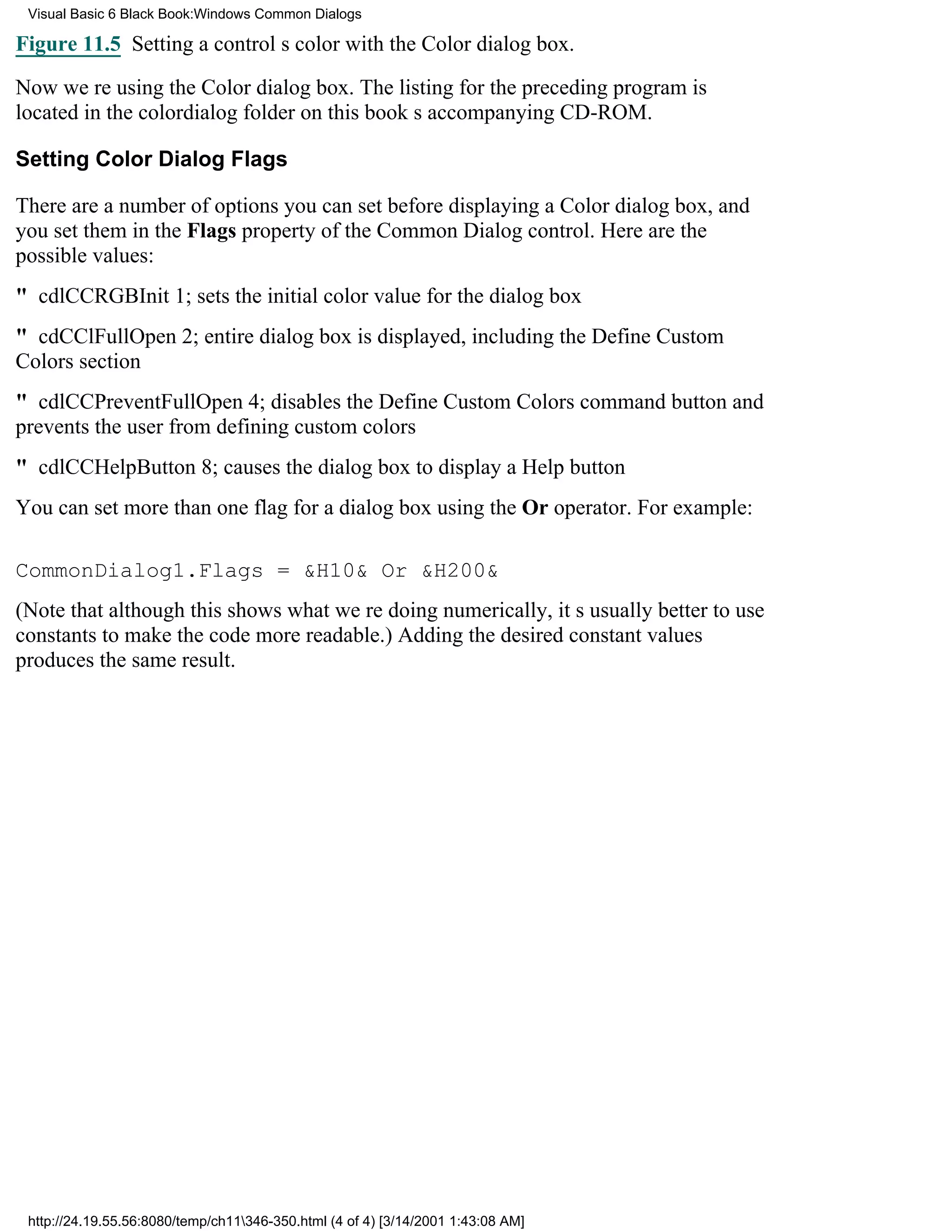 Visual Basic 6 Black Book:Windows Common Dialogs

Figure 11.5 Setting a controls color with the Color dialog box.

Now were using the Color dialog box. The listing for the preceding program is
located in the colordialog folder on this books accompanying CD-ROM.

Setting Color Dialog Flags

There are a number of options you can set before displaying a Color dialog box, and
you set them in the Flags property of the Common Dialog control. Here are the
possible values:
" cdlCCRGBInit1; sets the initial color value for the dialog box
" cdCClFullOpen2; entire dialog box is displayed, including the Define Custom
Colors section
" cdlCCPreventFullOpen4; disables the Define Custom Colors command button and
prevents the user from defining custom colors
" cdlCCHelpButton8; causes the dialog box to display a Help button
You can set more than one flag for a dialog box using the Or operator. For example:

CommonDialog1.Flags = &H10& Or &H200&
(Note that although this shows what were doing numerically, its usually better to use
constants to make the code more readable.) Adding the desired constant values
produces the same result.




 http://24.19.55.56:8080/temp/ch11346-350.html (4 of 4) [3/14/2001 1:43:08 AM]
 