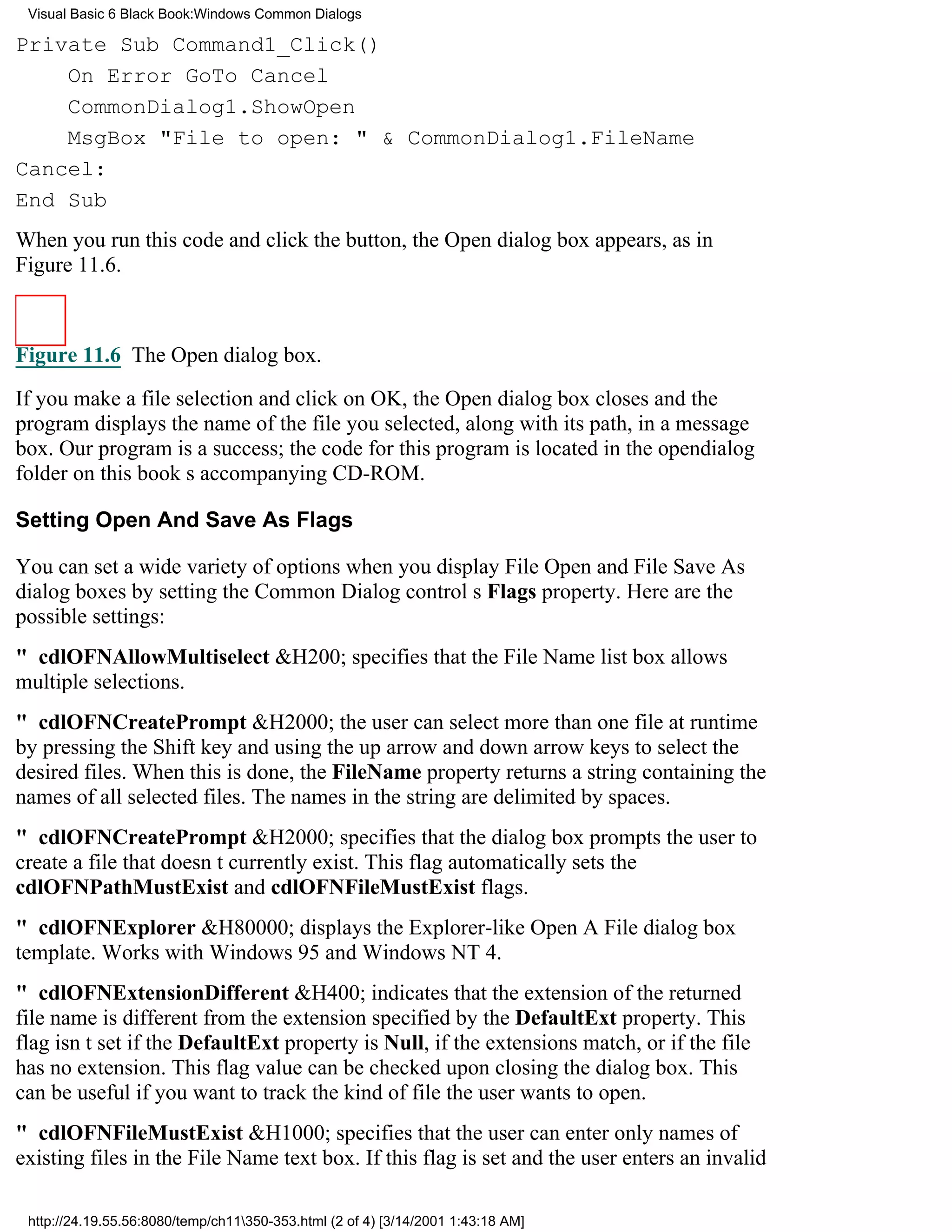 Visual Basic 6 Black Book:Windows Common Dialogs

Private Sub Command1_Click()
    On Error GoTo Cancel
    CommonDialog1.ShowOpen
    MsgBox "File to open: " & CommonDialog1.FileName
Cancel:
End Sub
When you run this code and click the button, the Open dialog box appears, as in
Figure 11.6.



Figure 11.6 The Open dialog box.

If you make a file selection and click on OK, the Open dialog box closes and the
program displays the name of the file you selected, along with its path, in a message
box. Our program is a success; the code for this program is located in the opendialog
folder on this books accompanying CD-ROM.

Setting Open And Save As Flags

You can set a wide variety of options when you display File Open and File Save As
dialog boxes by setting the Common Dialog controls Flags property. Here are the
possible settings:
" cdlOFNAllowMultiselect&H200; specifies that the File Name list box allows
multiple selections.
" cdlOFNCreatePrompt&H2000; the user can select more than one file at runtime
by pressing the Shift key and using the up arrow and down arrow keys to select the
desired files. When this is done, the FileName property returns a string containing the
names of all selected files. The names in the string are delimited by spaces.
" cdlOFNCreatePrompt&H2000; specifies that the dialog box prompts the user to
create a file that doesnt currently exist. This flag automatically sets the
cdlOFNPathMustExist and cdlOFNFileMustExist flags.
" cdlOFNExplorer&H80000; displays the Explorer-like Open A File dialog box
template. Works with Windows 95 and Windows NT 4.
" cdlOFNExtensionDifferent&H400; indicates that the extension of the returned
file name is different from the extension specified by the DefaultExt property. This
flag isnt set if the DefaultExt property is Null, if the extensions match, or if the file
has no extension. This flag value can be checked upon closing the dialog box. This
can be useful if you want to track the kind of file the user wants to open.
" cdlOFNFileMustExist&H1000; specifies that the user can enter only names of
existing files in the File Name text box. If this flag is set and the user enters an invalid

 http://24.19.55.56:8080/temp/ch11350-353.html (2 of 4) [3/14/2001 1:43:18 AM]
 