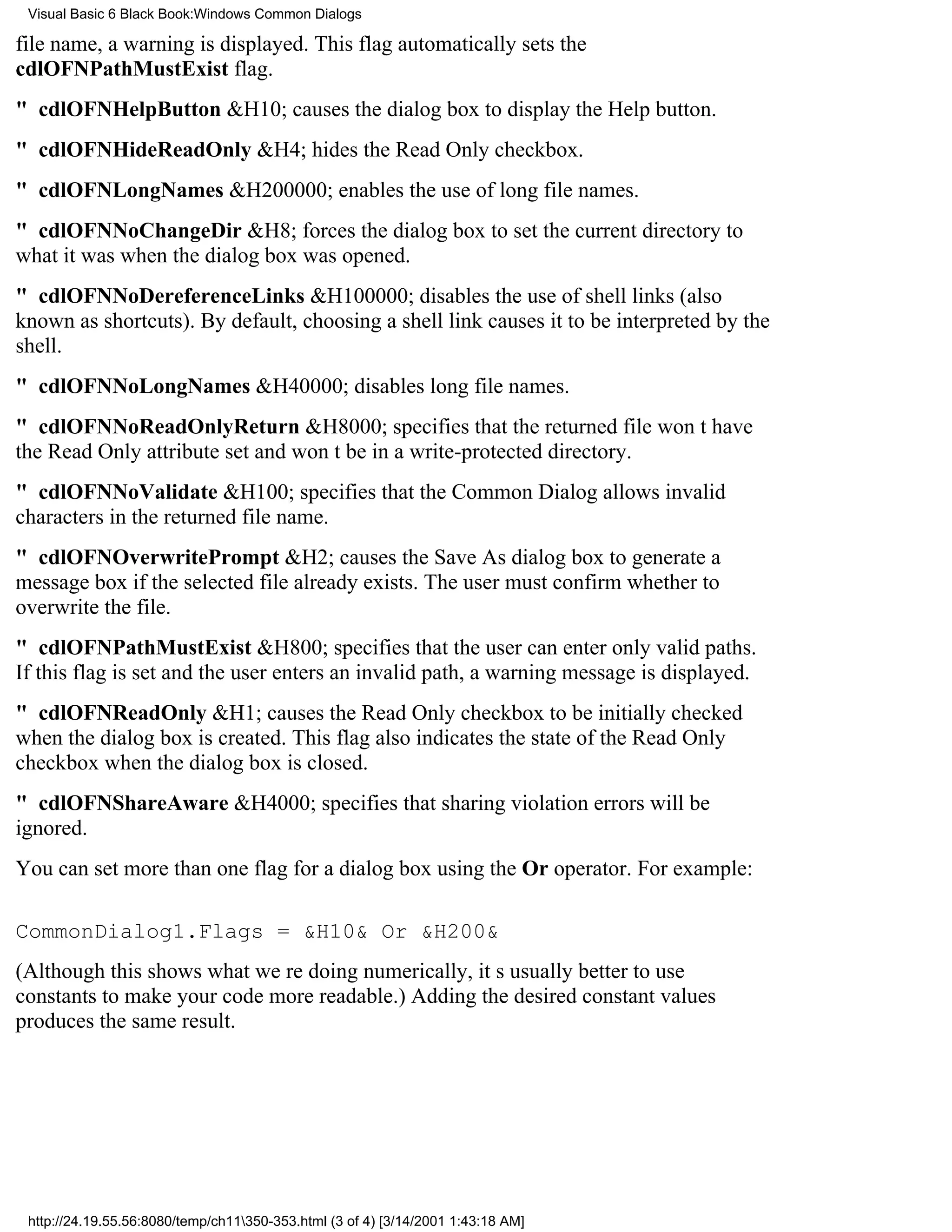 Visual Basic 6 Black Book:Windows Common Dialogs

file name, a warning is displayed. This flag automatically sets the
cdlOFNPathMustExist flag.
" cdlOFNHelpButton&H10; causes the dialog box to display the Help button.
" cdlOFNHideReadOnly&H4; hides the Read Only checkbox.
" cdlOFNLongNames&H200000; enables the use of long file names.
" cdlOFNNoChangeDir&H8; forces the dialog box to set the current directory to
what it was when the dialog box was opened.
" cdlOFNNoDereferenceLinks&H100000; disables the use of shell links (also
known as shortcuts). By default, choosing a shell link causes it to be interpreted by the
shell.
" cdlOFNNoLongNames&H40000; disables long file names.
" cdlOFNNoReadOnlyReturn&H8000; specifies that the returned file wont have
the Read Only attribute set and wont be in a write-protected directory.
" cdlOFNNoValidate&H100; specifies that the Common Dialog allows invalid
characters in the returned file name.
" cdlOFNOverwritePrompt&H2; causes the Save As dialog box to generate a
message box if the selected file already exists. The user must confirm whether to
overwrite the file.
" cdlOFNPathMustExist&H800; specifies that the user can enter only valid paths.
If this flag is set and the user enters an invalid path, a warning message is displayed.
" cdlOFNReadOnly&H1; causes the Read Only checkbox to be initially checked
when the dialog box is created. This flag also indicates the state of the Read Only
checkbox when the dialog box is closed.
" cdlOFNShareAware&H4000; specifies that sharing violation errors will be
ignored.
You can set more than one flag for a dialog box using the Or operator. For example:

CommonDialog1.Flags = &H10& Or &H200&
(Although this shows what were doing numerically, its usually better to use
constants to make your code more readable.) Adding the desired constant values
produces the same result.




 http://24.19.55.56:8080/temp/ch11350-353.html (3 of 4) [3/14/2001 1:43:18 AM]
 