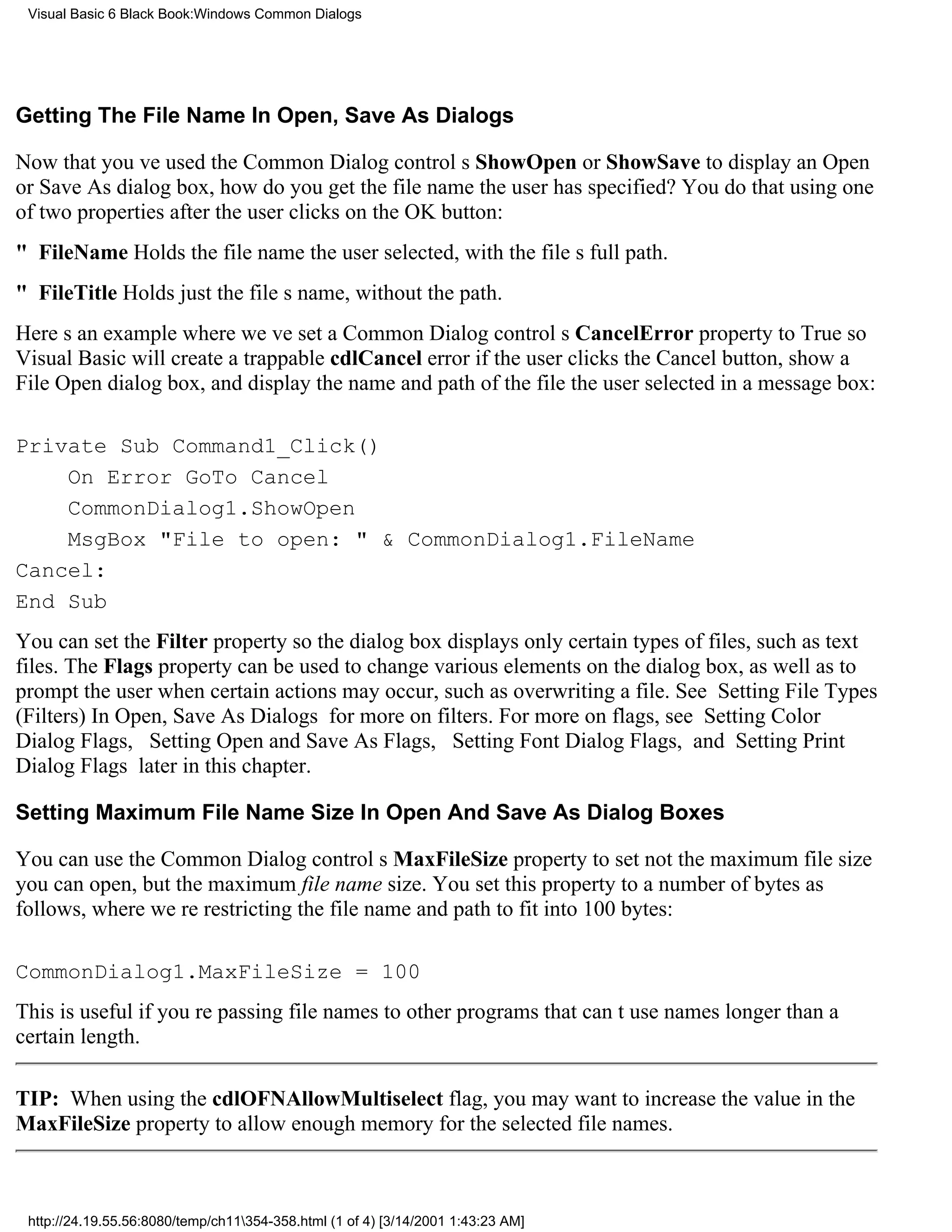 Visual Basic 6 Black Book:Windows Common Dialogs




Getting The File Name In Open, Save As Dialogs

Now that youve used the Common Dialog controls ShowOpen or ShowSave to display an Open
or Save As dialog box, how do you get the file name the user has specified? You do that using one
of two properties after the user clicks on the OK button:
" FileNameHolds the file name the user selected, with the files full path.
" FileTitleHolds just the files name, without the path.
Heres an example where weve set a Common Dialog controls CancelError property to True so
Visual Basic will create a trappable cdlCancel error if the user clicks the Cancel button, show a
File Open dialog box, and display the name and path of the file the user selected in a message box:

Private Sub Command1_Click()
    On Error GoTo Cancel
    CommonDialog1.ShowOpen
    MsgBox "File to open: " & CommonDialog1.FileName
Cancel:
End Sub
You can set the Filter property so the dialog box displays only certain types of files, such as text
files. The Flags property can be used to change various elements on the dialog box, as well as to
prompt the user when certain actions may occur, such as overwriting a file. See Setting File Types
(Filters) In Open, Save As Dialogs for more on filters. For more on flags, see Setting Color
Dialog Flags, Setting Open and Save As Flags, Setting Font Dialog Flags, and Setting Print
Dialog Flags later in this chapter.

Setting Maximum File Name Size In Open And Save As Dialog Boxes

You can use the Common Dialog controls MaxFileSize property to setnot the maximum file size
you can open, but the maximum file name size. You set this property to a number of bytes as
follows, where were restricting the file name and path to fit into 100 bytes:

CommonDialog1.MaxFileSize = 100
This is useful if youre passing file names to other programs that cant use names longer than a
certain length.

TIP: When using the cdlOFNAllowMultiselect flag, you may want to increase the value in the
MaxFileSize property to allow enough memory for the selected file names.



 http://24.19.55.56:8080/temp/ch11354-358.html (1 of 4) [3/14/2001 1:43:23 AM]
 