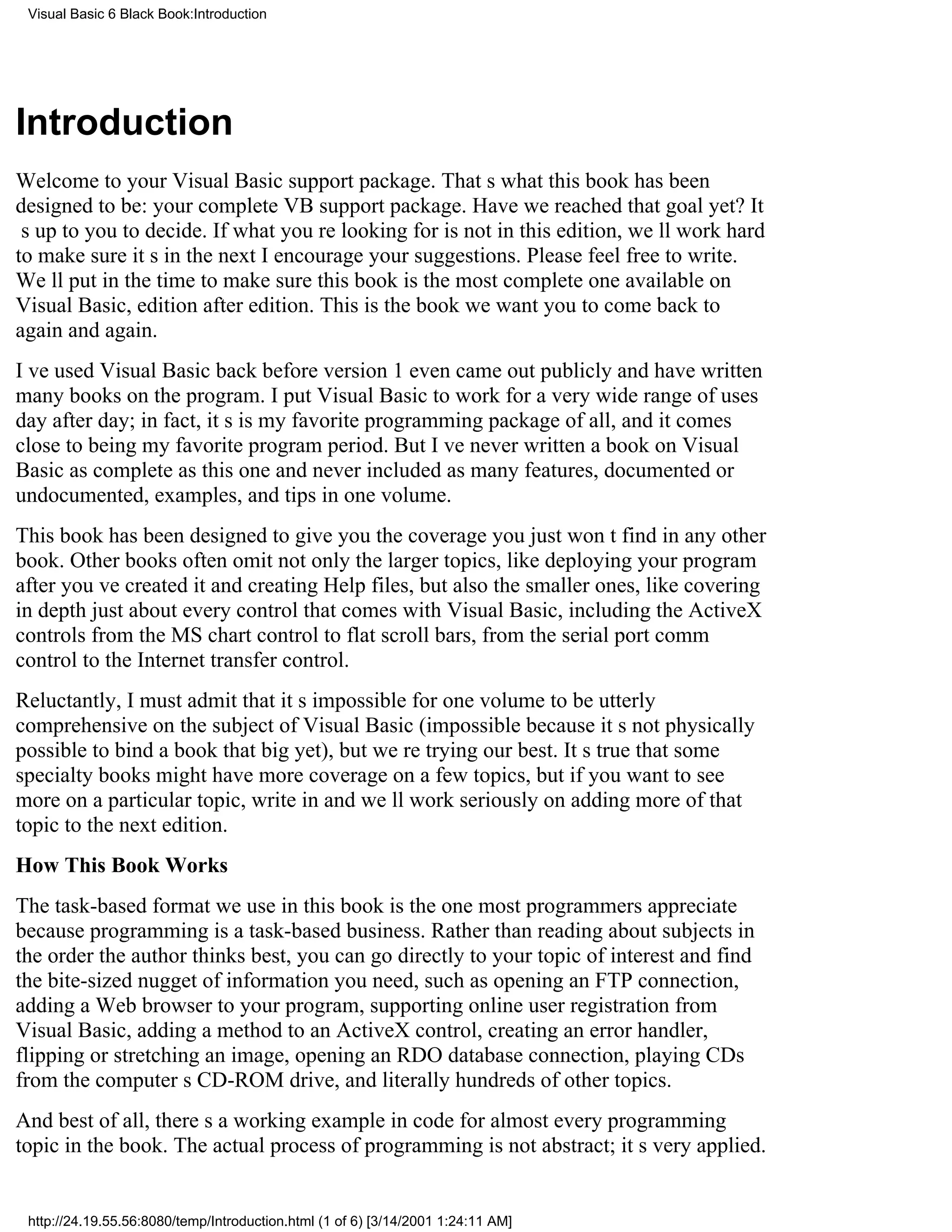Visual Basic 6 Black Book:Introduction




Introduction
Welcome to your Visual Basic support package. Thats what this book has been
designed to be: your complete VB support package. Have we reached that goal yet? It
s up to you to decide. If what youre looking for is not in this edition, well work hard
to make sure its in the nextI encourage your suggestions. Please feel free to write.
Well put in the time to make sure this book is the most complete one available on
Visual Basic, edition after edition. This is the book we want you to come back to
again and again.
Ive used Visual Basic back before version 1 even came out publicly and have written
many books on the program. I put Visual Basic to work for a very wide range of uses
day after day; in fact, its is my favorite programming package of all, and it comes
close to being my favorite program period. But Ive never written a book on Visual
Basic as complete as this one and never included as many features, documented or
undocumented, examples, and tips in one volume.
This book has been designed to give you the coverage you just wont find in any other
book. Other books often omit not only the larger topics, like deploying your program
after youve created it and creating Help files, but also the smaller ones, like covering
in depth just about every control that comes with Visual Basic, including the ActiveX
controlsfrom the MS chart control to flat scroll bars, from the serial port comm
control to the Internet transfer control.
Reluctantly, I must admit that its impossible for one volume to be utterly
comprehensive on the subject of Visual Basic (impossible because its not physically
possible to bind a book that big yet), but were trying our best. Its true that some
specialty books might have more coverage on a few topics, but if you want to see
more on a particular topic, write in and well work seriously on adding more of that
topic to the next edition.
How This Book Works
The task-based format we use in this book is the one most programmers appreciate
because programming is a task-based business. Rather than reading about subjects in
the order the author thinks best, you can go directly to your topic of interest and find
the bite-sized nugget of information you need, such as opening an FTP connection,
adding a Web browser to your program, supporting online user registration from
Visual Basic, adding a method to an ActiveX control, creating an error handler,
flipping or stretching an image, opening an RDO database connection, playing CDs
from the computers CD-ROM drive, and literally hundreds of other topics.
And best of all, theres a working example in code for almost every programming
topic in the book. The actual process of programming is not abstract; its very applied.


 http://24.19.55.56:8080/temp/Introduction.html (1 of 6) [3/14/2001 1:24:11 AM]
 