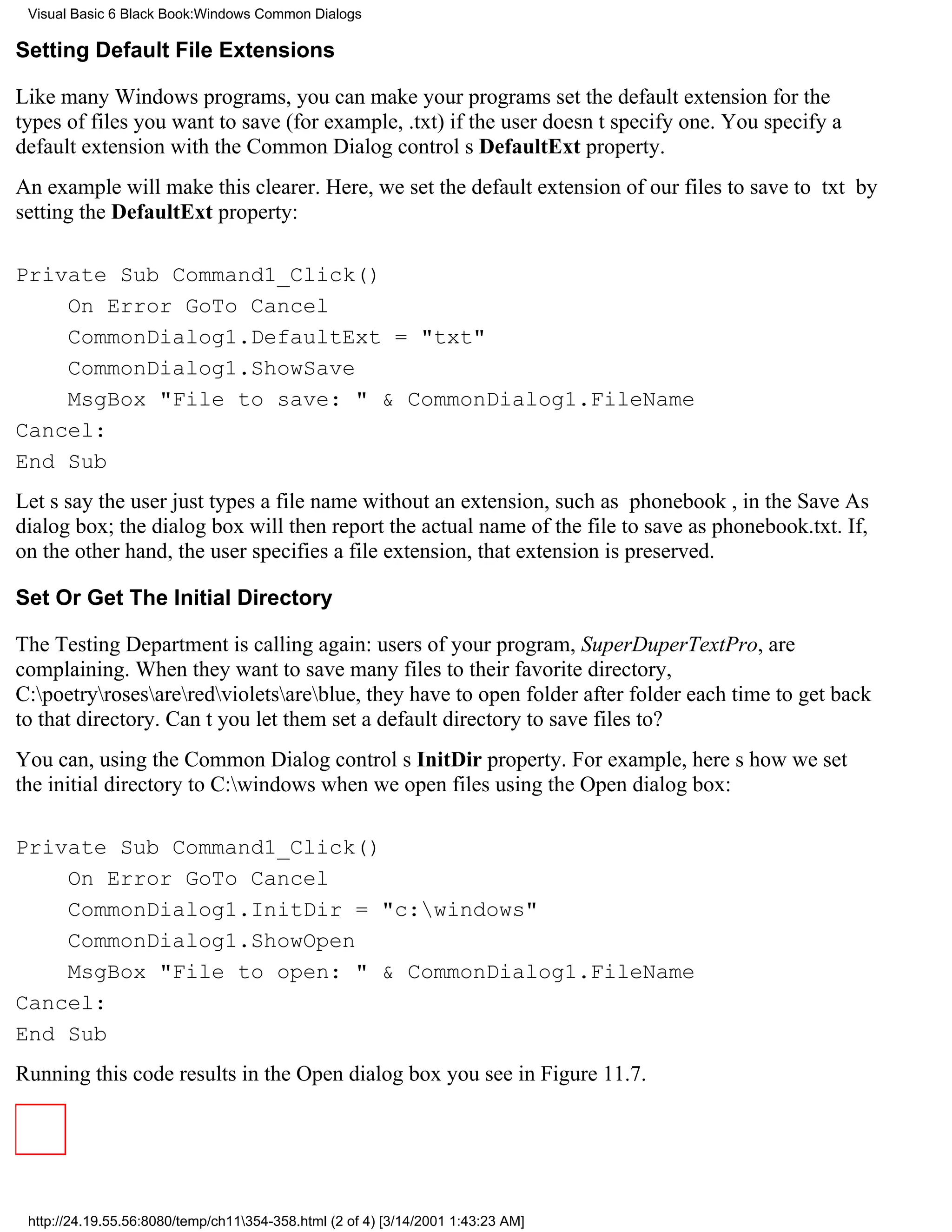 Visual Basic 6 Black Book:Windows Common Dialogs

Setting Default File Extensions

Like many Windows programs, you can make your programs set the default extension for the
types of files you want to save (for example, .txt) if the user doesnt specify one. You specify a
default extension with the Common Dialog controls DefaultExt property.
An example will make this clearer. Here, we set the default extension of our files to save to txt by
setting the DefaultExt property:

Private Sub Command1_Click()
    On Error GoTo Cancel
    CommonDialog1.DefaultExt = "txt"
    CommonDialog1.ShowSave
    MsgBox "File to save: " & CommonDialog1.FileName
Cancel:
End Sub
Lets say the user just types a file name without an extension, such as phonebook, in the Save As
dialog box; the dialog box will then report the actual name of the file to save as phonebook.txt. If,
on the other hand, the user specifies a file extension, that extension is preserved.

Set Or Get The Initial Directory

The Testing Department is calling again: users of your program, SuperDuperTextPro, are
complaining. When they want to save many files to their favorite directory,
C:poetryrosesareredvioletsareblue, they have to open folder after folder each time to get back
to that directory. Cant you let them set a default directory to save files to?
You can, using the Common Dialog controls InitDir property. For example, heres how we set
the initial directory to C:windows when we open files using the Open dialog box:

Private Sub Command1_Click()
    On Error GoTo Cancel
    CommonDialog1.InitDir = "c:windows"
    CommonDialog1.ShowOpen
    MsgBox "File to open: " & CommonDialog1.FileName
Cancel:
End Sub
Running this code results in the Open dialog box you see in Figure 11.7.




 http://24.19.55.56:8080/temp/ch11354-358.html (2 of 4) [3/14/2001 1:43:23 AM]
 