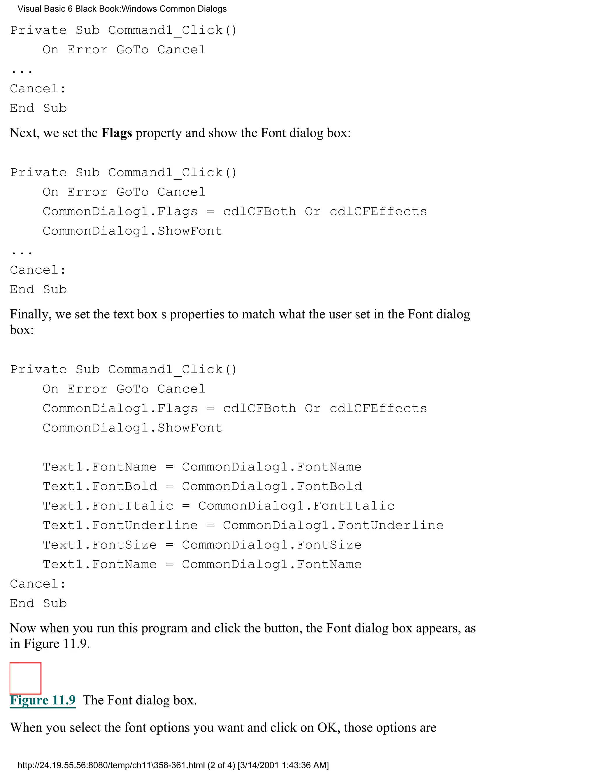 Visual Basic 6 Black Book:Windows Common Dialogs

Private Sub Command1_Click()
    On Error GoTo Cancel
...
Cancel:
End Sub
Next, we set the Flags property and show the Font dialog box:

Private Sub Command1_Click()
    On Error GoTo Cancel
    CommonDialog1.Flags = cdlCFBoth Or cdlCFEffects
    CommonDialog1.ShowFont
...
Cancel:
End Sub
Finally, we set the text boxs properties to match what the user set in the Font dialog
box:

Private Sub Command1_Click()
    On Error GoTo Cancel
    CommonDialog1.Flags = cdlCFBoth Or cdlCFEffects
    CommonDialog1.ShowFont

    Text1.FontName = CommonDialog1.FontName
    Text1.FontBold = CommonDialog1.FontBold
    Text1.FontItalic = CommonDialog1.FontItalic
    Text1.FontUnderline = CommonDialog1.FontUnderline
    Text1.FontSize = CommonDialog1.FontSize
    Text1.FontName = CommonDialog1.FontName
Cancel:
End Sub
Now when you run this program and click the button, the Font dialog box appears, as
in Figure 11.9.



Figure 11.9 The Font dialog box.
When you select the font options you want and click on OK, those options are

 http://24.19.55.56:8080/temp/ch11358-361.html (2 of 4) [3/14/2001 1:43:36 AM]
 