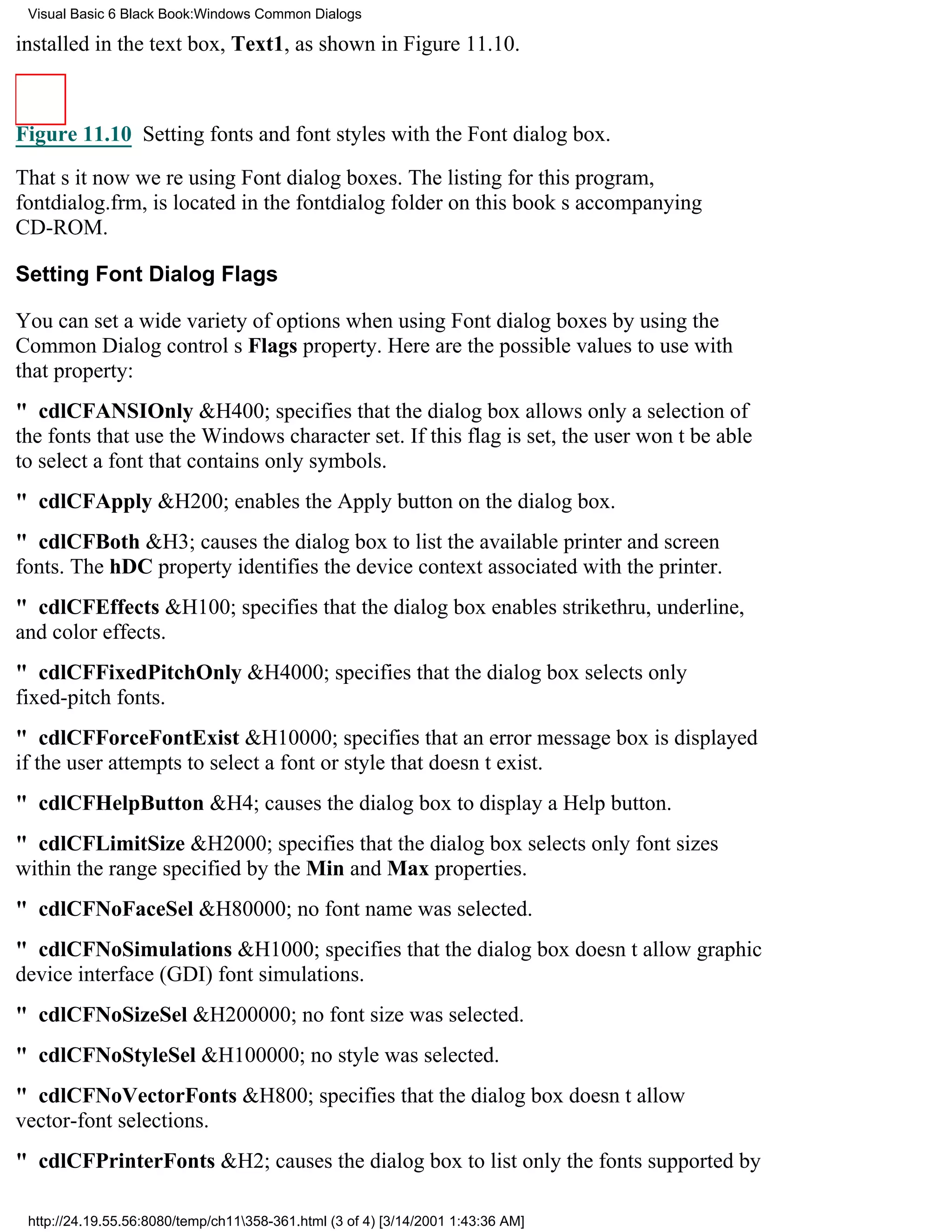 Visual Basic 6 Black Book:Windows Common Dialogs

installed in the text box, Text1, as shown in Figure 11.10.



Figure 11.10 Setting fonts and font styles with the Font dialog box.

Thats itnow were using Font dialog boxes. The listing for this program,
fontdialog.frm, is located in the fontdialog folder on this books accompanying
CD-ROM.

Setting Font Dialog Flags

You can set a wide variety of options when using Font dialog boxes by using the
Common Dialog controls Flags property. Here are the possible values to use with
that property:
" cdlCFANSIOnly&H400; specifies that the dialog box allows only a selection of
the fonts that use the Windows character set. If this flag is set, the user wont be able
to select a font that contains only symbols.
" cdlCFApply&H200; enables the Apply button on the dialog box.
" cdlCFBoth&H3; causes the dialog box to list the available printer and screen
fonts. The hDC property identifies the device context associated with the printer.
" cdlCFEffects&H100; specifies that the dialog box enables strikethru, underline,
and color effects.
" cdlCFFixedPitchOnly&H4000; specifies that the dialog box selects only
fixed-pitch fonts.
" cdlCFForceFontExist&H10000; specifies that an error message box is displayed
if the user attempts to select a font or style that doesnt exist.
" cdlCFHelpButton&H4; causes the dialog box to display a Help button.
" cdlCFLimitSize&H2000; specifies that the dialog box selects only font sizes
within the range specified by the Min and Max properties.
" cdlCFNoFaceSel&H80000; no font name was selected.
" cdlCFNoSimulations&H1000; specifies that the dialog box doesnt allow graphic
device interface (GDI) font simulations.
" cdlCFNoSizeSel&H200000; no font size was selected.
" cdlCFNoStyleSel&H100000; no style was selected.
" cdlCFNoVectorFonts&H800; specifies that the dialog box doesnt allow
vector-font selections.
" cdlCFPrinterFonts&H2; causes the dialog box to list only the fonts supported by

 http://24.19.55.56:8080/temp/ch11358-361.html (3 of 4) [3/14/2001 1:43:36 AM]
 