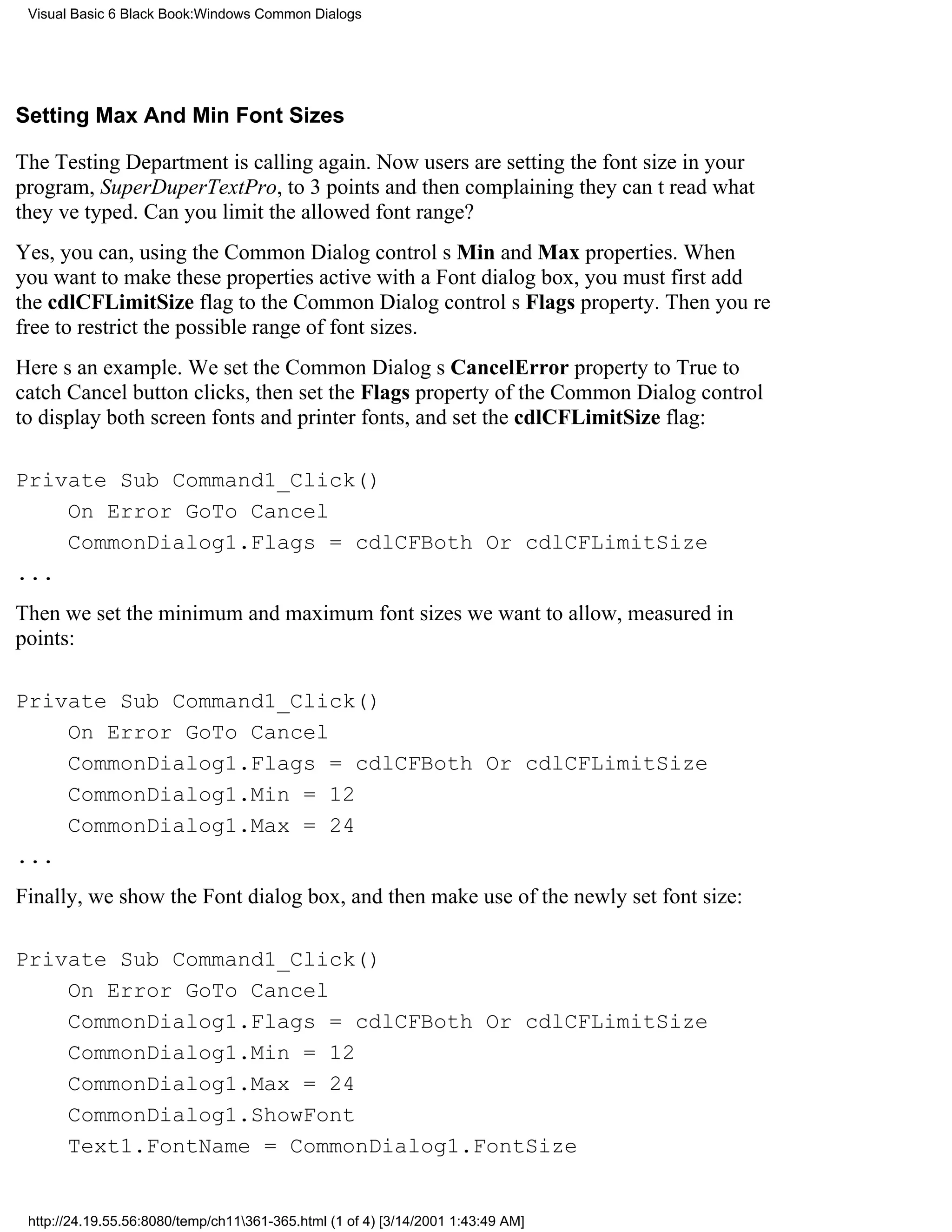 Visual Basic 6 Black Book:Windows Common Dialogs




Setting Max And Min Font Sizes

The Testing Department is calling again. Now users are setting the font size in your
program, SuperDuperTextPro, to 3 pointsand then complaining they cant read what
theyve typed. Can you limit the allowed font range?
Yes, you can, using the Common Dialog controls Min and Max properties. When
you want to make these properties active with a Font dialog box, you must first add
the cdlCFLimitSize flag to the Common Dialog controls Flags property. Then youre
free to restrict the possible range of font sizes.
Heres an example. We set the Common Dialogs CancelError property to True to
catch Cancel button clicks, then set the Flags property of the Common Dialog control
to display both screen fonts and printer fonts, and set the cdlCFLimitSize flag:

Private Sub Command1_Click()
    On Error GoTo Cancel
    CommonDialog1.Flags = cdlCFBoth Or cdlCFLimitSize
...
Then we set the minimum and maximum font sizes we want to allow, measured in
points:

Private Sub Command1_Click()
    On Error GoTo Cancel
    CommonDialog1.Flags = cdlCFBoth Or cdlCFLimitSize
    CommonDialog1.Min = 12
    CommonDialog1.Max = 24
...
Finally, we show the Font dialog box, and then make use of the newly set font size:

Private Sub Command1_Click()
    On Error GoTo Cancel
    CommonDialog1.Flags = cdlCFBoth Or cdlCFLimitSize
    CommonDialog1.Min = 12
    CommonDialog1.Max = 24
    CommonDialog1.ShowFont
    Text1.FontName = CommonDialog1.FontSize


 http://24.19.55.56:8080/temp/ch11361-365.html (1 of 4) [3/14/2001 1:43:49 AM]
 