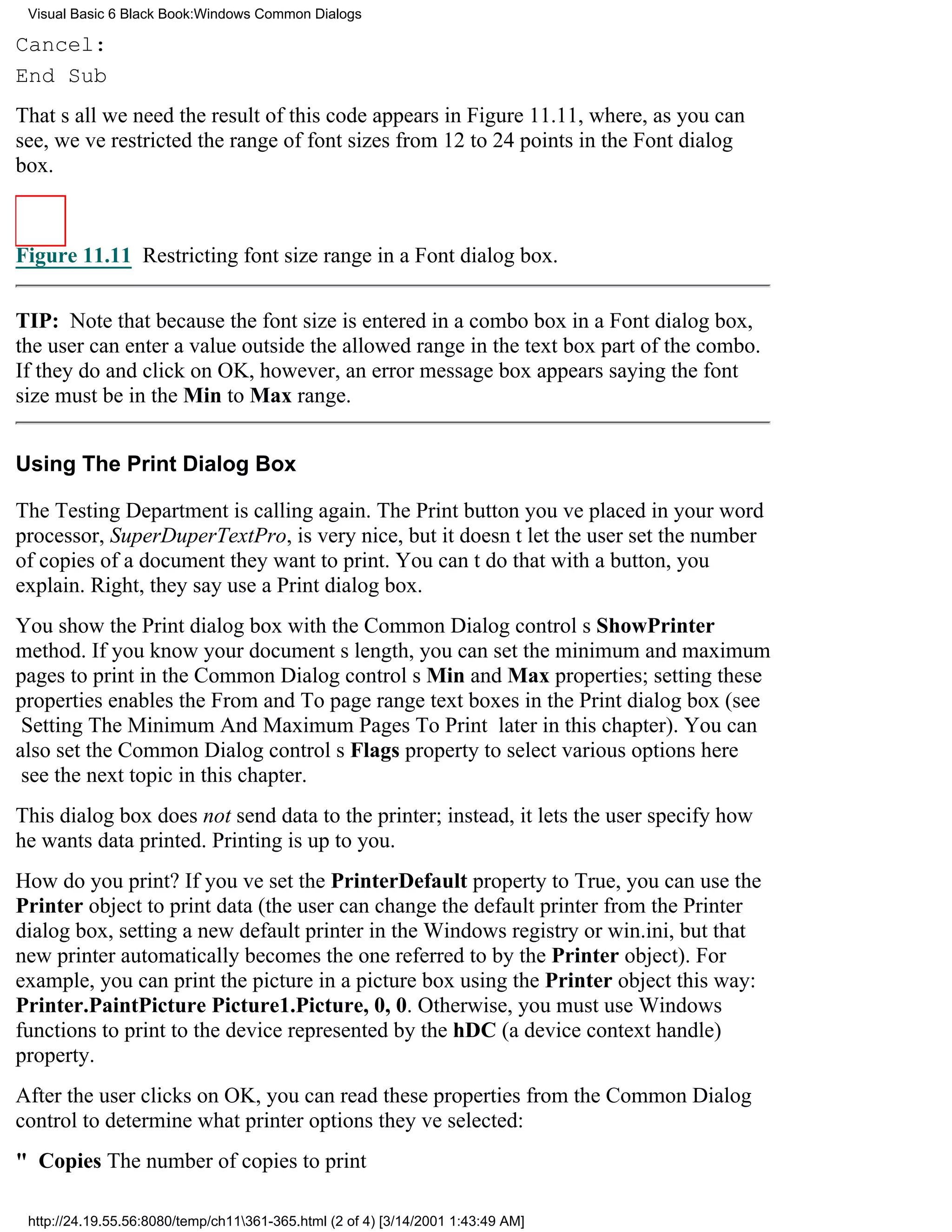 Visual Basic 6 Black Book:Windows Common Dialogs

Cancel:
End Sub
Thats all we needthe result of this code appears in Figure 11.11, where, as you can
see, weve restricted the range of font sizes from 12 to 24 points in the Font dialog
box.



Figure 11.11 Restricting font size range in a Font dialog box.


TIP: Note that because the font size is entered in a combo box in a Font dialog box,
the user can enter a value outside the allowed range in the text box part of the combo.
If they do and click on OK, however, an error message box appears saying the font
size must be in the Min to Max range.


Using The Print Dialog Box

The Testing Department is calling again. The Print button youve placed in your word
processor, SuperDuperTextPro, is very nice, but it doesnt let the user set the number
of copies of a document they want to print. You cant do that with a button, you
explain. Right, they sayuse a Print dialog box.
You show the Print dialog box with the Common Dialog controls ShowPrinter
method. If you know your documents length, you can set the minimum and maximum
pages to print in the Common Dialog controls Min and Max properties; setting these
properties enables the From and To page range text boxes in the Print dialog box (see
Setting The Minimum And Maximum Pages To Print later in this chapter). You can
also set the Common Dialog controls Flags property to select various options here
see the next topic in this chapter.
This dialog box does not send data to the printer; instead, it lets the user specify how
he wants data printed. Printing is up to you.
How do you print? If youve set the PrinterDefault property to True, you can use the
Printer object to print data (the user can change the default printer from the Printer
dialog box, setting a new default printer in the Windows registry or win.ini, but that
new printer automatically becomes the one referred to by the Printer object). For
example, you can print the picture in a picture box using the Printer object this way:
Printer.PaintPicture Picture1.Picture, 0, 0. Otherwise, you must use Windows
functions to print to the device represented by the hDC (a device context handle)
property.
After the user clicks on OK, you can read these properties from the Common Dialog
control to determine what printer options theyve selected:
" CopiesThe number of copies to print

 http://24.19.55.56:8080/temp/ch11361-365.html (2 of 4) [3/14/2001 1:43:49 AM]
 