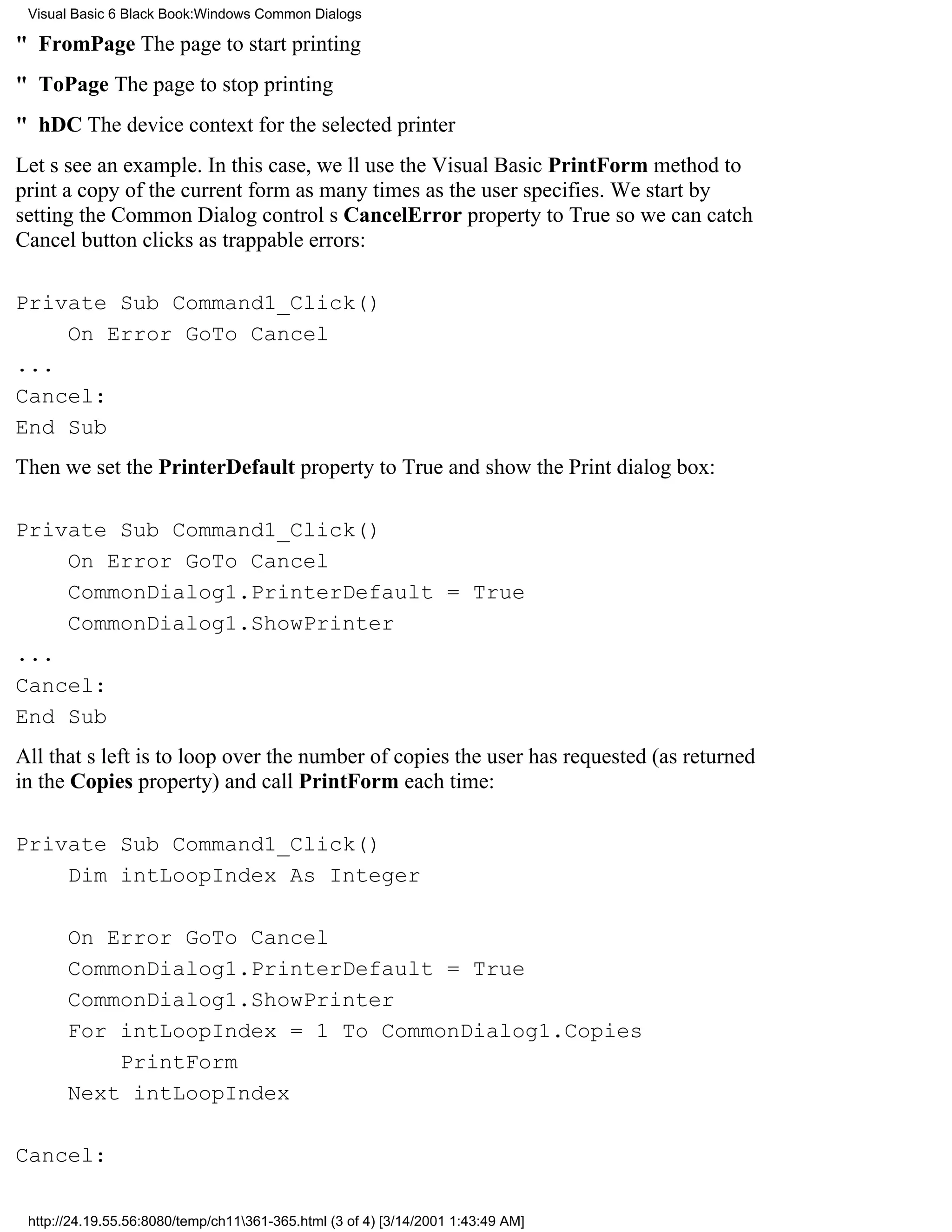 Visual Basic 6 Black Book:Windows Common Dialogs

" FromPageThe page to start printing
" ToPageThe page to stop printing
" hDCThe device context for the selected printer
Lets see an example. In this case, well use the Visual Basic PrintForm method to
print a copy of the current form as many times as the user specifies. We start by
setting the Common Dialog controls CancelError property to True so we can catch
Cancel button clicks as trappable errors:

Private Sub Command1_Click()
    On Error GoTo Cancel
...
Cancel:
End Sub
Then we set the PrinterDefault property to True and show the Print dialog box:

Private Sub Command1_Click()
    On Error GoTo Cancel
    CommonDialog1.PrinterDefault = True
    CommonDialog1.ShowPrinter
...
Cancel:
End Sub
All thats left is to loop over the number of copies the user has requested (as returned
in the Copies property) and call PrintForm each time:

Private Sub Command1_Click()
    Dim intLoopIndex As Integer

       On Error GoTo Cancel
       CommonDialog1.PrinterDefault = True
       CommonDialog1.ShowPrinter
       For intLoopIndex = 1 To CommonDialog1.Copies
           PrintForm
       Next intLoopIndex

Cancel:

 http://24.19.55.56:8080/temp/ch11361-365.html (3 of 4) [3/14/2001 1:43:49 AM]
 