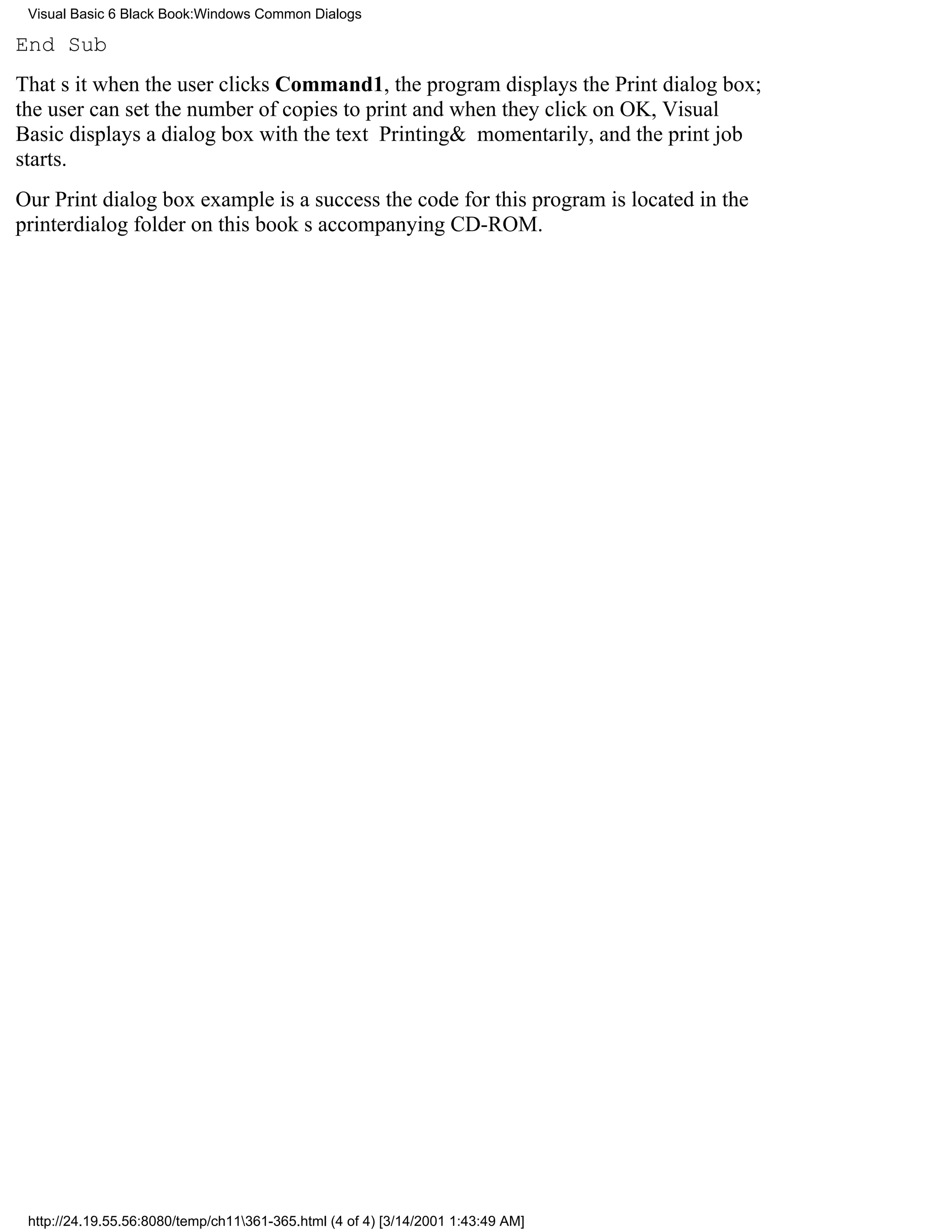 Visual Basic 6 Black Book:Windows Common Dialogs

End Sub
Thats itwhen the user clicks Command1, the program displays the Print dialog box;
the user can set the number of copies to print and when they click on OK, Visual
Basic displays a dialog box with the text Printing& momentarily, and the print job
starts.
Our Print dialog box example is a successthe code for this program is located in the
printerdialog folder on this books accompanying CD-ROM.




 http://24.19.55.56:8080/temp/ch11361-365.html (4 of 4) [3/14/2001 1:43:49 AM]
 