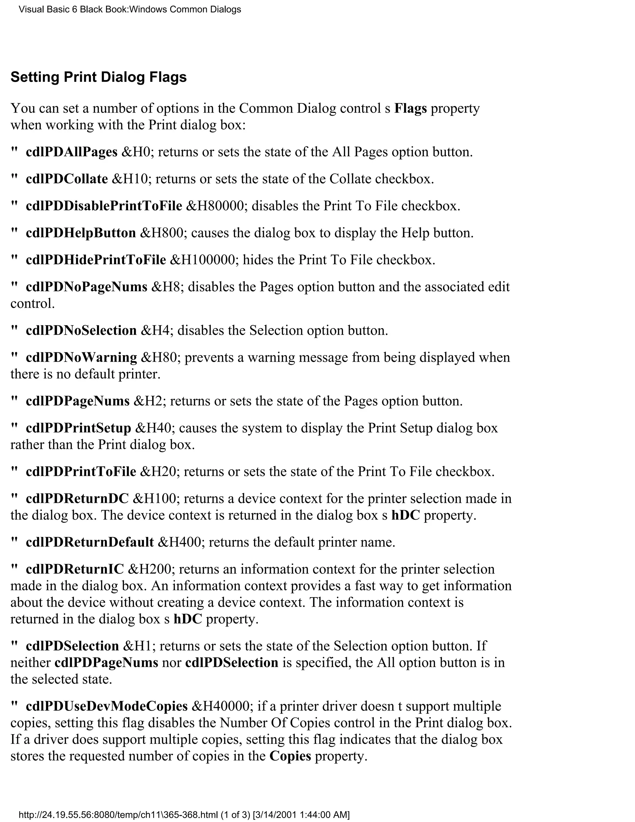 Visual Basic 6 Black Book:Windows Common Dialogs




Setting Print Dialog Flags

You can set a number of options in the Common Dialog controls Flags property
when working with the Print dialog box:
" cdlPDAllPages&H0; returns or sets the state of the All Pages option button.
" cdlPDCollate&H10; returns or sets the state of the Collate checkbox.
" cdlPDDisablePrintToFile&H80000; disables the Print To File checkbox.
" cdlPDHelpButton&H800; causes the dialog box to display the Help button.
" cdlPDHidePrintToFile&H100000; hides the Print To File checkbox.
" cdlPDNoPageNums&H8; disables the Pages option button and the associated edit
control.
" cdlPDNoSelection&H4; disables the Selection option button.
" cdlPDNoWarning&H80; prevents a warning message from being displayed when
there is no default printer.
" cdlPDPageNums&H2; returns or sets the state of the Pages option button.
" cdlPDPrintSetup&H40; causes the system to display the Print Setup dialog box
rather than the Print dialog box.
" cdlPDPrintToFile&H20; returns or sets the state of the Print To File checkbox.
" cdlPDReturnDC&H100; returns a device context for the printer selection made in
the dialog box. The device context is returned in the dialog boxs hDC property.
" cdlPDReturnDefault&H400; returns the default printer name.
" cdlPDReturnIC&H200; returns an information context for the printer selection
made in the dialog box. An information context provides a fast way to get information
about the device without creating a device context. The information context is
returned in the dialog boxs hDC property.
" cdlPDSelection&H1; returns or sets the state of the Selection option button. If
neither cdlPDPageNums nor cdlPDSelection is specified, the All option button is in
the selected state.
" cdlPDUseDevModeCopies&H40000; if a printer driver doesnt support multiple
copies, setting this flag disables the Number Of Copies control in the Print dialog box.
If a driver does support multiple copies, setting this flag indicates that the dialog box
stores the requested number of copies in the Copies property.


 http://24.19.55.56:8080/temp/ch11365-368.html (1 of 3) [3/14/2001 1:44:00 AM]
 