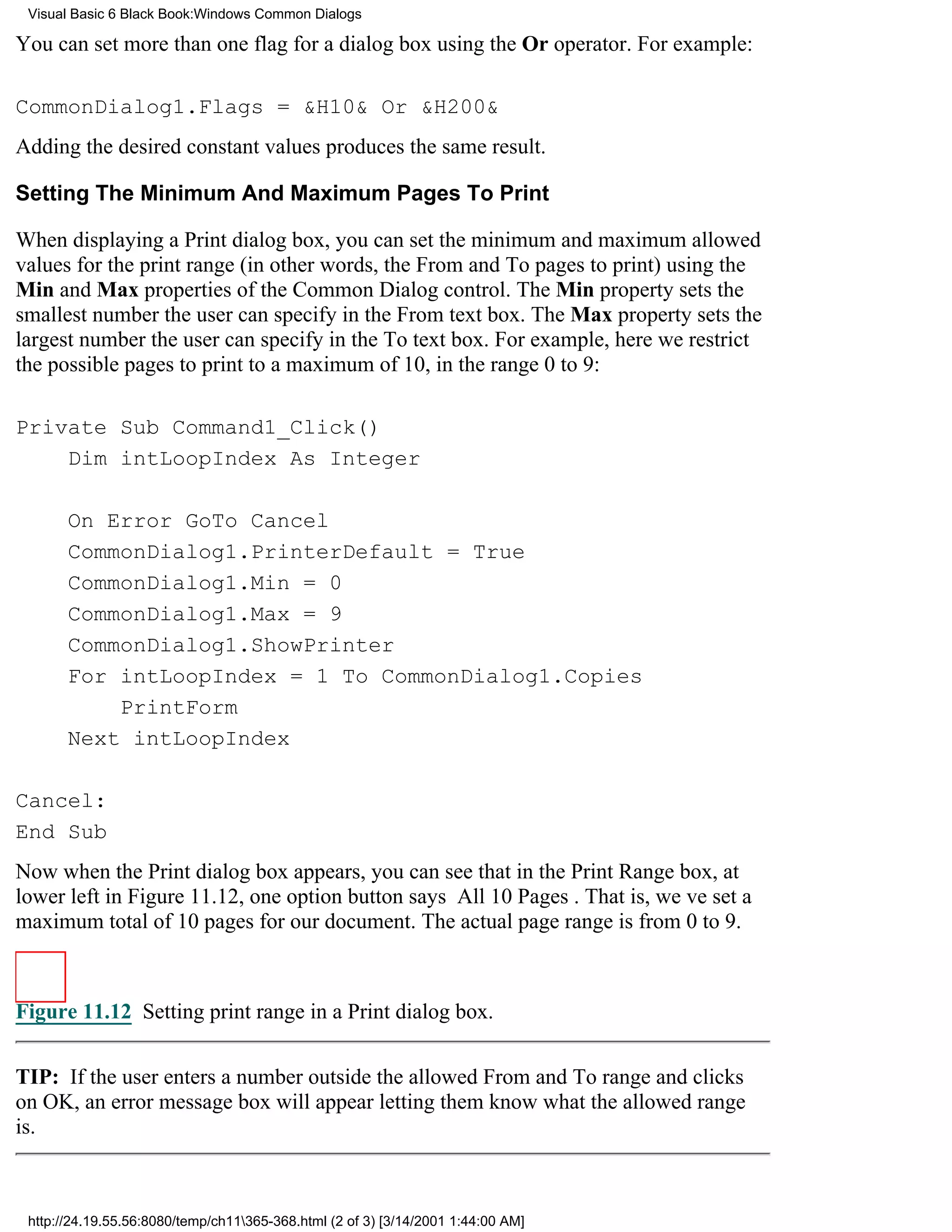 Visual Basic 6 Black Book:Windows Common Dialogs

You can set more than one flag for a dialog box using the Or operator. For example:

CommonDialog1.Flags = &H10& Or &H200&
Adding the desired constant values produces the same result.

Setting The Minimum And Maximum Pages To Print

When displaying a Print dialog box, you can set the minimum and maximum allowed
values for the print range (in other words, the From and To pages to print) using the
Min and Max properties of the Common Dialog control. The Min property sets the
smallest number the user can specify in the From text box. The Max property sets the
largest number the user can specify in the To text box. For example, here we restrict
the possible pages to print to a maximum of 10, in the range 0 to 9:

Private Sub Command1_Click()
    Dim intLoopIndex As Integer

       On Error GoTo Cancel
       CommonDialog1.PrinterDefault = True
       CommonDialog1.Min = 0
       CommonDialog1.Max = 9
       CommonDialog1.ShowPrinter
       For intLoopIndex = 1 To CommonDialog1.Copies
           PrintForm
       Next intLoopIndex

Cancel:
End Sub
Now when the Print dialog box appears, you can see that in the Print Range box, at
lower left in Figure 11.12, one option button says All 10 Pages. That is, weve set a
maximum total of 10 pages for our document. The actual page range is from 0 to 9.



Figure 11.12 Setting print range in a Print dialog box.


TIP: If the user enters a number outside the allowed From and To range and clicks
on OK, an error message box will appear letting them know what the allowed range
is.



 http://24.19.55.56:8080/temp/ch11365-368.html (2 of 3) [3/14/2001 1:44:00 AM]
 