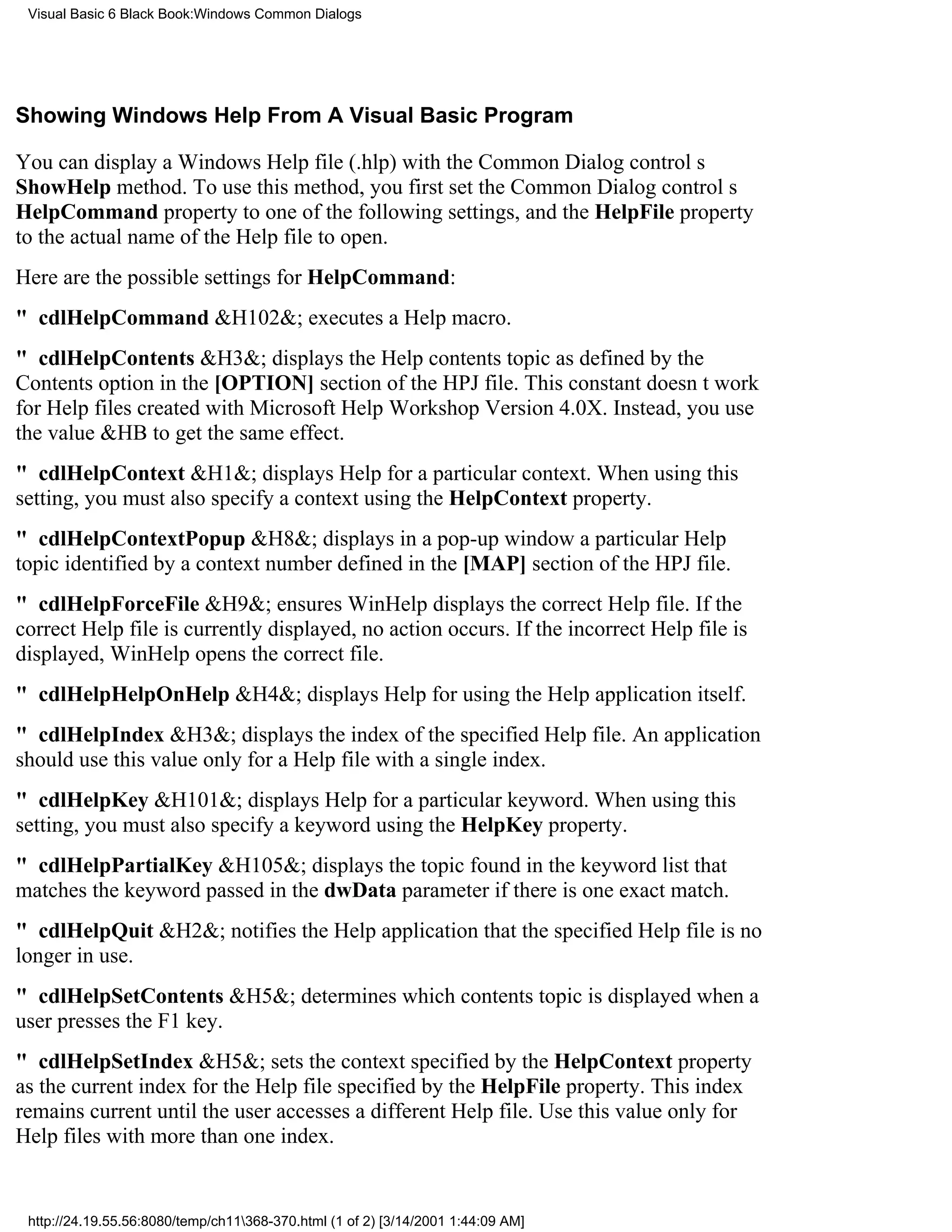Visual Basic 6 Black Book:Windows Common Dialogs




Showing Windows Help From A Visual Basic Program

You can display a Windows Help file (.hlp) with the Common Dialog controls
ShowHelp method. To use this method, you first set the Common Dialog controls
HelpCommand property to one of the following settings, and the HelpFile property
to the actual name of the Help file to open.
Here are the possible settings for HelpCommand:
" cdlHelpCommand&H102&; executes a Help macro.
" cdlHelpContents&H3&; displays the Help contents topic as defined by the
Contents option in the [OPTION] section of the HPJ file. This constant doesnt work
for Help files created with Microsoft Help Workshop Version 4.0X. Instead, you use
the value &HB to get the same effect.
" cdlHelpContext&H1&; displays Help for a particular context. When using this
setting, you must also specify a context using the HelpContext property.
" cdlHelpContextPopup&H8&; displays in a pop-up window a particular Help
topic identified by a context number defined in the [MAP] section of the HPJ file.
" cdlHelpForceFile&H9&; ensures WinHelp displays the correct Help file. If the
correct Help file is currently displayed, no action occurs. If the incorrect Help file is
displayed, WinHelp opens the correct file.
" cdlHelpHelpOnHelp&H4&; displays Help for using the Help application itself.
" cdlHelpIndex&H3&; displays the index of the specified Help file. An application
should use this value only for a Help file with a single index.
" cdlHelpKey&H101&; displays Help for a particular keyword. When using this
setting, you must also specify a keyword using the HelpKey property.
" cdlHelpPartialKey&H105&; displays the topic found in the keyword list that
matches the keyword passed in the dwData parameter if there is one exact match.
" cdlHelpQuit&H2&; notifies the Help application that the specified Help file is no
longer in use.
" cdlHelpSetContents&H5&; determines which contents topic is displayed when a
user presses the F1 key.
" cdlHelpSetIndex&H5&; sets the context specified by the HelpContext property
as the current index for the Help file specified by the HelpFile property. This index
remains current until the user accesses a different Help file. Use this value only for
Help files with more than one index.


 http://24.19.55.56:8080/temp/ch11368-370.html (1 of 2) [3/14/2001 1:44:09 AM]
 