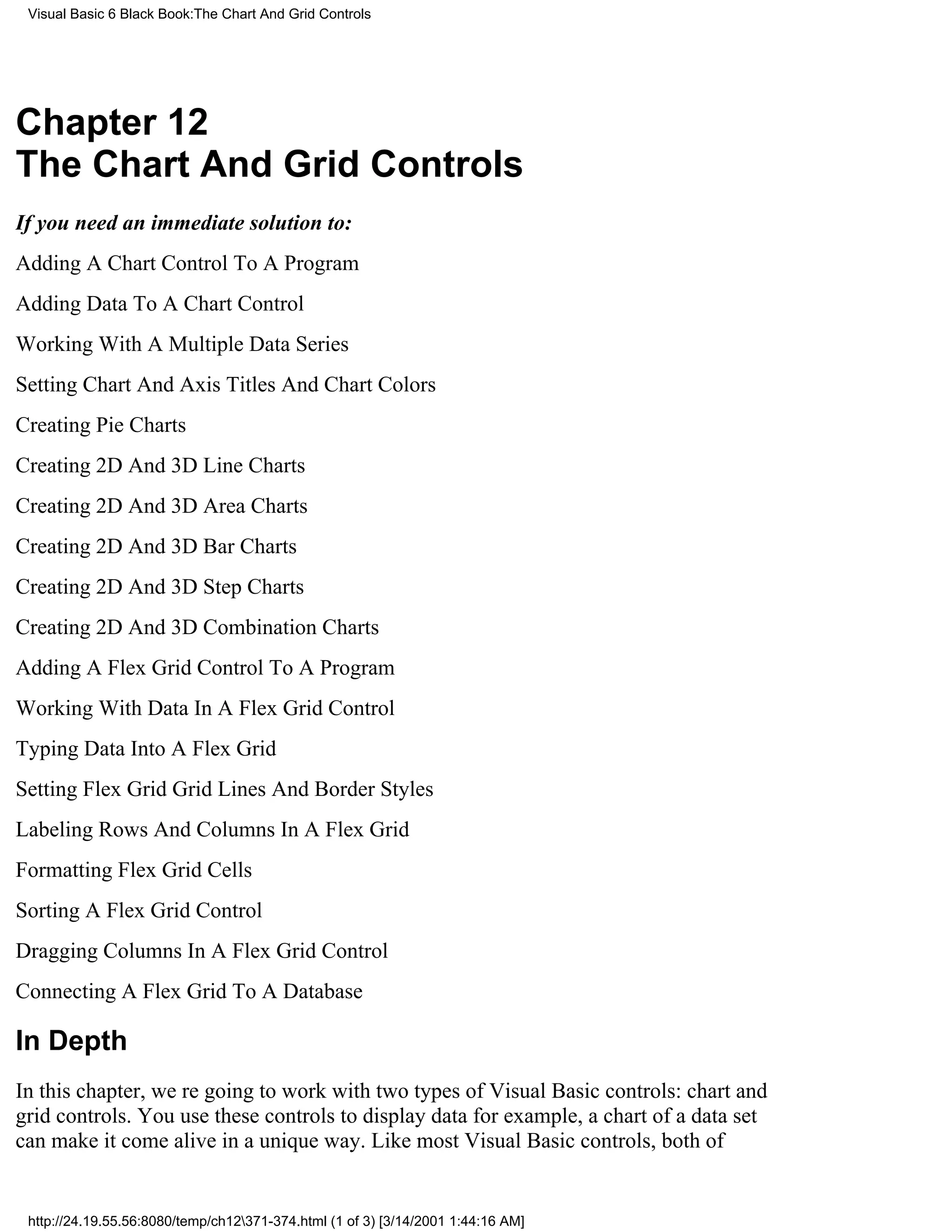 Visual Basic 6 Black Book:The Chart And Grid Controls




Chapter 12
The Chart And Grid Controls
If you need an immediate solution to:
Adding A Chart Control To A Program
Adding Data To A Chart Control
Working With A Multiple Data Series
Setting Chart And Axis Titles And Chart Colors
Creating Pie Charts
Creating 2D And 3D Line Charts
Creating 2D And 3D Area Charts
Creating 2D And 3D Bar Charts
Creating 2D And 3D Step Charts
Creating 2D And 3D Combination Charts
Adding A Flex Grid Control To A Program
Working With Data In A Flex Grid Control
Typing Data Into A Flex Grid
Setting Flex Grid Grid Lines And Border Styles
Labeling Rows And Columns In A Flex Grid
Formatting Flex Grid Cells
Sorting A Flex Grid Control
Dragging Columns In A Flex Grid Control
Connecting A Flex Grid To A Database

In Depth
In this chapter, were going to work with two types of Visual Basic controls: chart and
grid controls. You use these controls to display datafor example, a chart of a data set
can make it come alive in a unique way. Like most Visual Basic controls, both of


 http://24.19.55.56:8080/temp/ch12371-374.html (1 of 3) [3/14/2001 1:44:16 AM]
 