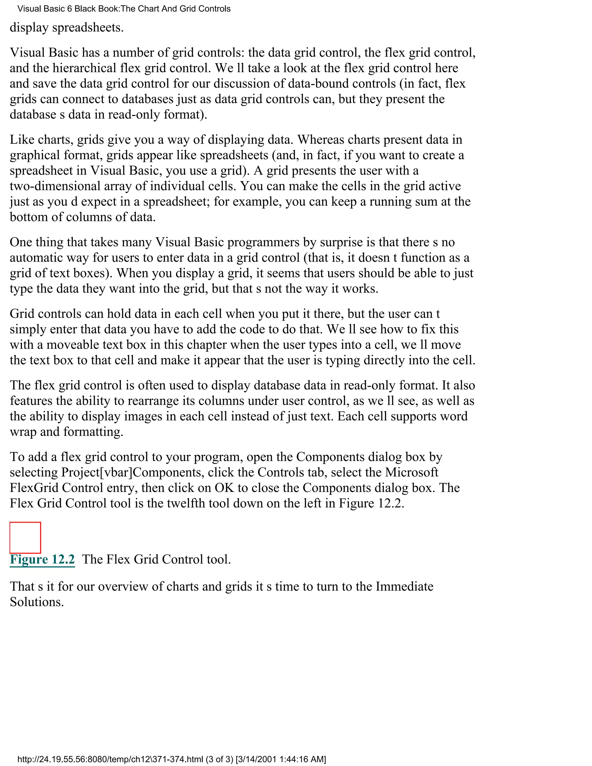 Visual Basic 6 Black Book:The Chart And Grid Controls

display spreadsheets.
Visual Basic has a number of grid controls: the data grid control, the flex grid control,
and the hierarchical flex grid control. Well take a look at the flex grid control here
and save the data grid control for our discussion of data-bound controls (in fact, flex
grids can connect to databases just as data grid controls can, but they present the
databases data in read-only format).
Like charts, grids give you a way of displaying data. Whereas charts present data in
graphical format, grids appear like spreadsheets (and, in fact, if you want to create a
spreadsheet in Visual Basic, you use a grid). A grid presents the user with a
two-dimensional array of individual cells. You can make the cells in the grid active
just as youd expect in a spreadsheet; for example, you can keep a running sum at the
bottom of columns of data.
One thing that takes many Visual Basic programmers by surprise is that theres no
automatic way for users to enter data in a grid control (that is, it doesnt function as a
grid of text boxes). When you display a grid, it seems that users should be able to just
type the data they want into the grid, but thats not the way it works.
Grid controls can hold data in each cell when you put it there, but the user cant
simply enter that datayou have to add the code to do that. Well see how to fix this
with a moveable text box in this chapterwhen the user types into a cell, well move
the text box to that cell and make it appear that the user is typing directly into the cell.
The flex grid control is often used to display database data in read-only format. It also
features the ability to rearrange its columns under user control, as well see, as well as
the ability to display images in each cell instead of just text. Each cell supports word
wrap and formatting.
To add a flex grid control to your program, open the Components dialog box by
selecting Project[vbar]Components, click the Controls tab, select the Microsoft
FlexGrid Control entry, then click on OK to close the Components dialog box. The
Flex Grid Control tool is the twelfth tool down on the left in Figure 12.2.



Figure 12.2 The Flex Grid Control tool.

Thats it for our overview of charts and gridsits time to turn to the Immediate
Solutions.




 http://24.19.55.56:8080/temp/ch12371-374.html (3 of 3) [3/14/2001 1:44:16 AM]
 