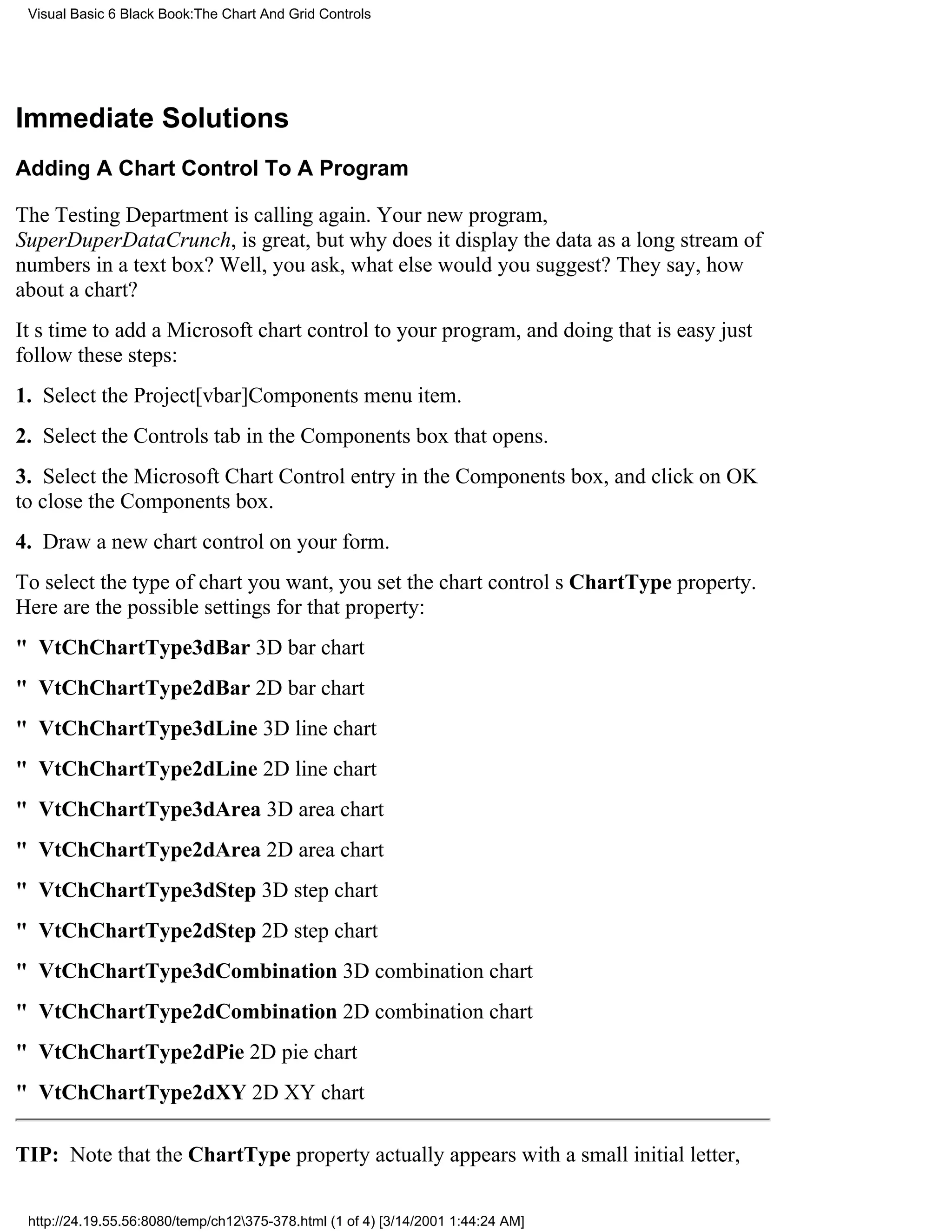 Visual Basic 6 Black Book:The Chart And Grid Controls




Immediate Solutions
Adding A Chart Control To A Program

The Testing Department is calling again. Your new program,
SuperDuperDataCrunch, is great, but why does it display the data as a long stream of
numbers in a text box? Well, you ask, what else would you suggest? They say, how
about a chart?
Its time to add a Microsoft chart control to your program, and doing that is easyjust
follow these steps:
1. Select the Project[vbar]Components menu item.
2. Select the Controls tab in the Components box that opens.
3. Select the Microsoft Chart Control entry in the Components box, and click on OK
to close the Components box.
4. Draw a new chart control on your form.
To select the type of chart you want, you set the chart controls ChartType property.
Here are the possible settings for that property:
" VtChChartType3dBar3D bar chart
" VtChChartType2dBar2D bar chart
" VtChChartType3dLine3D line chart
" VtChChartType2dLine2D line chart
" VtChChartType3dArea3D area chart
" VtChChartType2dArea2D area chart
" VtChChartType3dStep3D step chart
" VtChChartType2dStep2D step chart
" VtChChartType3dCombination3D combination chart
" VtChChartType2dCombination2D combination chart
" VtChChartType2dPie2D pie chart
" VtChChartType2dXY2D XY chart

TIP: Note that the ChartType property actually appears with a small initial letter,

 http://24.19.55.56:8080/temp/ch12375-378.html (1 of 4) [3/14/2001 1:44:24 AM]
 