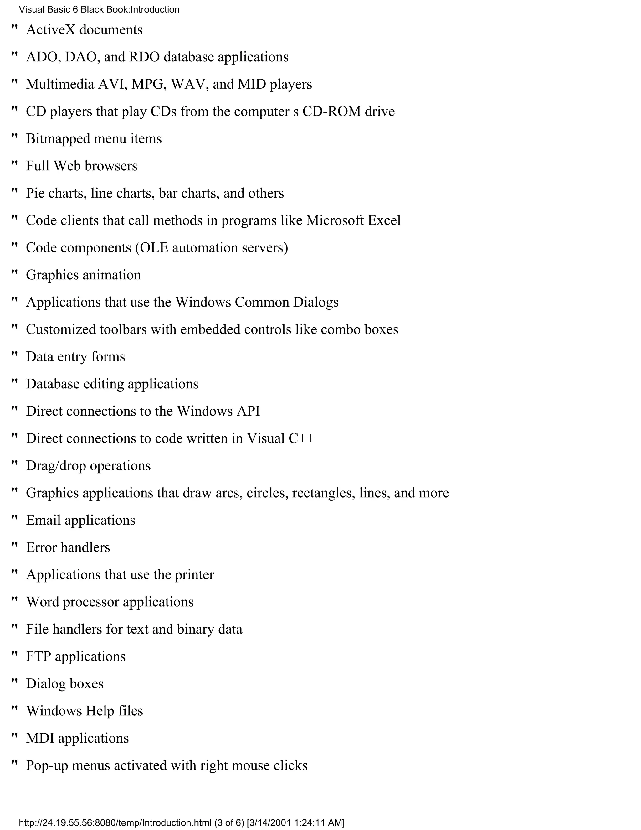 Visual Basic 6 Black Book:Introduction

" ActiveX documents
" ADO, DAO, and RDO database applications
" Multimedia AVI, MPG, WAV, and MID players
" CD players that play CDs from the computers CD-ROM drive
" Bitmapped menu items
" Full Web browsers
" Pie charts, line charts, bar charts, and others
" Code clients that call methods in programs like Microsoft Excel
" Code components (OLE automation servers)
" Graphics animation
" Applications that use the Windows Common Dialogs
" Customized toolbars with embedded controls like combo boxes
" Data entry forms
" Database editing applications
" Direct connections to the Windows API
" Direct connections to code written in Visual C++
" Drag/drop operations
" Graphics applications that draw arcs, circles, rectangles, lines, and more
" Email applications
" Error handlers
" Applications that use the printer
" Word processor applications
" File handlers for text and binary data
" FTP applications
" Dialog boxes
" Windows Help files
" MDI applications
" Pop-up menus activated with right mouse clicks


 http://24.19.55.56:8080/temp/Introduction.html (3 of 6) [3/14/2001 1:24:11 AM]
 