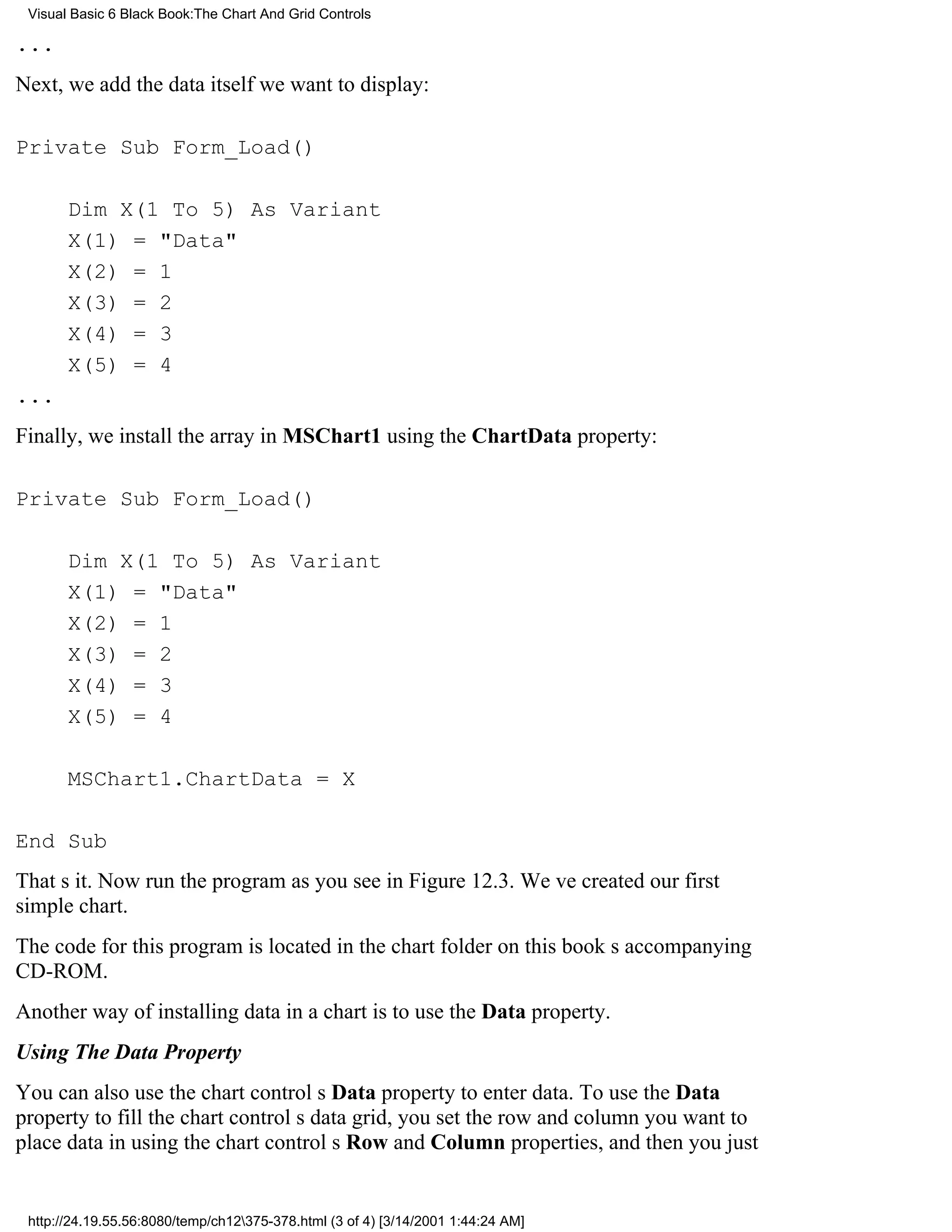 Visual Basic 6 Black Book:The Chart And Grid Controls

...
Next, we add the data itself we want to display:

Private Sub Form_Load()

       Dim X(1 To 5) As Variant
       X(1) = "Data"
       X(2) = 1
       X(3) = 2
       X(4) = 3
       X(5) = 4
...
Finally, we install the array in MSChart1 using the ChartData property:

Private Sub Form_Load()

       Dim X(1 To 5) As Variant
       X(1) = "Data"
       X(2) = 1
       X(3) = 2
       X(4) = 3
       X(5) = 4

       MSChart1.ChartData = X

End Sub
Thats it. Now run the program as you see in Figure 12.3. Weve created our first
simple chart.
The code for this program is located in the chart folder on this books accompanying
CD-ROM.
Another way of installing data in a chart is to use the Data property.
Using The Data Property
You can also use the chart controls Data property to enter data. To use the Data
property to fill the chart controls data grid, you set the row and column you want to
place data in using the chart controls Row and Column properties, and then you just


 http://24.19.55.56:8080/temp/ch12375-378.html (3 of 4) [3/14/2001 1:44:24 AM]
 