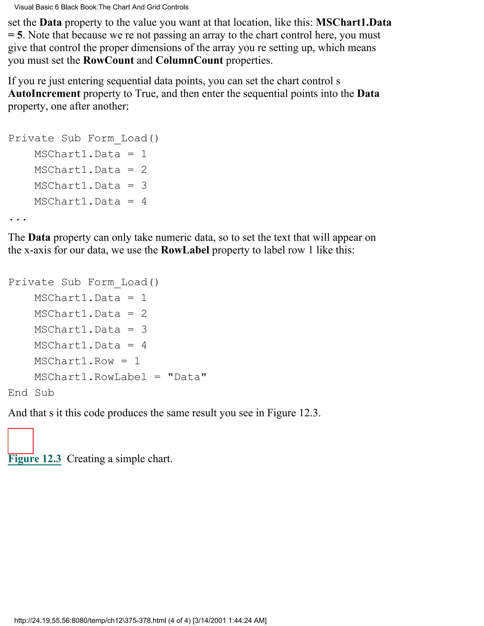 Visual Basic 6 Black Book:The Chart And Grid Controls

set the Data property to the value you want at that location, like this: MSChart1.Data
= 5. Note that because were not passing an array to the chart control here, you must
give that control the proper dimensions of the array youre setting up, which means
you must set the RowCount and ColumnCount properties.
If youre just entering sequential data points, you can set the chart controls
AutoIncrement property to True, and then enter the sequential points into the Data
property, one after another:

Private Sub Form_Load()
    MSChart1.Data = 1
    MSChart1.Data = 2
    MSChart1.Data = 3
    MSChart1.Data = 4
...
The Data property can only take numeric data, so to set the text that will appear on
the x-axis for our data, we use the RowLabel property to label row 1 like this:

Private Sub Form_Load()
    MSChart1.Data = 1
    MSChart1.Data = 2
    MSChart1.Data = 3
    MSChart1.Data = 4
    MSChart1.Row = 1
    MSChart1.RowLabel = "Data"
End Sub
And thats itthis code produces the same result you see in Figure 12.3.



Figure 12.3 Creating a simple chart.




 http://24.19.55.56:8080/temp/ch12375-378.html (4 of 4) [3/14/2001 1:44:24 AM]
 
