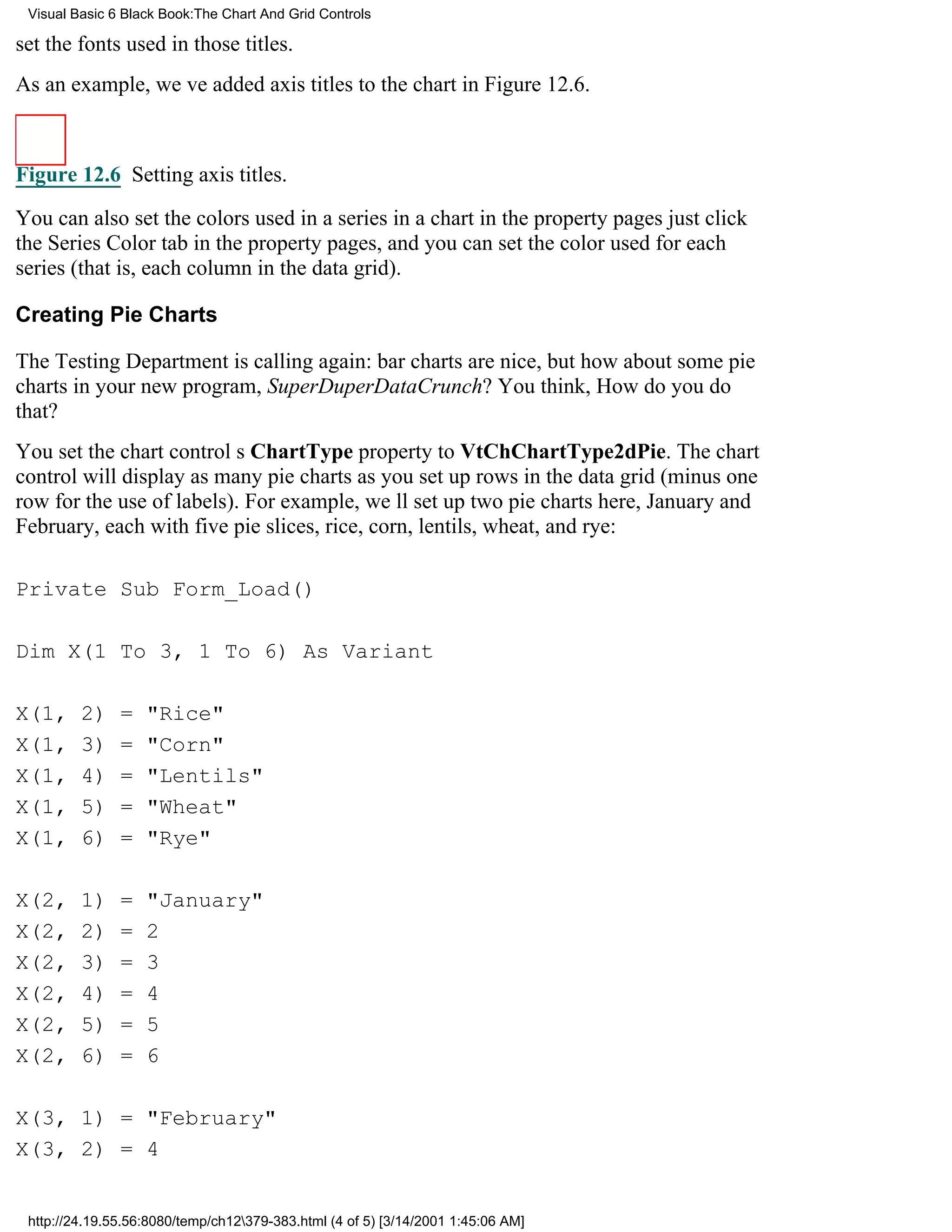 Visual Basic 6 Black Book:The Chart And Grid Controls

set the fonts used in those titles.
As an example, weve added axis titles to the chart in Figure 12.6.



Figure 12.6 Setting axis titles.

You can also set the colors used in a series in a chart in the property pagesjust click
the Series Color tab in the property pages, and you can set the color used for each
series (that is, each column in the data grid).

Creating Pie Charts

The Testing Department is calling again: bar charts are nice, but how about some pie
charts in your new program, SuperDuperDataCrunch? You think, How do you do
that?
You set the chart controls ChartType property to VtChChartType2dPie. The chart
control will display as many pie charts as you set up rows in the data grid (minus one
row for the use of labels). For example, well set up two pie charts here, January and
February, each with five pie slices, rice, corn, lentils, wheat, and rye:

Private Sub Form_Load()

Dim X(1 To 3, 1 To 6) As Variant

X(1,     2)    =   "Rice"
X(1,     3)    =   "Corn"
X(1,     4)    =   "Lentils"
X(1,     5)    =   "Wheat"
X(1,     6)    =   "Rye"

X(2,     1)    =   "January"
X(2,     2)    =   2
X(2,     3)    =   3
X(2,     4)    =   4
X(2,     5)    =   5
X(2,     6)    =   6

X(3, 1) = "February"
X(3, 2) = 4


 http://24.19.55.56:8080/temp/ch12379-383.html (4 of 5) [3/14/2001 1:45:06 AM]
 