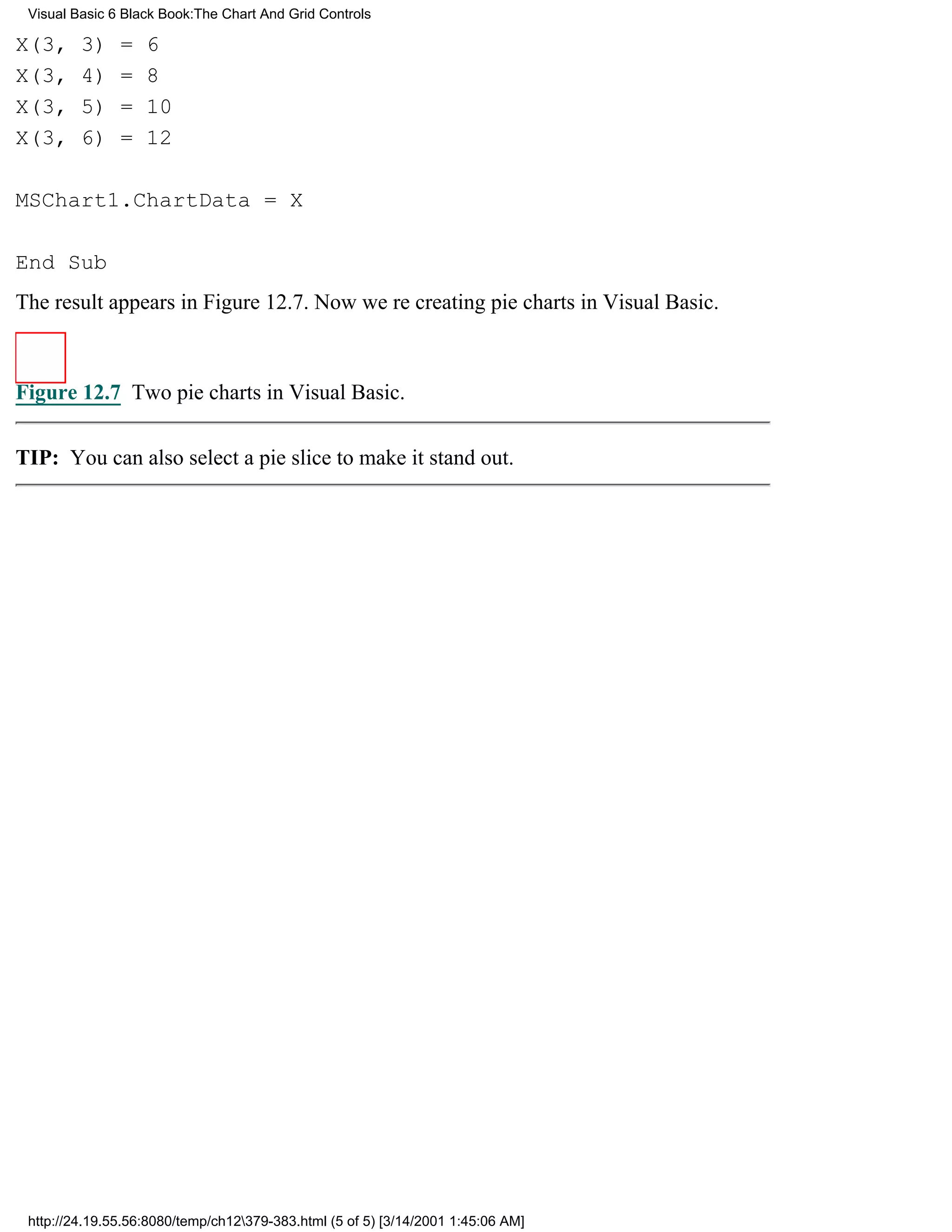 Visual Basic 6 Black Book:The Chart And Grid Controls

X(3,     3)    =   6
X(3,     4)    =   8
X(3,     5)    =   10
X(3,     6)    =   12

MSChart1.ChartData = X

End Sub
The result appears in Figure 12.7. Now were creating pie charts in Visual Basic.



Figure 12.7 Two pie charts in Visual Basic.


TIP: You can also select a pie slice to make it stand out.




 http://24.19.55.56:8080/temp/ch12379-383.html (5 of 5) [3/14/2001 1:45:06 AM]
 