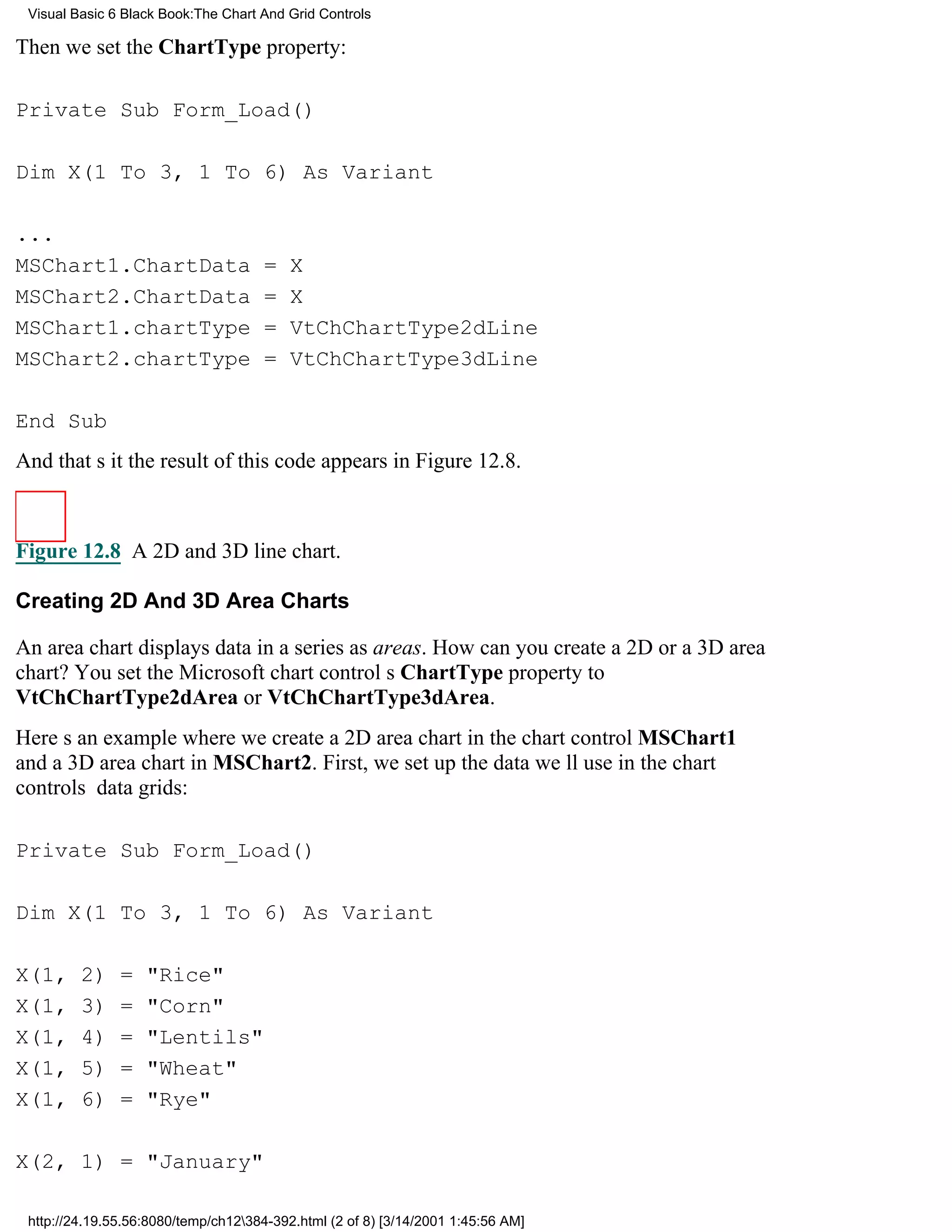 Visual Basic 6 Black Book:The Chart And Grid Controls

Then we set the ChartType property:

Private Sub Form_Load()

Dim X(1 To 3, 1 To 6) As Variant

...
MSChart1.ChartData                    =   X
MSChart2.ChartData                    =   X
MSChart1.chartType                    =   VtChChartType2dLine
MSChart2.chartType                    =   VtChChartType3dLine

End Sub
And thats itthe result of this code appears in Figure 12.8.



Figure 12.8 A 2D and 3D line chart.

Creating 2D And 3D Area Charts

An area chart displays data in a series as areas. How can you create a 2D or a 3D area
chart? You set the Microsoft chart controls ChartType property to
VtChChartType2dArea or VtChChartType3dArea.
Heres an example where we create a 2D area chart in the chart control MSChart1
and a 3D area chart in MSChart2. First, we set up the data well use in the chart
controls data grids:

Private Sub Form_Load()

Dim X(1 To 3, 1 To 6) As Variant

X(1,     2)    =   "Rice"
X(1,     3)    =   "Corn"
X(1,     4)    =   "Lentils"
X(1,     5)    =   "Wheat"
X(1,     6)    =   "Rye"

X(2, 1) = "January"

 http://24.19.55.56:8080/temp/ch12384-392.html (2 of 8) [3/14/2001 1:45:56 AM]
 