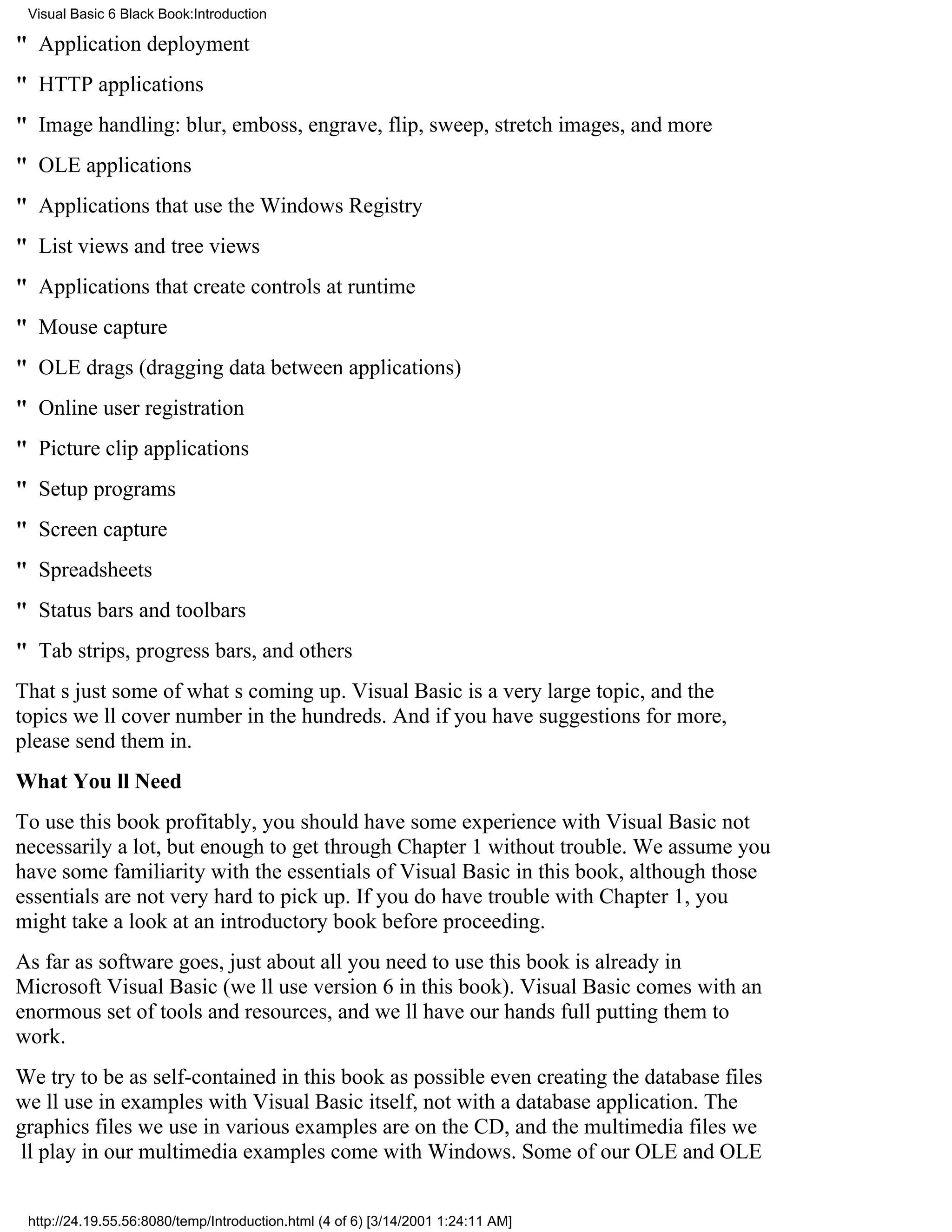 Visual Basic 6 Black Book:Introduction

" Application deployment
" HTTP applications
" Image handling: blur, emboss, engrave, flip, sweep, stretch images, and more
" OLE applications
" Applications that use the Windows Registry
" List views and tree views
" Applications that create controls at runtime
" Mouse capture
" OLE drags (dragging data between applications)
" Online user registration
" Picture clip applications
" Setup programs
" Screen capture
" Spreadsheets
" Status bars and toolbars
" Tab strips, progress bars, and others
Thats just some of whats coming up. Visual Basic is a very large topic, and the
topics well cover number in the hundreds. And if you have suggestions for more,
please send them in.
What Youll Need
To use this book profitably, you should have some experience with Visual Basicnot
necessarily a lot, but enough to get through Chapter 1 without trouble. We assume you
have some familiarity with the essentials of Visual Basic in this book, although those
essentials are not very hard to pick up. If you do have trouble with Chapter 1, you
might take a look at an introductory book before proceeding.
As far as software goes, just about all you need to use this book is already in
Microsoft Visual Basic (well use version 6 in this book). Visual Basic comes with an
enormous set of tools and resources, and well have our hands full putting them to
work.
We try to be as self-contained in this book as possibleeven creating the database files
well use in examples with Visual Basic itself, not with a database application. The
graphics files we use in various examples are on the CD, and the multimedia files we
ll play in our multimedia examples come with Windows. Some of our OLE and OLE


 http://24.19.55.56:8080/temp/Introduction.html (4 of 6) [3/14/2001 1:24:11 AM]
 