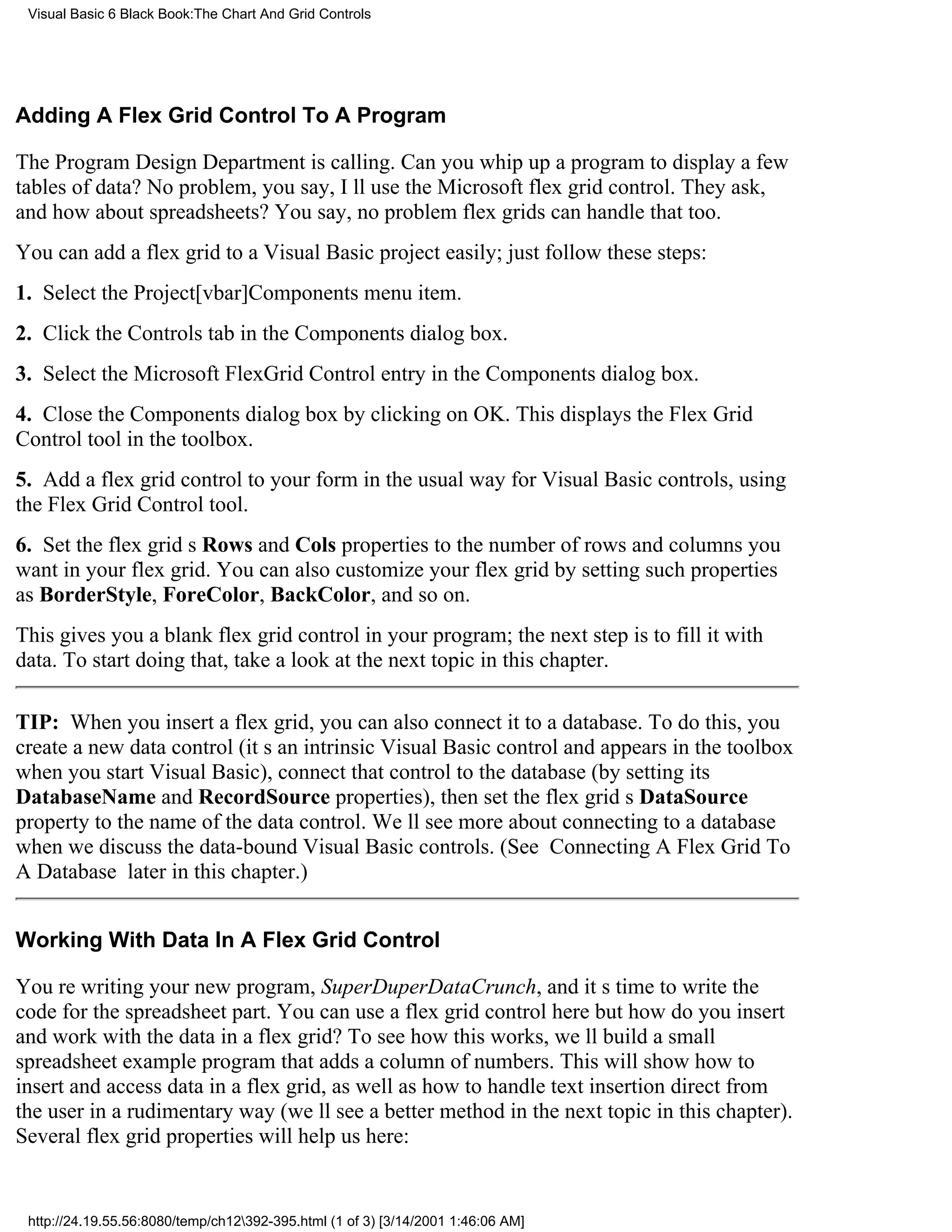 Visual Basic 6 Black Book:The Chart And Grid Controls




Adding A Flex Grid Control To A Program

The Program Design Department is calling. Can you whip up a program to display a few
tables of data? No problem, you say, Ill use the Microsoft flex grid control. They ask,
and how about spreadsheets? You say, no problemflex grids can handle that too.
You can add a flex grid to a Visual Basic project easily; just follow these steps:
1. Select the Project[vbar]Components menu item.
2. Click the Controls tab in the Components dialog box.
3. Select the Microsoft FlexGrid Control entry in the Components dialog box.
4. Close the Components dialog box by clicking on OK. This displays the Flex Grid
Control tool in the toolbox.
5. Add a flex grid control to your form in the usual way for Visual Basic controls, using
the Flex Grid Control tool.
6. Set the flex grids Rows and Cols properties to the number of rows and columns you
want in your flex grid. You can also customize your flex grid by setting such properties
as BorderStyle, ForeColor, BackColor, and so on.
This gives you a blank flex grid control in your program; the next step is to fill it with
data. To start doing that, take a look at the next topic in this chapter.

TIP: When you insert a flex grid, you can also connect it to a database. To do this, you
create a new data control (its an intrinsic Visual Basic control and appears in the toolbox
when you start Visual Basic), connect that control to the database (by setting its
DatabaseName and RecordSource properties), then set the flex grids DataSource
property to the name of the data control. Well see more about connecting to a database
when we discuss the data-bound Visual Basic controls. (See Connecting A Flex Grid To
A Database later in this chapter.)


Working With Data In A Flex Grid Control

Youre writing your new program, SuperDuperDataCrunch, and its time to write the
code for the spreadsheet part. You can use a flex grid control herebut how do you insert
and work with the data in a flex grid? To see how this works, well build a small
spreadsheet example program that adds a column of numbers. This will show how to
insert and access data in a flex grid, as well as how to handle text insertion direct from
the user in a rudimentary way (well see a better method in the next topic in this chapter).
Several flex grid properties will help us here:


 http://24.19.55.56:8080/temp/ch12392-395.html (1 of 3) [3/14/2001 1:46:06 AM]
 