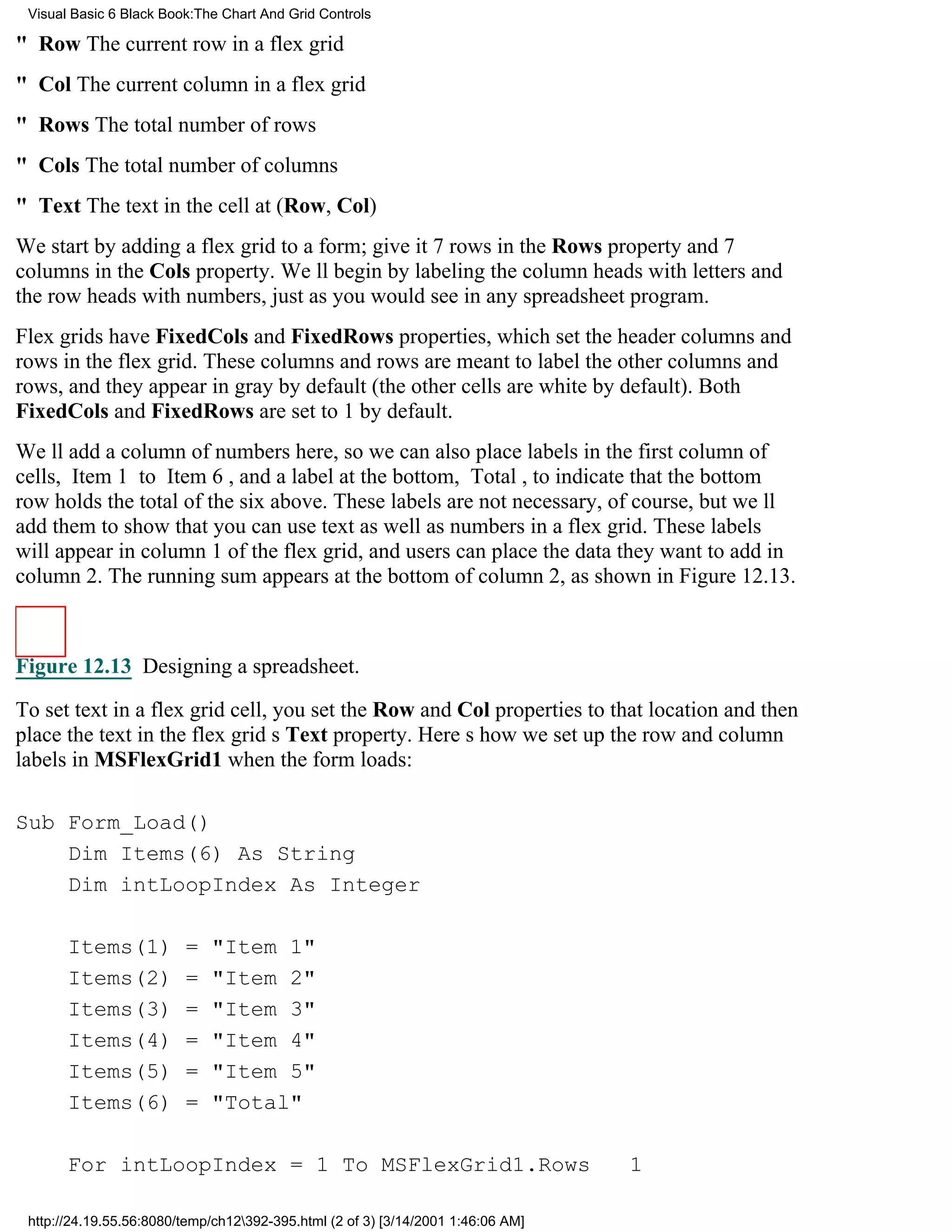 Visual Basic 6 Black Book:The Chart And Grid Controls

" Row The current row in a flex grid
" Col The current column in a flex grid
" Rows The total number of rows
" Cols The total number of columns
" Text The text in the cell at (Row, Col)
We start by adding a flex grid to a form; give it 7 rows in the Rows property and 7
columns in the Cols property. Well begin by labeling the column heads with letters and
the row heads with numbers, just as you would see in any spreadsheet program.
Flex grids have FixedCols and FixedRows properties, which set the header columns and
rows in the flex grid. These columns and rows are meant to label the other columns and
rows, and they appear in gray by default (the other cells are white by default). Both
FixedCols and FixedRows are set to 1 by default.
Well add a column of numbers here, so we can also place labels in the first column of
cells, Item 1 to Item 6, and a label at the bottom, Total, to indicate that the bottom
row holds the total of the six above. These labels are not necessary, of course, but well
add them to show that you can use text as well as numbers in a flex grid. These labels
will appear in column 1 of the flex grid, and users can place the data they want to add in
column 2. The running sum appears at the bottom of column 2, as shown in Figure 12.13.



Figure 12.13 Designing a spreadsheet.

To set text in a flex grid cell, you set the Row and Col properties to that location and then
place the text in the flex grids Text property. Heres how we set up the row and column
labels in MSFlexGrid1 when the form loads:

Sub Form_Load()
    Dim Items(6) As String
    Dim intLoopIndex As Integer

       Items(1)          =   "Item 1"
       Items(2)          =   "Item 2"
       Items(3)          =   "Item 3"
       Items(4)          =   "Item 4"
       Items(5)          =   "Item 5"
       Items(6)          =   "Total"

       For intLoopIndex = 1 To MSFlexGrid1.Rows                                   1

 http://24.19.55.56:8080/temp/ch12392-395.html (2 of 3) [3/14/2001 1:46:06 AM]
 