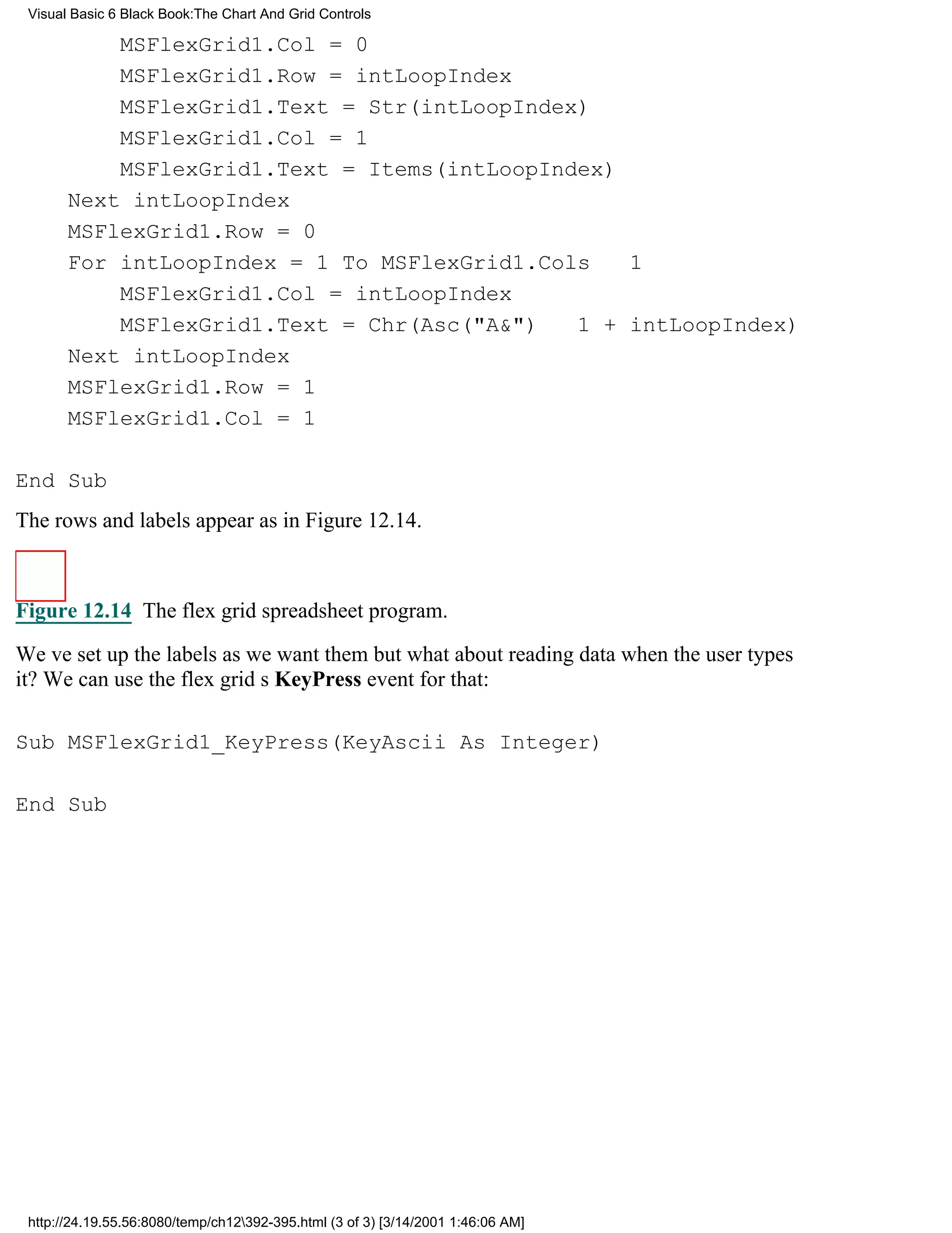 Visual Basic 6 Black Book:The Chart And Grid Controls

           MSFlexGrid1.Col = 0
           MSFlexGrid1.Row = intLoopIndex
           MSFlexGrid1.Text = Str(intLoopIndex)
           MSFlexGrid1.Col = 1
           MSFlexGrid1.Text = Items(intLoopIndex)
       Next intLoopIndex
       MSFlexGrid1.Row = 0
       For intLoopIndex = 1 To MSFlexGrid1.Cols 1
           MSFlexGrid1.Col = intLoopIndex
           MSFlexGrid1.Text = Chr(Asc("A&") 1 + intLoopIndex)
       Next intLoopIndex
       MSFlexGrid1.Row = 1
       MSFlexGrid1.Col = 1

End Sub
The rows and labels appear as in Figure 12.14.



Figure 12.14 The flex grid spreadsheet program.

Weve set up the labels as we want thembut what about reading data when the user types
it? We can use the flex grids KeyPress event for that:

Sub MSFlexGrid1_KeyPress(KeyAscii As Integer)

End Sub




 http://24.19.55.56:8080/temp/ch12392-395.html (3 of 3) [3/14/2001 1:46:06 AM]
 
