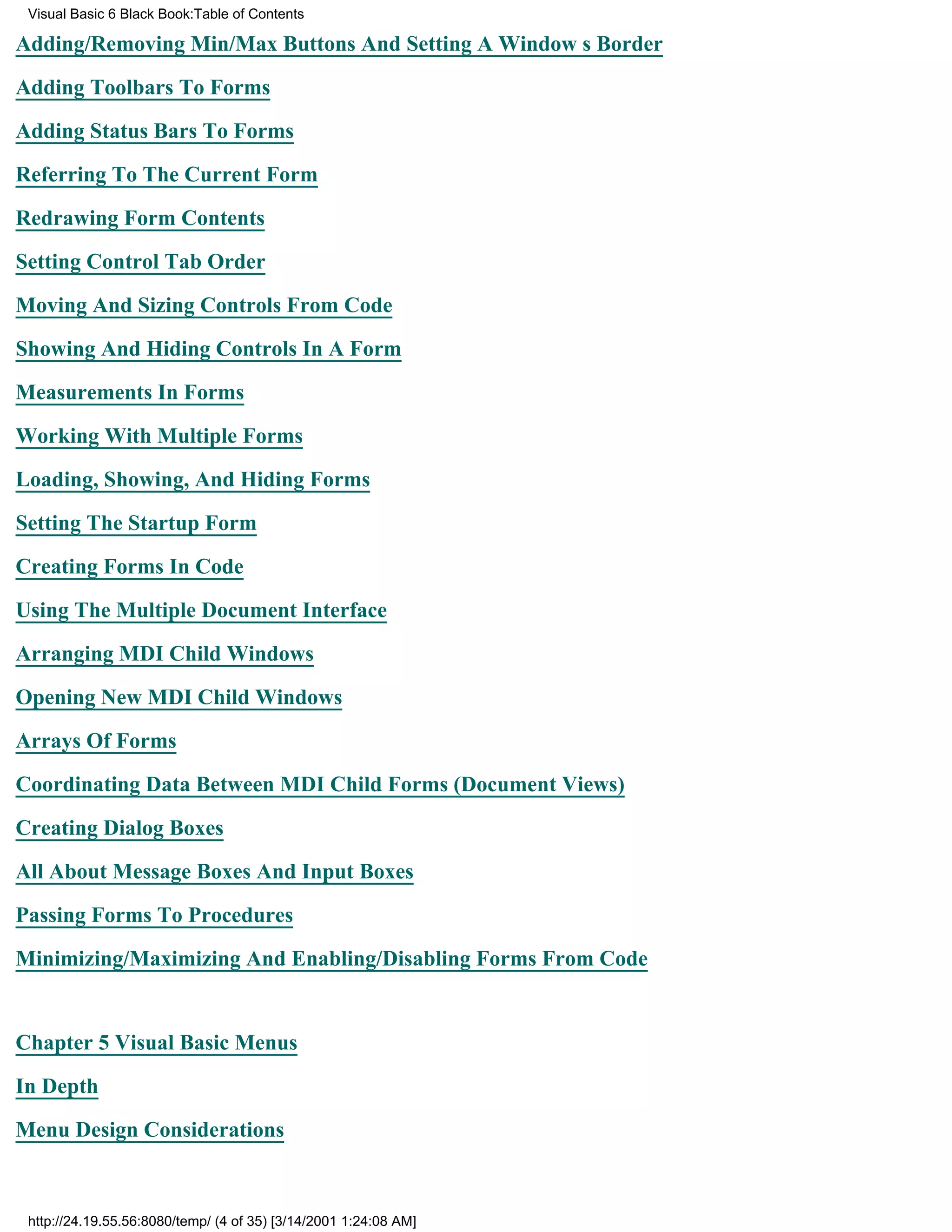 Visual Basic 6 Black Book:Table of Contents

Adding/Removing Min/Max Buttons And Setting A Windows Border

Adding Toolbars To Forms

Adding Status Bars To Forms

Referring To The Current Form

Redrawing Form Contents

Setting Control Tab Order

Moving And Sizing Controls From Code

Showing And Hiding Controls In A Form

Measurements In Forms

Working With Multiple Forms

Loading, Showing, And Hiding Forms

Setting The Startup Form

Creating Forms In Code

Using The Multiple Document Interface

Arranging MDI Child Windows

Opening New MDI Child Windows

Arrays Of Forms

Coordinating Data Between MDI Child Forms (Document Views)
Creating Dialog Boxes

All About Message Boxes And Input Boxes

Passing Forms To Procedures

Minimizing/Maximizing And Enabling/Disabling Forms From Code


Chapter 5Visual Basic Menus

In Depth
Menu Design Considerations



 http://24.19.55.56:8080/temp/ (4 of 35) [3/14/2001 1:24:08 AM]
 