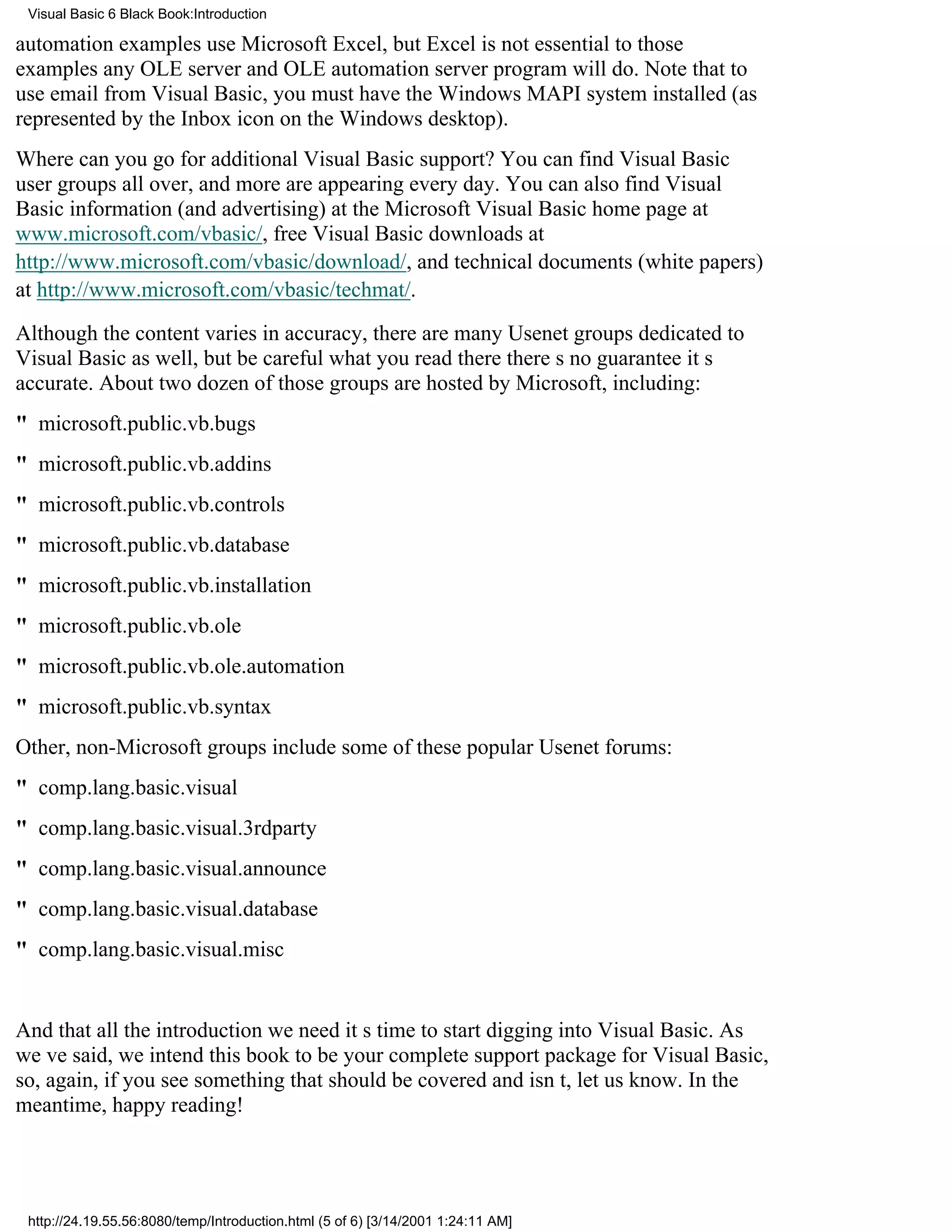 Visual Basic 6 Black Book:Introduction

automation examples use Microsoft Excel, but Excel is not essential to those
examplesany OLE server and OLE automation server program will do. Note that to
use email from Visual Basic, you must have the Windows MAPI system installed (as
represented by the Inbox icon on the Windows desktop).
Where can you go for additional Visual Basic support? You can find Visual Basic
user groups all over, and more are appearing every day. You can also find Visual
Basic information (and advertising) at the Microsoft Visual Basic home page at
www.microsoft.com/vbasic/, free Visual Basic downloads at
http://www.microsoft.com/vbasic/download/, and technical documents (white papers)
at http://www.microsoft.com/vbasic/techmat/.

Although the content varies in accuracy, there are many Usenet groups dedicated to
Visual Basic as well, but be careful what you read theretheres no guarantee its
accurate. About two dozen of those groups are hosted by Microsoft, including:
" microsoft.public.vb.bugs
" microsoft.public.vb.addins
" microsoft.public.vb.controls
" microsoft.public.vb.database
" microsoft.public.vb.installation
" microsoft.public.vb.ole
" microsoft.public.vb.ole.automation
" microsoft.public.vb.syntax
Other, non-Microsoft groups include some of these popular Usenet forums:
" comp.lang.basic.visual
" comp.lang.basic.visual.3rdparty
" comp.lang.basic.visual.announce
" comp.lang.basic.visual.database
" comp.lang.basic.visual.misc


And that all the introduction we needits time to start digging into Visual Basic. As
weve said, we intend this book to be your complete support package for Visual Basic,
so, again, if you see something that should be covered and isnt, let us know. In the
meantime, happy reading!




 http://24.19.55.56:8080/temp/Introduction.html (5 of 6) [3/14/2001 1:24:11 AM]
 
