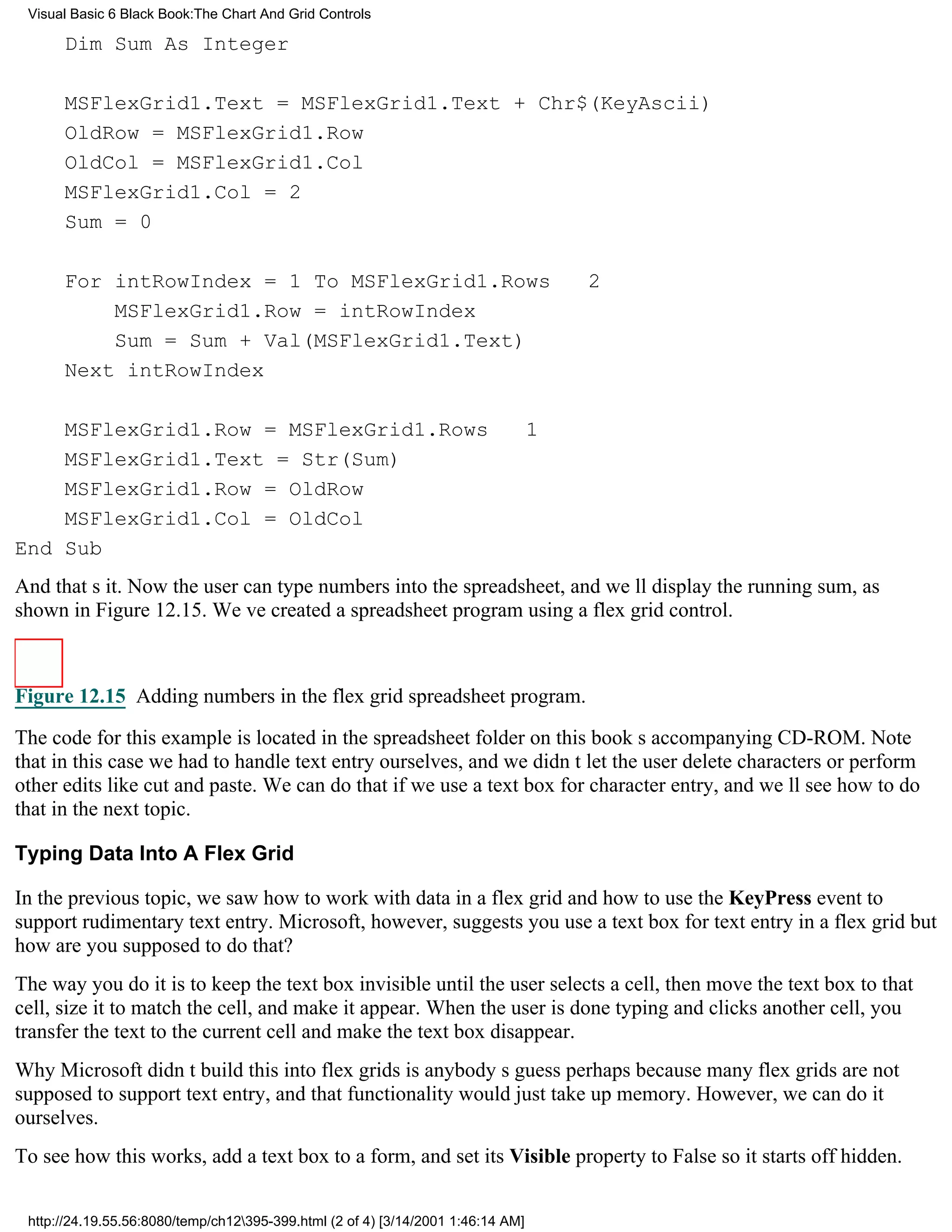 Visual Basic 6 Black Book:The Chart And Grid Controls

      Dim Sum As Integer

      MSFlexGrid1.Text = MSFlexGrid1.Text + Chr$(KeyAscii)
      OldRow = MSFlexGrid1.Row
      OldCol = MSFlexGrid1.Col
      MSFlexGrid1.Col = 2
      Sum = 0

      For intRowIndex = 1 To MSFlexGrid1.Rows                                     2
          MSFlexGrid1.Row = intRowIndex
          Sum = Sum + Val(MSFlexGrid1.Text)
      Next intRowIndex

    MSFlexGrid1.Row = MSFlexGrid1.Rows                                       1
    MSFlexGrid1.Text = Str(Sum)
    MSFlexGrid1.Row = OldRow
    MSFlexGrid1.Col = OldCol
End Sub
And thats it. Now the user can type numbers into the spreadsheet, and well display the running sum, as
shown in Figure 12.15. Weve created a spreadsheet program using a flex grid control.



Figure 12.15 Adding numbers in the flex grid spreadsheet program.

The code for this example is located in the spreadsheet folder on this books accompanying CD-ROM. Note
that in this case we had to handle text entry ourselves, and we didnt let the user delete characters or perform
other edits like cut and paste. We can do that if we use a text box for character entry, and well see how to do
that in the next topic.

Typing Data Into A Flex Grid

In the previous topic, we saw how to work with data in a flex grid and how to use the KeyPress event to
support rudimentary text entry. Microsoft, however, suggests you use a text box for text entry in a flex gridbut
how are you supposed to do that?
The way you do it is to keep the text box invisible until the user selects a cell, then move the text box to that
cell, size it to match the cell, and make it appear. When the user is done typing and clicks another cell, you
transfer the text to the current cell and make the text box disappear.
Why Microsoft didnt build this into flex grids is anybodys guessperhaps because many flex grids are not
supposed to support text entry, and that functionality would just take up memory. However, we can do it
ourselves.
To see how this works, add a text box to a form, and set its Visible property to False so it starts off hidden.


 http://24.19.55.56:8080/temp/ch12395-399.html (2 of 4) [3/14/2001 1:46:14 AM]
 