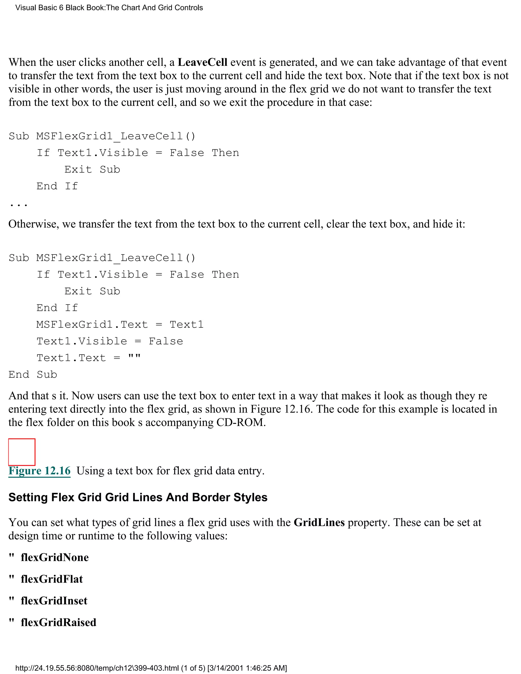 Visual Basic 6 Black Book:The Chart And Grid Controls




When the user clicks another cell, a LeaveCell event is generated, and we can take advantage of that event
to transfer the text from the text box to the current cell and hide the text box. Note that if the text box is not
visiblein other words, the user is just moving around in the flex gridwe do not want to transfer the text
from the text box to the current cell, and so we exit the procedure in that case:

Sub MSFlexGrid1_LeaveCell()
    If Text1.Visible = False Then
        Exit Sub
    End If
...
Otherwise, we transfer the text from the text box to the current cell, clear the text box, and hide it:

Sub MSFlexGrid1_LeaveCell()
    If Text1.Visible = False Then
        Exit Sub
    End If
    MSFlexGrid1.Text = Text1
    Text1.Visible = False
    Text1.Text = ""
End Sub
And thats it. Now users can use the text box to enter text in a way that makes it look as though theyre
entering text directly into the flex grid, as shown in Figure 12.16. The code for this example is located in
the flex folder on this books accompanying CD-ROM.



Figure 12.16 Using a text box for flex grid data entry.

Setting Flex Grid Grid Lines And Border Styles

You can set what types of grid lines a flex grid uses with the GridLines property. These can be set at
design time or runtime to the following values:
" flexGridNone
" flexGridFlat
" flexGridInset
" flexGridRaised


 http://24.19.55.56:8080/temp/ch12399-403.html (1 of 5) [3/14/2001 1:46:25 AM]
 