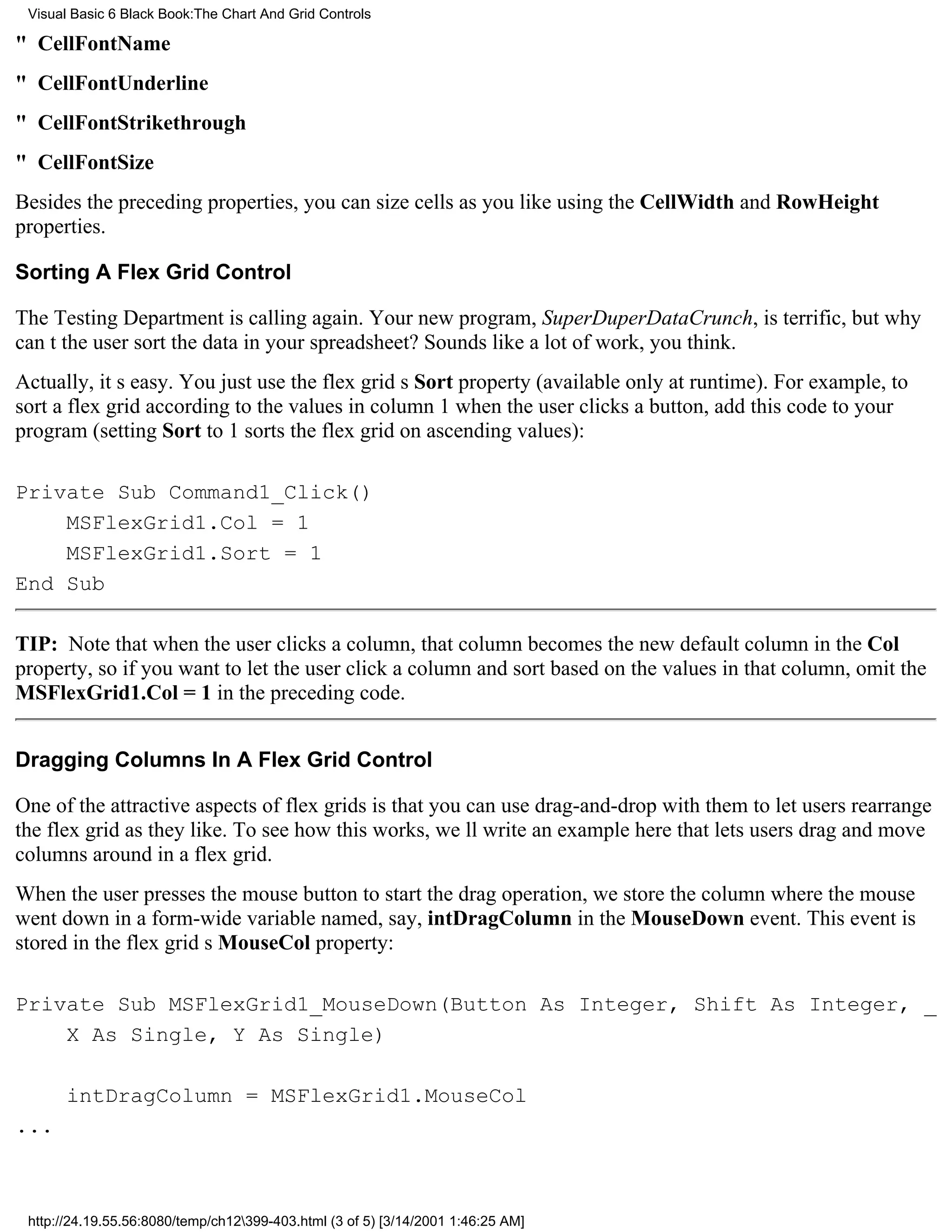 Visual Basic 6 Black Book:The Chart And Grid Controls

" CellFontName
" CellFontUnderline
" CellFontStrikethrough
" CellFontSize
Besides the preceding properties, you can size cells as you like using the CellWidth and RowHeight
properties.

Sorting A Flex Grid Control

The Testing Department is calling again. Your new program, SuperDuperDataCrunch, is terrific, but why
cant the user sort the data in your spreadsheet? Sounds like a lot of work, you think.
Actually, its easy. You just use the flex grids Sort property (available only at runtime). For example, to
sort a flex grid according to the values in column 1 when the user clicks a button, add this code to your
program (setting Sort to 1 sorts the flex grid on ascending values):

Private Sub Command1_Click()
    MSFlexGrid1.Col = 1
    MSFlexGrid1.Sort = 1
End Sub

TIP: Note that when the user clicks a column, that column becomes the new default column in the Col
property, so if you want to let the user click a column and sort based on the values in that column, omit the
MSFlexGrid1.Col = 1 in the preceding code.


Dragging Columns In A Flex Grid Control

One of the attractive aspects of flex grids is that you can use drag-and-drop with them to let users rearrange
the flex grid as they like. To see how this works, well write an example here that lets users drag and move
columns around in a flex grid.
When the user presses the mouse button to start the drag operation, we store the column where the mouse
went down in a form-wide variable named, say, intDragColumn in the MouseDown event. This event is
stored in the flex grids MouseCol property:

Private Sub MSFlexGrid1_MouseDown(Button As Integer, Shift As Integer, _
    X As Single, Y As Single)

       intDragColumn = MSFlexGrid1.MouseCol
...



 http://24.19.55.56:8080/temp/ch12399-403.html (3 of 5) [3/14/2001 1:46:25 AM]
 