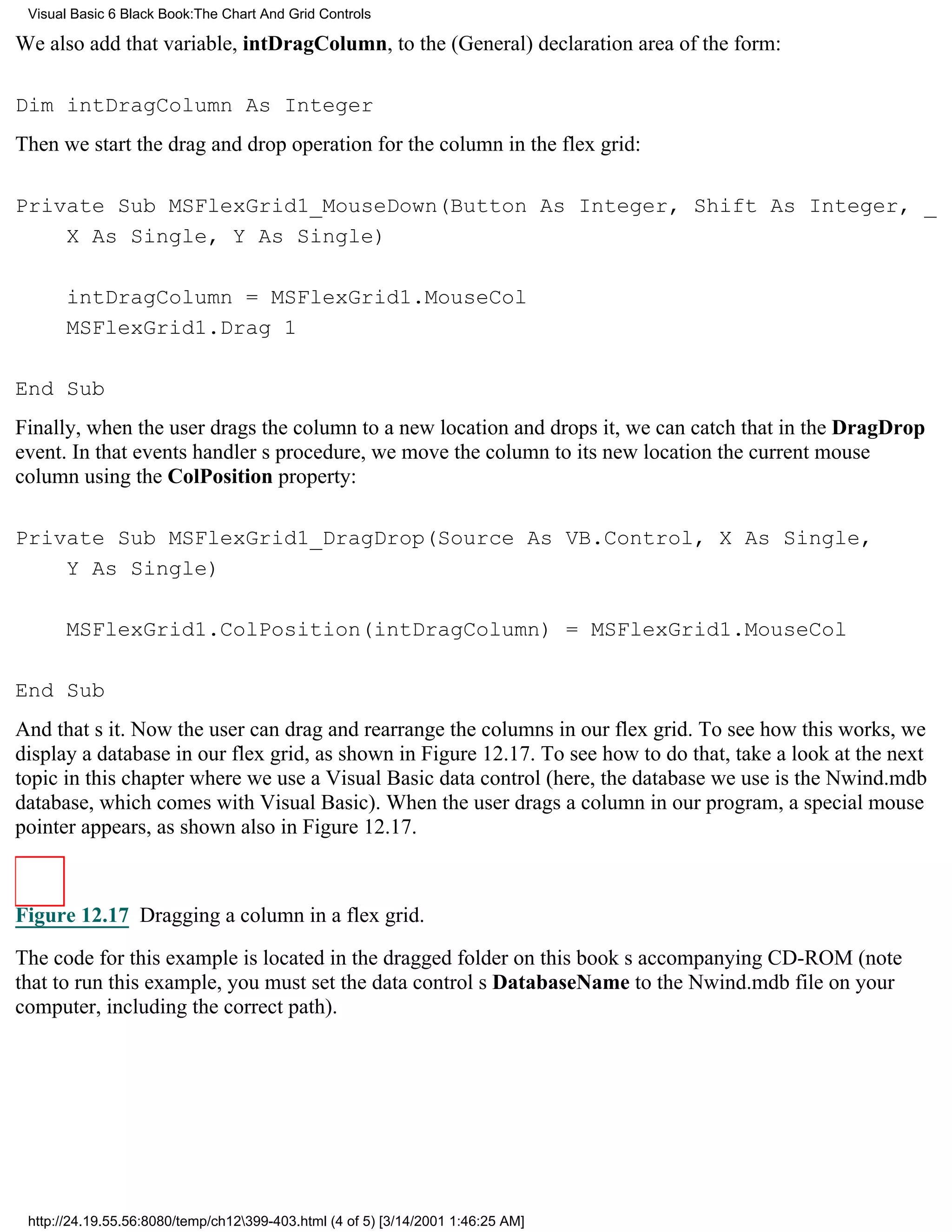 Visual Basic 6 Black Book:The Chart And Grid Controls

We also add that variable, intDragColumn, to the (General) declaration area of the form:

Dim intDragColumn As Integer
Then we start the drag and drop operation for the column in the flex grid:

Private Sub MSFlexGrid1_MouseDown(Button As Integer, Shift As Integer, _
    X As Single, Y As Single)

       intDragColumn = MSFlexGrid1.MouseCol
       MSFlexGrid1.Drag 1

End Sub
Finally, when the user drags the column to a new location and drops it, we can catch that in the DragDrop
event. In that events handlers procedure, we move the column to its new locationthe current mouse
columnusing the ColPosition property:

Private Sub MSFlexGrid1_DragDrop(Source As VB.Control, X As Single,
    Y As Single)

       MSFlexGrid1.ColPosition(intDragColumn) = MSFlexGrid1.MouseCol

End Sub
And thats it. Now the user can drag and rearrange the columns in our flex grid. To see how this works, we
display a database in our flex grid, as shown in Figure 12.17. To see how to do that, take a look at the next
topic in this chapter where we use a Visual Basic data control (here, the database we use is the Nwind.mdb
database, which comes with Visual Basic). When the user drags a column in our program, a special mouse
pointer appears, as shown also in Figure 12.17.



Figure 12.17 Dragging a column in a flex grid.

The code for this example is located in the dragged folder on this books accompanying CD-ROM (note
that to run this example, you must set the data controls DatabaseName to the Nwind.mdb file on your
computer, including the correct path).




 http://24.19.55.56:8080/temp/ch12399-403.html (4 of 5) [3/14/2001 1:46:25 AM]
 