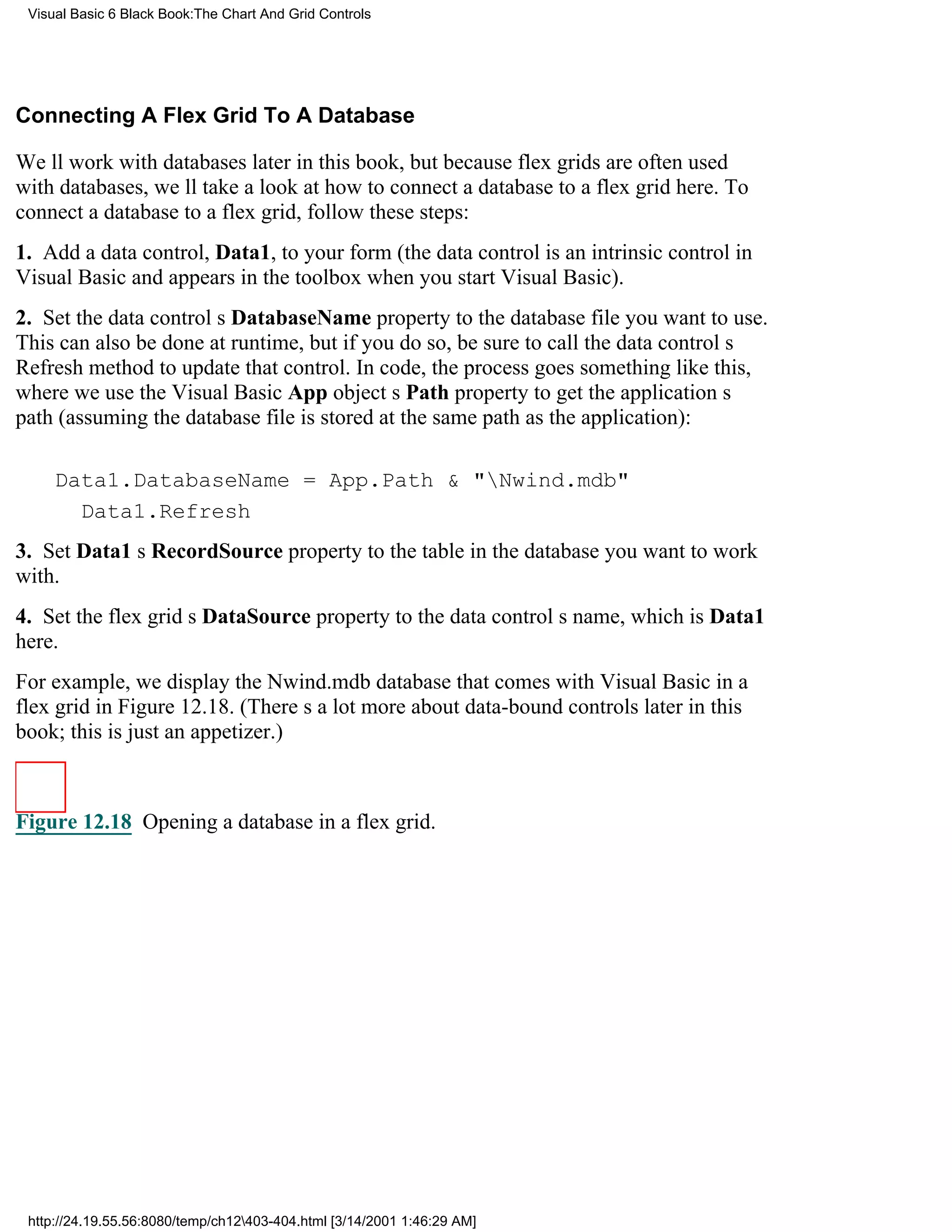 Visual Basic 6 Black Book:The Chart And Grid Controls




Connecting A Flex Grid To A Database

Well work with databases later in this book, but because flex grids are often used
with databases, well take a look at how to connect a database to a flex grid here. To
connect a database to a flex grid, follow these steps:
1. Add a data control, Data1, to your form (the data control is an intrinsic control in
Visual Basic and appears in the toolbox when you start Visual Basic).
2. Set the data controls DatabaseName property to the database file you want to use.
This can also be done at runtime, but if you do so, be sure to call the data controls
Refresh method to update that control. In code, the process goes something like this,
where we use the Visual Basic App objects Path property to get the applications
path (assuming the database file is stored at the same path as the application):

     Data1.DatabaseName = App.Path & "Nwind.mdb"
       Data1.Refresh
3. Set Data1s RecordSource property to the table in the database you want to work
with.
4. Set the flex grids DataSource property to the data controls name, which is Data1
here.
For example, we display the Nwind.mdb database that comes with Visual Basic in a
flex grid in Figure 12.18. (Theres a lot more about data-bound controls later in this
book; this is just an appetizer.)



Figure 12.18 Opening a database in a flex grid.




 http://24.19.55.56:8080/temp/ch12403-404.html [3/14/2001 1:46:29 AM]
 